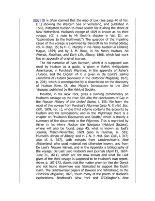 [808] [It is often claimed that the map of Lok (see page 40 of Vol.
III.) showing the Western Sea of Verrazano, and published in
1582, instigated Hudson to make search for it along the shore of
New Netherland. Hudson’s voyage of 1609 is known as his third
voyage. (Cf. a note to Mr Smith’s chapter in Vol. III. on
“Explorations to the Northwest.”) The question of the impelling
cause of this voyage is examined by Bancroft in his United States,
vol. ii. chap. 15; by H. C. Murphy in his Henry Hudson in Holland,
Hague, 1859; and by J. M. Read, in his Henry Hudson, his
Friends, Relatives, and Early Life, Albany, 1866, which last work
has an appendix of original sources.
The old narrative of Ivan Bardsen, which it is supposed was
used by Hudson as a guide, is given in Rafn’s Antiquitates
Americanæ, in Purchas’s Pilgrimes, in the appendix of Asher’s
Hudson, and the English of it is given in De Costa’s Sailing
Directions of Hudson (reviewed in the Historical Magazine, 1870,
p. 204), which is accompanied by a dissertation on the discovery
of Hudson River. Cf. also Major’s Introduction to the Zeni
Voyages, published by the Hakluyt Society.
Moulton, in his New York, gives a running commentary on
Hudson’s passage up the river. See also the conclusions of Gay in
the Popular History of the United States, i. 355. We learn the
most of this voyage from Purchas’s Pilgrimes (also N. Y. Hist. Soc.
Coll., 1809, vol. i.), whose third volume contains the accounts by
Hudson and his companions; and in the Pilgrimage there is a
chapter on “Hudson’s Discoveries and Death,” which is mainly a
summary of the documents in the Pilgrimes. This is reprinted by
Asher in his Henry Hudson the Navigator (Hakluyt Society),
where will also be found, page 45, what is known as Juet’s
Journal, March-November, 1609 (also in Purchas, iii. 581;
Munsell’s Annals of Albany, and in 2 N. Y. Hist. Soc. Coll., i. 317;
also cf. ii. 367), with extracts from Lambrechtsen’s New
Netherland, who used material not otherwise known, and from
De Laet’s Nieuwe Wereld, and in the Appendix a bibliography of
the voyage. De Laet used Hudson’s own journals (April 19, 1607-
June 21, 1611), which are not now known and what De Laet
gives of the third voyage is supposed to be Hudson’s own report.
Asher, p. 167-172, claims that the matter given by Van der Donck
and not found elsewhere was fabricated to support the Dutch
claim. The controversial papers of Dawson and Whitehead, in the
Historical Magazine, 1870, touch many of the points of Hudson’s
explorations. Brodhead’s New York and O’Callaghan’s New
 