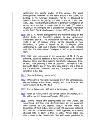 Netherland give careful studies of this voyage. The latest
developments, however, did not serve Biddle in his Cabot; nor
Belknap in his American Biography; nor R. H. Cleveland in
Sparks’s American Biography; nor Miller in the N. Y. Hist. Soc.
Coll., 1810. The chief Dutch authority is Emanuel van Meteren, of
whose work mention is made later in the text. (Cf. Asher’s
Hudson, p. xxv; compare also a Collection of Voyages undertaken
by the Dutch East India Company, London, 1703, p. 71.)—Ed.]
[809] See G. M. Asher’s Bibliographical and Historical Essay on the
Dutch Books and Pamphlets relating to New Netherland,
Amsterdam, 1854-67. The Vryheden of the West India Company,
1630, a sort of primary charter to the colonists of New
Netherland, is given in English by Dr. O’Callaghan (New
Netherland, p. 112), and in Dutch in Wassenaer, Hist. Verhael,
xviii. 194. The Carter-Brown Catalogue, ii. 367, shows an original
copy.
[810] Ibid.; also manuscript in the possession of Mr. J. Carson
Brevoort, Advice to establish a new South Company, by William
Usselinx, 1636, and West-Indische Spieghel by Athanasius Inga,
of Peru, 1624, probably a work of Usselinx’s. One copy is in Mr.
Brevoort’s library, one in New York State Library, and a third in
the Carter-Brown Collection. See the Catalogue of the latter
collection, ii. no. 296.
[811] [See the following chapter.—Ed.]
[812] [This work is now rare; but copies are in the Congressional,
Harvard College, Carter-Brown, Murphy, and Lenox libraries. See
Asher’s Essay, pp. 83, 93.—Ed.]
[813] Born at Antwerp in 1582; died at Amsterdam, 1649.
[814] Johan de Hulter, one of the earliest settlers of Kingston, N. Y.
His widow married Jeronimus Ebbingh, of Kingston.
[815] Nieuwe Wereld ofte Beschrijvinghe van West Indien, uijt
veelerhande Schriften ende Aenteekeningen bij een versamelt
door Joannes de Laet, Leyden, 1625,—“The New World, or
Description of West Indies, from several MSS and notes collected
by J. de Laet.” A second edition in Dutch appeared, with slightly
changed title, in 1630; a third in Latin,—Novus Orbis, seu
Descriptionis Indiæ Occidentalis Libri xviii.,—was published in
 