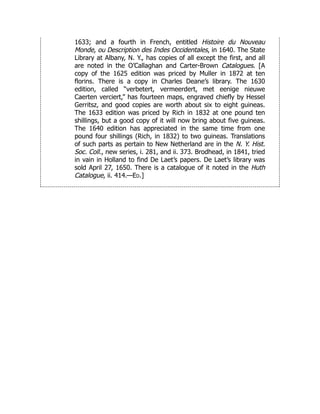 1633; and a fourth in French, entitled Histoire du Nouveau
Monde, ou Description des Indes Occidentales, in 1640. The State
Library at Albany, N. Y., has copies of all except the first, and all
are noted in the O’Callaghan and Carter-Brown Catalogues. [A
copy of the 1625 edition was priced by Muller in 1872 at ten
florins. There is a copy in Charles Deane’s library. The 1630
edition, called “verbetert, vermeerdert, met eenige nieuwe
Caerten verciert,” has fourteen maps, engraved chiefly by Hessel
Gerritsz, and good copies are worth about six to eight guineas.
The 1633 edition was priced by Rich in 1832 at one pound ten
shillings, but a good copy of it will now bring about five guineas.
The 1640 edition has appreciated in the same time from one
pound four shillings (Rich, in 1832) to two guineas. Translations
of such parts as pertain to New Netherland are in the N. Y. Hist.
Soc. Coll., new series, i. 281, and ii. 373. Brodhead, in 1841, tried
in vain in Holland to find De Laet’s papers. De Laet’s library was
sold April 27, 1650. There is a catalogue of it noted in the Huth
Catalogue, ii. 414.—Ed.]
 