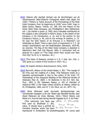 [816] Historie ofte Jaerlijck Verhael van de Verrichtingen van de
Geoctroyeerde West-Indische Compagnie sedert haer Begin tot
1636,—“History or Yearly Account of the Proceedings of the West
India Company, from its beginning to 1636,” anno 1644. Copy in
State Library, Albany. Trömel, no. 198. [For the history of the
Dutch West India Company, see O’Callaghan’s New Netherland,
vol. i. (its charter is given, p. 399); and a valuable contribution to
the subject is also contained in Asher’s Essay, in the sketch of the
Company in his Introduction, p. xiv and in the section on the
Company’s history, p. 40, and on the writings of Usselinx, p. 73.
He says the best history of its fortunes is in Netscher’s Les
Hollandais au Brésil. There is also much of importance in T. C. de
Jonge’s Geschiedenis van het Nederlandsch Zeewesen, 1833-48,
six volumes. The flag of the West India Company is depicted in
Valentine’s New York City Manual, 1863, in connection with an
abstract of a paper on “The Flags which have waved over New
York City,” by Dr. A. K. Gardner.—Ed.]
[817] [The letter of Rasieres, printed in 2 N. Y. Hist. Soc. Coll., ii.
339, gives us a notice of the country in 1627.—Ed.]
[818] De Origine Gentium Americanarum, Paris, 1643.
[819] Bancroft, History of the United States, ii. 281: “The voyage of
De Vries was the cradling of a state. That Delaware exists as a
separate commonwealth is due to the colony of De Vries.” Cf.
Proceedings of the Inaugural Meeting of the Historical Society of
Delaware, May 31, 1864; J. W. Beekman in the N.Y. Hist. Soc.
Proc., 1847, p. 86; Delaware Papers, p. 335 of Calendar of
Historical MSS. in the State Library (Dutch) at Albany, edited by
Dr. O’Callaghan, 1865, and N. Y. Col. Docs. vol. xii., 1877.—Ed.
[820] Korte Historiael ende Journaels Aenteyckeninge van
verscheyden Voyagien in de vier Teelen des Wereldts Ronde, door
David Pietersen de Vries, Alkmaar, 1655,—“Short History and
Notes of a Journal kept during Several Voyages by D. P. de Vries.”
[This extremely rare book was
first used by Brodhead (i. 381,
note). It should have a portrait by
Cornelius Visscher, which has been
reproduced in Amsterdam by photolithography. Mr. Lenox paid
 