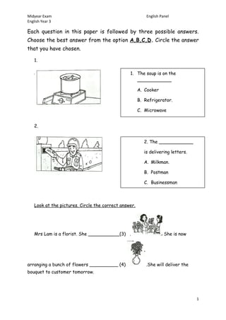 Midyear Exam English Panel
English Year 3
Each question in this paper is followed by three possible answers.
Choose the best answer from the option A,B,C,D. Circle the answer
that you have chosen.
1.
2.
Look at the pictures. Circle the correct answer.
Mrs Lam is a florist. She ___________(3) . She is now
arranging a bunch of flowers __________ (4) .She will deliver the
bouquet to customer tomorrow.
1
1. The soup is on the
____________
A. Cooker
B. Refrigerator.
C. Microwave
2. The ____________
is delivering letters.
A. Milkman.
B. Postman
C. Businessman
 