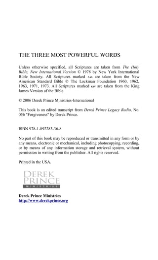 THE THREE MOST POWERFUL WORDS
Unless otherwise specified, all Scriptures are taken from The Holy
Bible, New International Version © 1978 by New York International
Bible Society. All Scriptures marked NAS are taken from the New
American Standard Bible © The Lockman Foundation 1960, 1962,
1963, 1971, 1973. All Scriptures marked KJV are taken from the King
James Version of the Bible.
© 2006 Derek Prince Ministries-International
This book is an edited transcript from Derek Prince Legacy Radio, No.
056 "Forgiveness" by Derek Prince.
ISBN 978-1-892283-36-8
No part of this book may be reproduced or transmitted in any form or by
any means, electronic or mechanical, including photocopying, recording,
or by means of any information storage and retrieval system, without
permission in writing from the publisher. All rights reserved.
Printed in the USA.
Derek Prince Ministries
http://www.derekprince.org
 