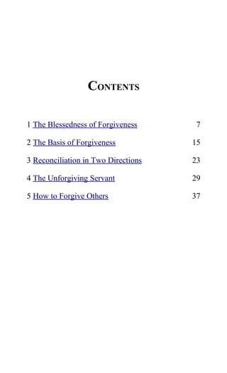 CONTENTS
1 The Blessedness of Forgiveness 7
2 The Basis of Forgiveness 15
3 Reconciliation in Two Directions 23
4 The Unforgiving Servant 29
5 How to Forgive Others 37
 