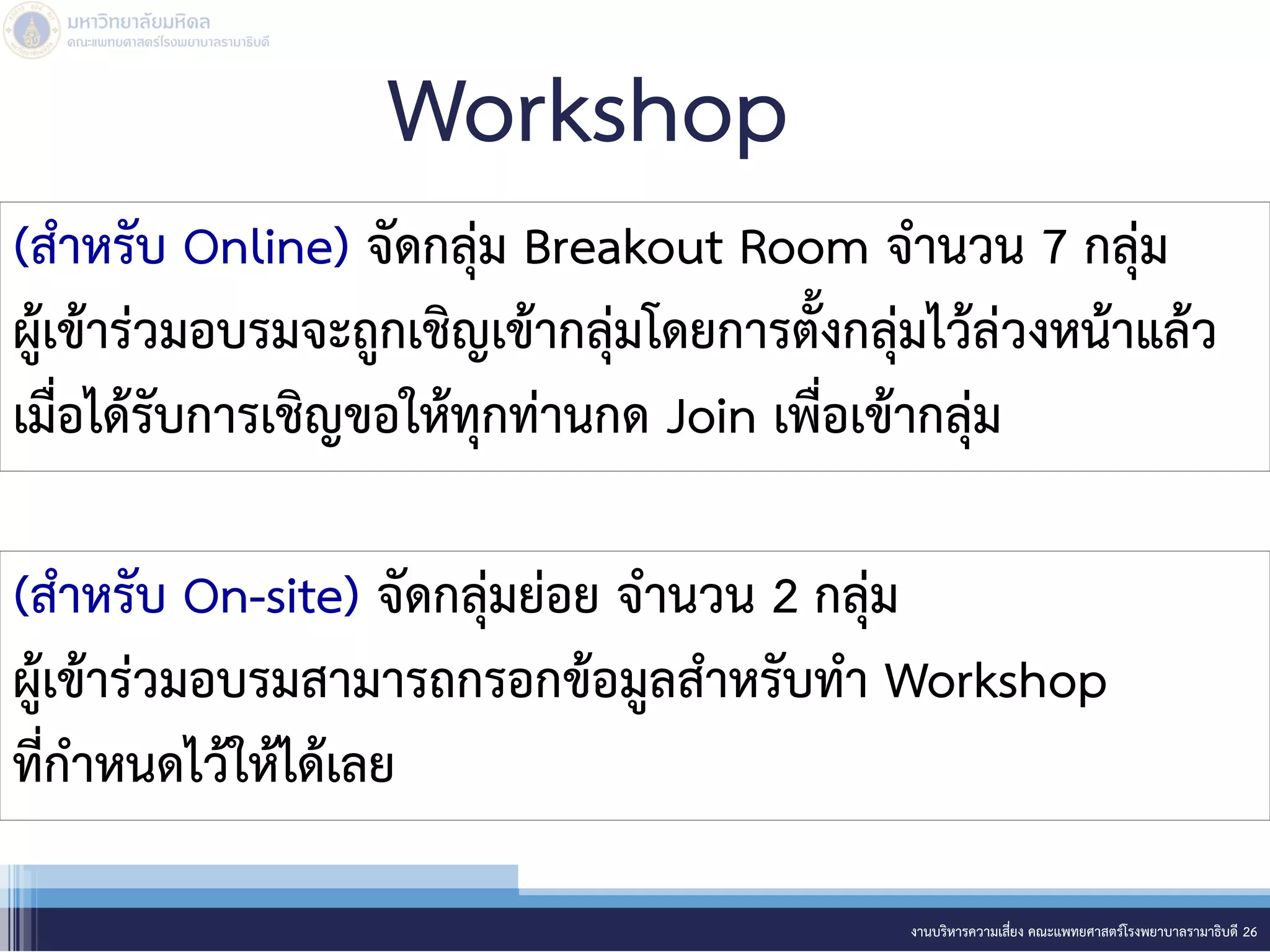 Workshop
งานบริหารความเสี่ยง คณะแพทยศาสตร์โรงพยาบาลรามาธิบดี 26
(สาหรับ Online) จัดกลุ่ม Breakout Room จานวน 7 กลุ่ม
ผู้เข้าร่วมอบรมจะถูกเชิญเข้ากลุ่มโดยการตั้งกลุ่มไว้ล่วงหน้าแล้ว
เมื่อได้รับการเชิญขอให้ทุกท่านกด Join เพื่อเข้ากลุ่ม
(สาหรับ On-site) จัดกลุ่มย่อย จานวน 2 กลุ่ม
ผู้เข้าร่วมอบรมสามารถกรอกข้อมูลสาหรับทา Workshop
ที่กาหนดไว้ให้ได้เลย
 