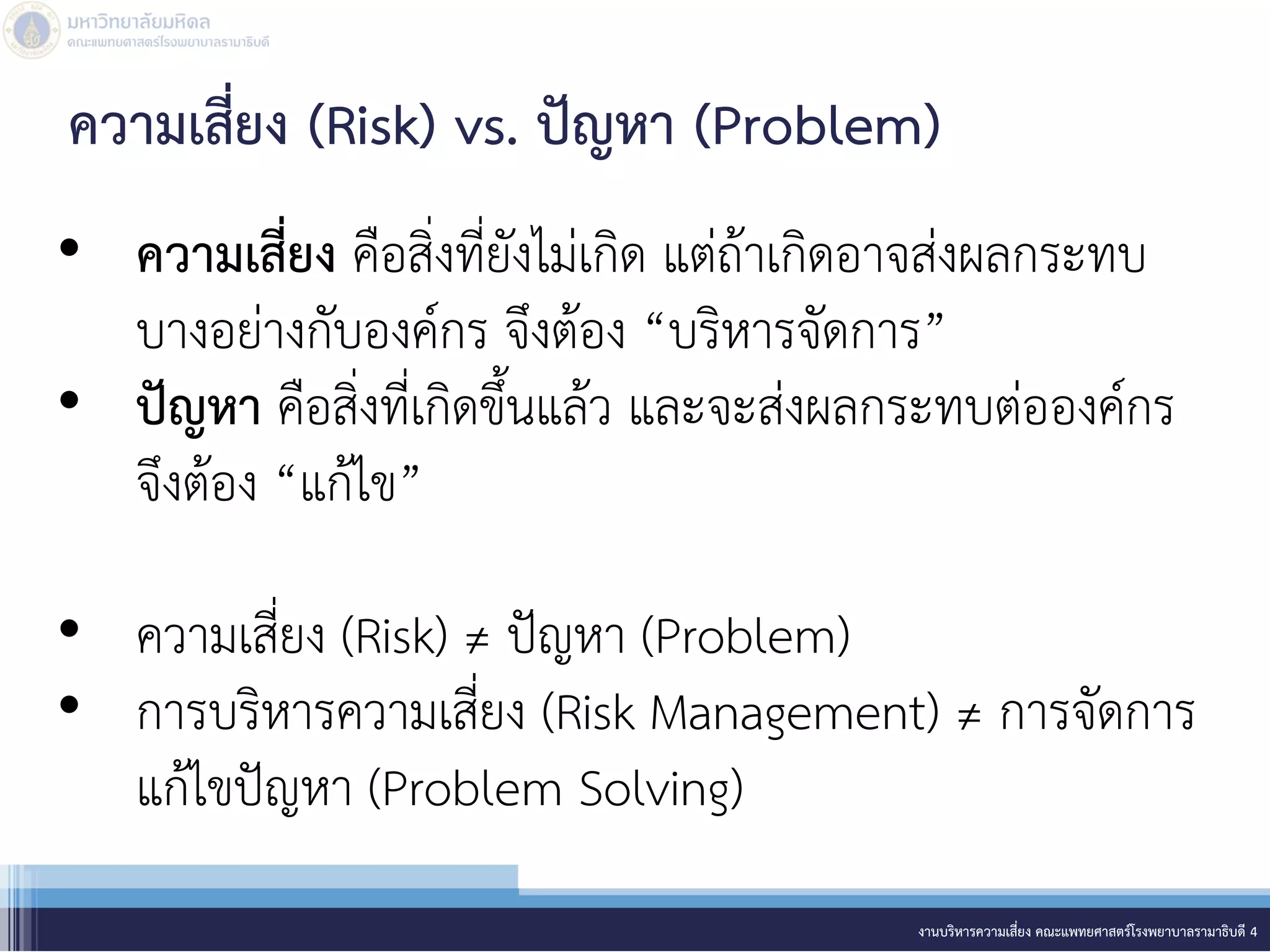 • ความเสี่ยง คือสิ่งที่ยังไม่เกิด แต่ถ้าเกิดอาจส่งผลกระทบ
บางอย่างกับองค์กร จึงต้อง “บริหารจัดการ”
• ปัญหา คือสิ่งที่เกิดขึ้นแล้ว และจะส่งผลกระทบต่อองค์กร
จึงต้อง “แก้ไข”
• ความเสี่ยง (Risk) ≠ ปัญหา (Problem)
• การบริหารความเสี่ยง (Risk Management) ≠ การจัดการ
แก้ไขปัญหา (Problem Solving)
งานบริหารความเสี่ยง คณะแพทยศาสตร์โรงพยาบาลรามาธิบดี 4
ความเสี่ยง (Risk) vs. ปัญหา (Problem)
 