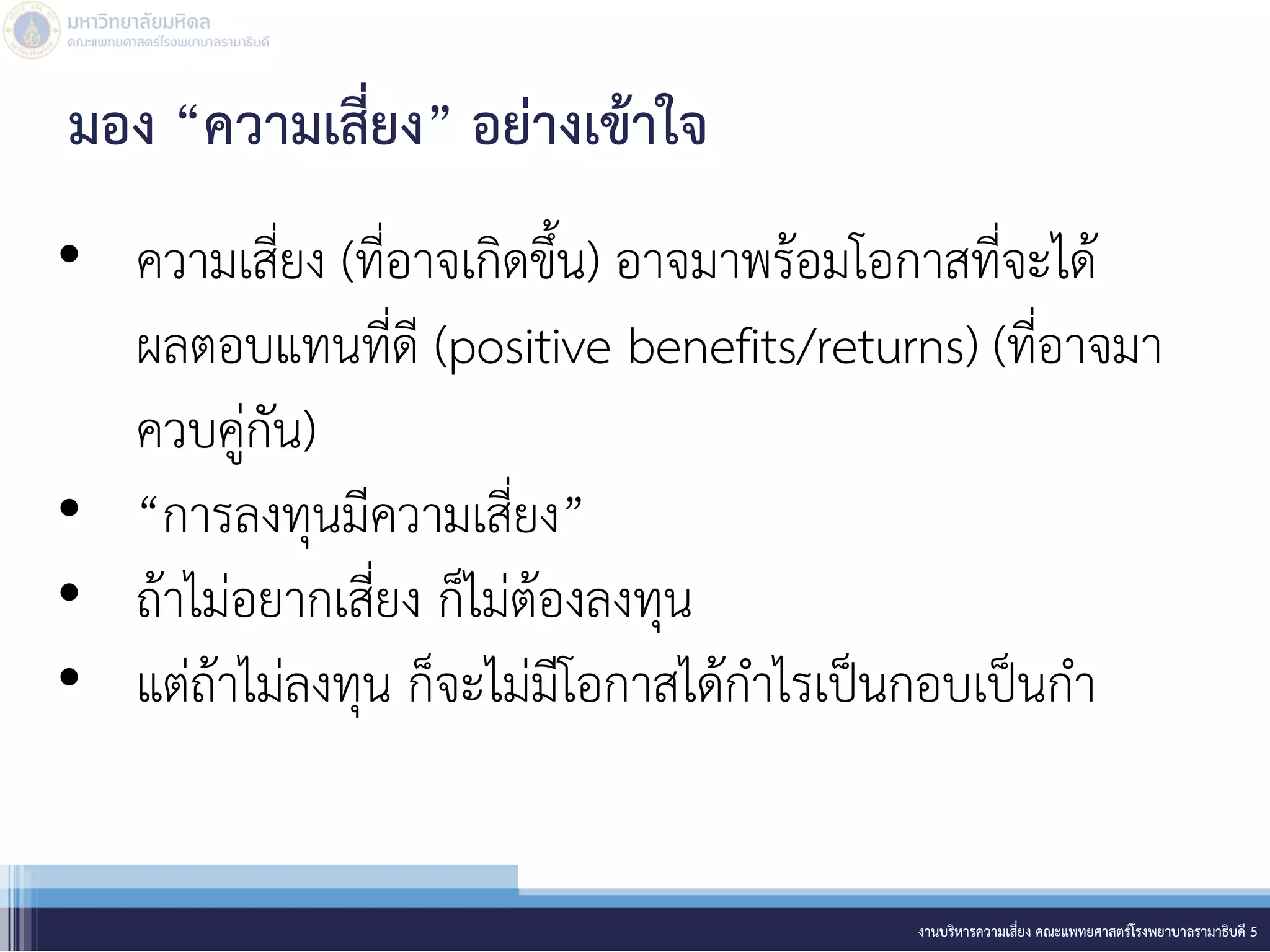 • ความเสี่ยง (ที่อาจเกิดขึ้น) อาจมาพร้อมโอกาสที่จะได้
ผลตอบแทนที่ดี (positive benefits/returns) (ที่อาจมา
ควบคู่กัน)
• “การลงทุนมีความเสี่ยง”
• ถ้าไม่อยากเสี่ยง ก็ไม่ต้องลงทุน
• แต่ถ้าไม่ลงทุน ก็จะไม่มีโอกาสได้กาไรเป็นกอบเป็นกา
งานบริหารความเสี่ยง คณะแพทยศาสตร์โรงพยาบาลรามาธิบดี 5
มอง “ความเสี่ยง” อย่างเข้าใจ
 