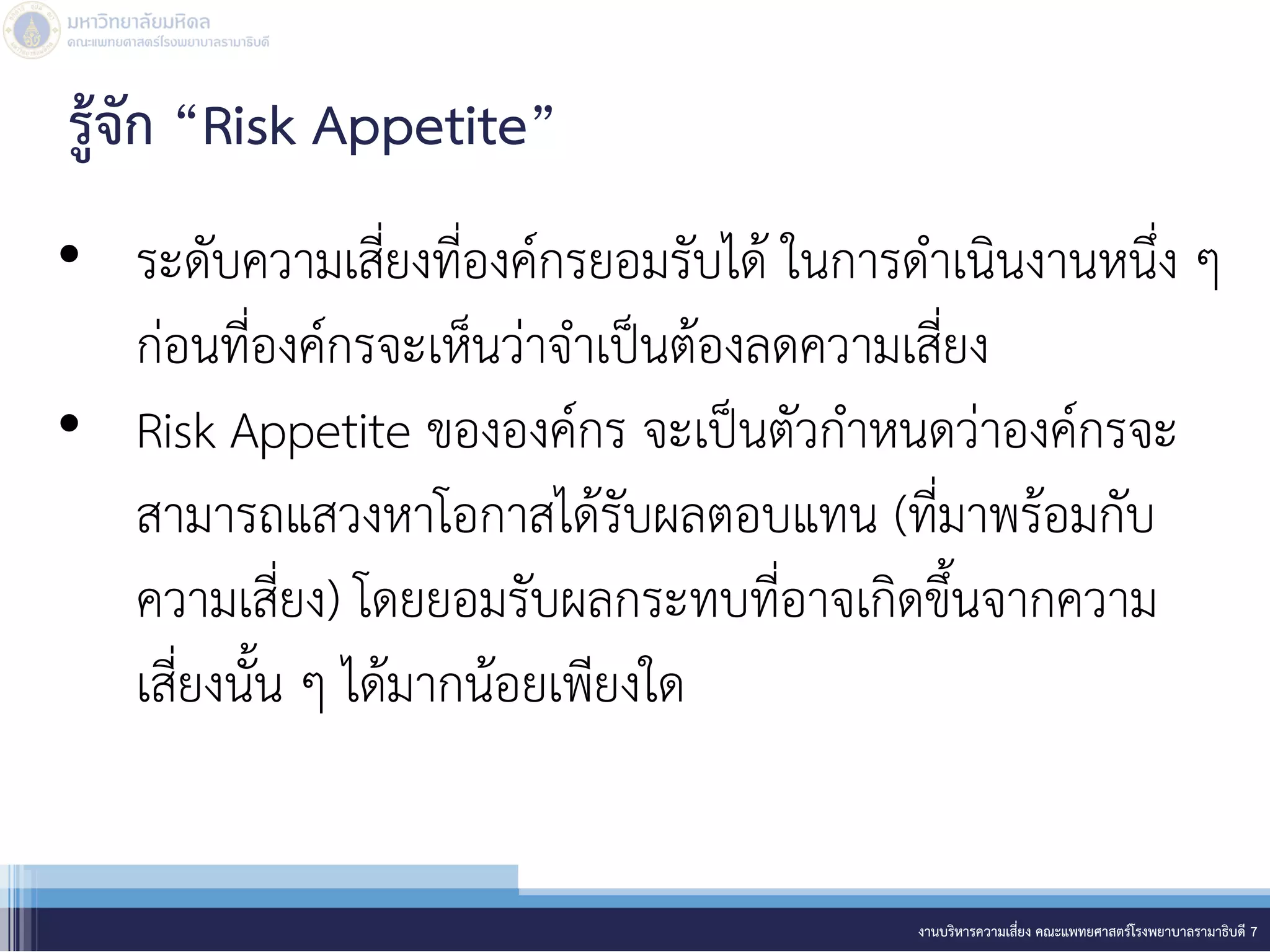 • ระดับความเสี่ยงที่องค์กรยอมรับได้ ในการดาเนินงานหนึ่ง ๆ
ก่อนที่องค์กรจะเห็นว่าจาเป็นต้องลดความเสี่ยง
• Risk Appetite ขององค์กร จะเป็นตัวกาหนดว่าองค์กรจะ
สามารถแสวงหาโอกาสได้รับผลตอบแทน (ที่มาพร้อมกับ
ความเสี่ยง) โดยยอมรับผลกระทบที่อาจเกิดขึ้นจากความ
เสี่ยงนั้น ๆ ได้มากน้อยเพียงใด
งานบริหารความเสี่ยง คณะแพทยศาสตร์โรงพยาบาลรามาธิบดี 7
รู้จัก “Risk Appetite”
 