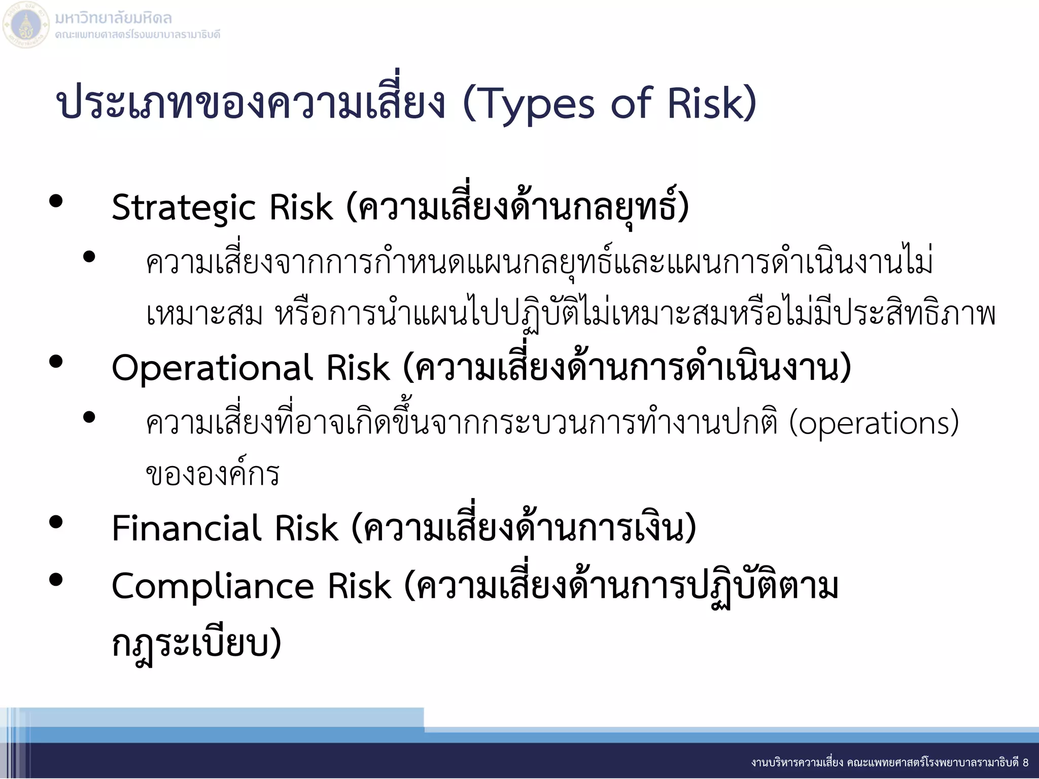• Strategic Risk (ความเสี่ยงด้านกลยุทธ์)
• ความเสี่ยงจากการกาหนดแผนกลยุทธ์และแผนการดาเนินงานไม่
เหมาะสม หรือการนาแผนไปปฏิบัติไม่เหมาะสมหรือไม่มีประสิทธิภาพ
• Operational Risk (ความเสี่ยงด้านการดาเนินงาน)
• ความเสี่ยงที่อาจเกิดขึ้นจากกระบวนการทางานปกติ (operations)
ขององค์กร
• Financial Risk (ความเสี่ยงด้านการเงิน)
• Compliance Risk (ความเสี่ยงด้านการปฏิบัติตาม
กฎระเบียบ)
งานบริหารความเสี่ยง คณะแพทยศาสตร์โรงพยาบาลรามาธิบดี 8
ประเภทของความเสี่ยง (Types of Risk)
 