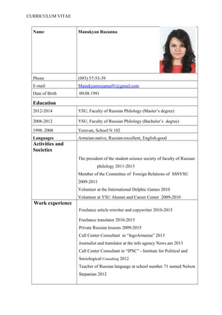 CURRICULUM VITAE
Name Manukyan Ruzanna
Phone (093) 57-53-39
E-mail Manukyanruzanna91@gmail.com
Date of Birth 09.08.1991
Education
2012-2014 YSU, Faculty of Russian Philology (Master’s degree)
2008-2012 YSU, Faculty of Russian Philology (Bachelor’s degree)
1998–2008 Yerevan, School N 102
Languages Armeian-native, Russian-excellent, English-good
Activities and
Societies
The president of the student science society of faculty of Russian
philology 2011-2013
Member of the Committee of Foreign Relations of SSSYSU
2009-2011
Volunteer at the International Delphic Games 2010
Volunteer at YSU Alumni and Career Center 2009-2010
Work experience
Freelance article rewriter and copywriter 2010-2015
Freelance translator 2010-2015
Private Russian lessons 2009-2015
Call Center Consultant in “IngoArmenia” 2013
Journalist and translator at the info agency News.am 2013
Call Center Consultant in “IPSC” - Institute for Political and
Sociological Consulting 2012
Teacher of Russian language at school number 71 named Nelson
Stepanian 2012
 