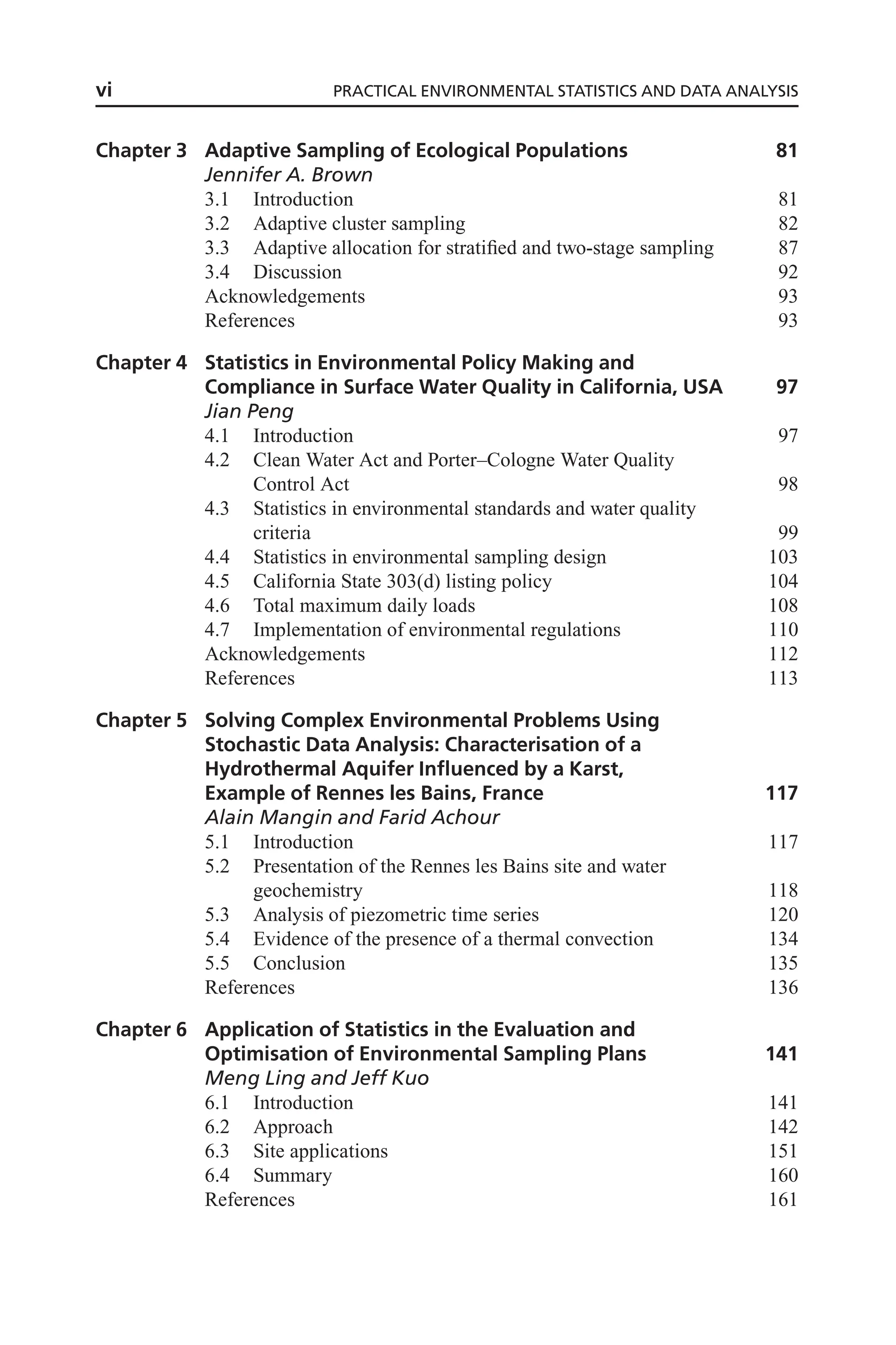 Chapter 3 Adaptive Sampling of Ecological Populations 81
Jennifer A. Brown
3.1 Introduction 81
3.2 Adaptive cluster sampling 82
3.3 Adaptive allocation for stratified and two-stage sampling 87
3.4 Discussion 92
Acknowledgements 93
References 93
Chapter 4 Statistics in Environmental Policy Making and
Compliance in Surface Water Quality in California, USA 97
Jian Peng
4.1 Introduction 97
4.2 Clean Water Act and Porter–Cologne Water Quality
Control Act 98
4.3 Statistics in environmental standards and water quality
criteria 99
4.4 Statistics in environmental sampling design 103
4.5 California State 303(d) listing policy 104
4.6 Total maximum daily loads 108
4.7 Implementation of environmental regulations 110
Acknowledgements 112
References 113
Chapter 5 Solving Complex Environmental Problems Using
Stochastic Data Analysis: Characterisation of a
Hydrothermal Aquifer Influenced by a Karst,
Example of Rennes les Bains, France 117
Alain Mangin and Farid Achour
5.1 Introduction 117
5.2 Presentation of the Rennes les Bains site and water
geochemistry 118
5.3 Analysis of piezometric time series 120
5.4 Evidence of the presence of a thermal convection 134
5.5 Conclusion 135
References 136
Chapter 6 Application of Statistics in the Evaluation and
Optimisation of Environmental Sampling Plans 141
Meng Ling and Jeff Kuo
6.1 Introduction 141
6.2 Approach 142
6.3 Site applications 151
6.4 Summary 160
References 161
vi PRACTICAL ENVIRONMENTAL STATISTICS AND DATA ANALYSIS
 