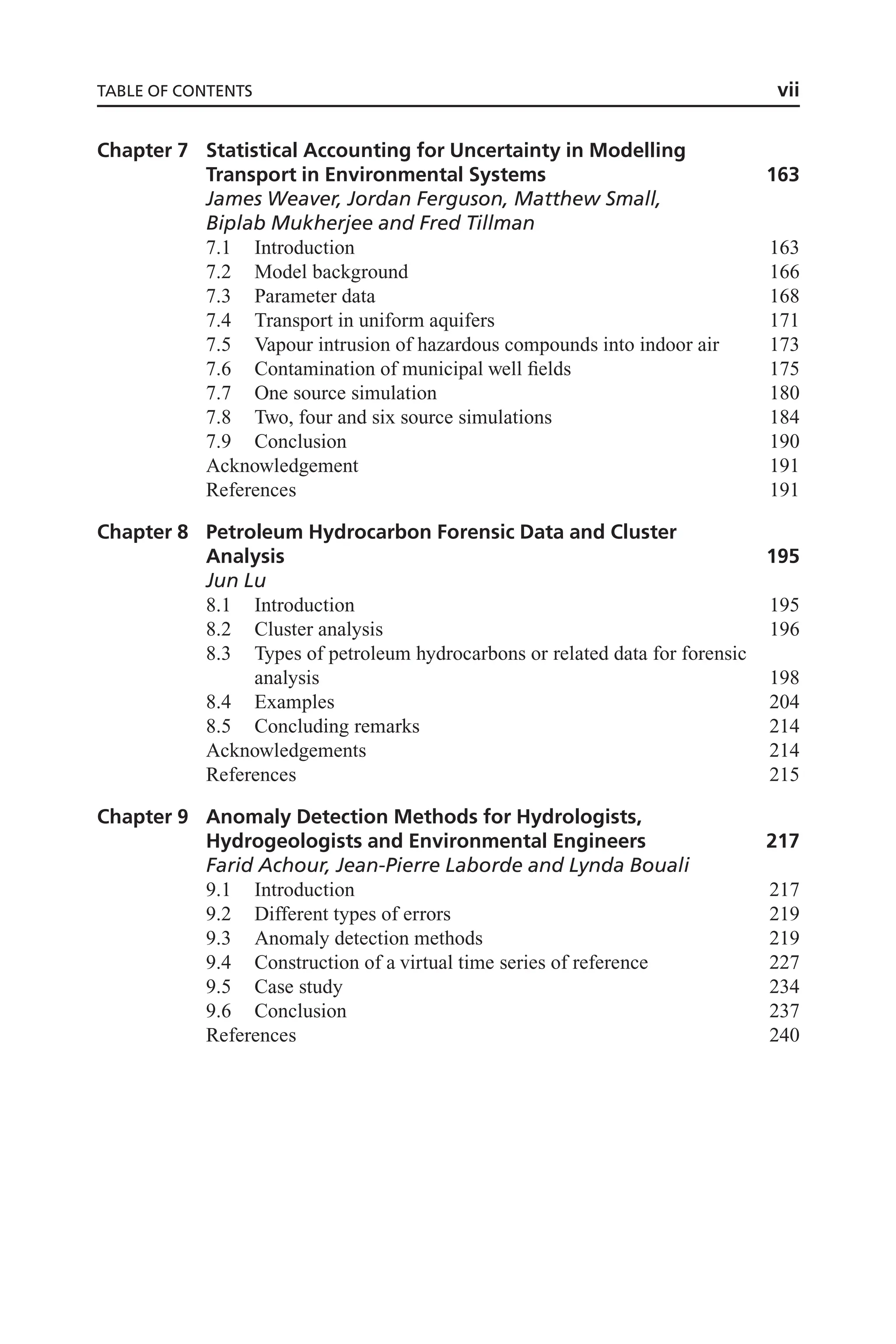 Chapter 7 Statistical Accounting for Uncertainty in Modelling
Transport in Environmental Systems 163
James Weaver, Jordan Ferguson, Matthew Small,
Biplab Mukherjee and Fred Tillman
7.1 Introduction 163
7.2 Model background 166
7.3 Parameter data 168
7.4 Transport in uniform aquifers 171
7.5 Vapour intrusion of hazardous compounds into indoor air 173
7.6 Contamination of municipal well fields 175
7.7 One source simulation 180
7.8 Two, four and six source simulations 184
7.9 Conclusion 190
Acknowledgement 191
References 191
Chapter 8 Petroleum Hydrocarbon Forensic Data and Cluster
Analysis 195
Jun Lu
8.1 Introduction 195
8.2 Cluster analysis 196
8.3 Types of petroleum hydrocarbons or related data for forensic
analysis 198
8.4 Examples 204
8.5 Concluding remarks 214
Acknowledgements 214
References 215
Chapter 9 Anomaly Detection Methods for Hydrologists,
Hydrogeologists and Environmental Engineers 217
Farid Achour, Jean-Pierre Laborde and Lynda Bouali
9.1 Introduction 217
9.2 Different types of errors 219
9.3 Anomaly detection methods 219
9.4 Construction of a virtual time series of reference 227
9.5 Case study 234
9.6 Conclusion 237
References 240
TABLE OF CONTENTS vii
 