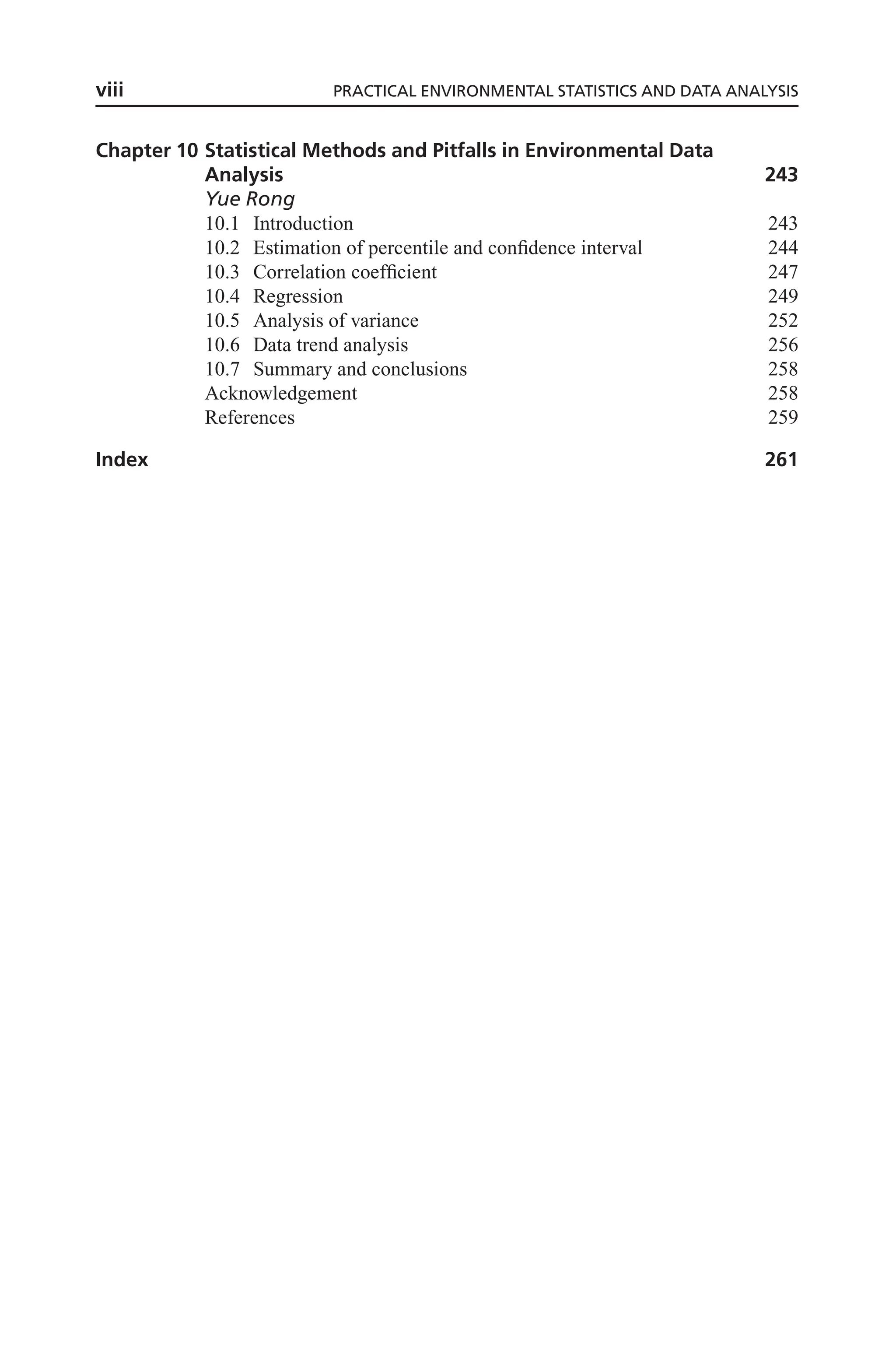 Chapter 10 Statistical Methods and Pitfalls in Environmental Data
Analysis 243
Yue Rong
10.1 Introduction 243
10.2 Estimation of percentile and confidence interval 244
10.3 Correlation coefficient 247
10.4 Regression 249
10.5 Analysis of variance 252
10.6 Data trend analysis 256
10.7 Summary and conclusions 258
Acknowledgement 258
References 259
Index 261
viii PRACTICAL ENVIRONMENTAL STATISTICS AND DATA ANALYSIS
 