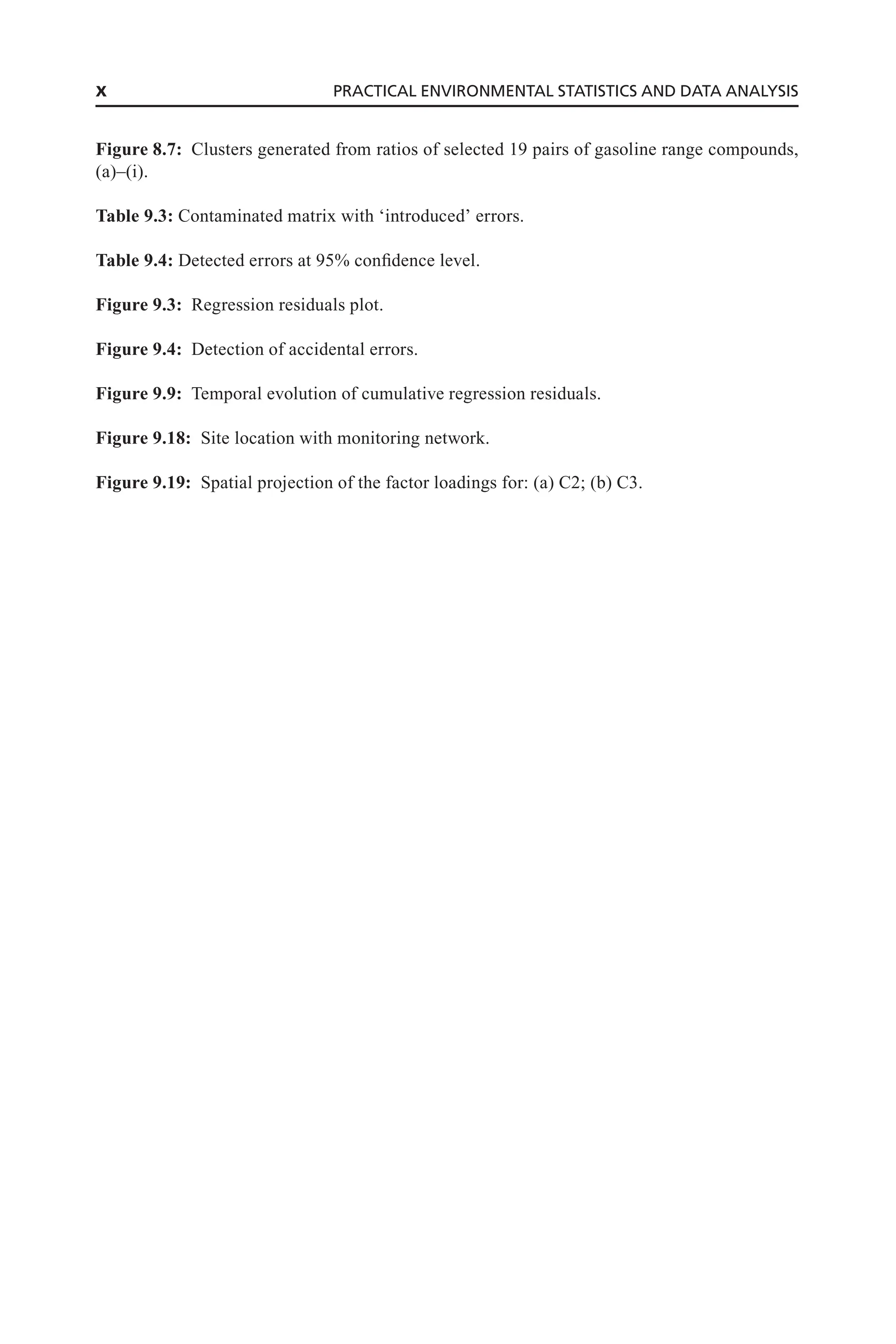 Figure 8.7: Clusters generated from ratios of selected 19 pairs of gasoline range compounds,
(a)–(i).
Table 9.3: Contaminated matrix with ‘introduced’ errors.
Table 9.4: Detected errors at 95% confidence level.
Figure 9.3: Regression residuals plot.
Figure 9.4: Detection of accidental errors.
Figure 9.9: Temporal evolution of cumulative regression residuals.
Figure 9.18: Site location with monitoring network.
Figure 9.19: Spatial projection of the factor loadings for: (a) C2; (b) C3.
x PRACTICAL ENVIRONMENTAL STATISTICS AND DATA ANALYSIS
 