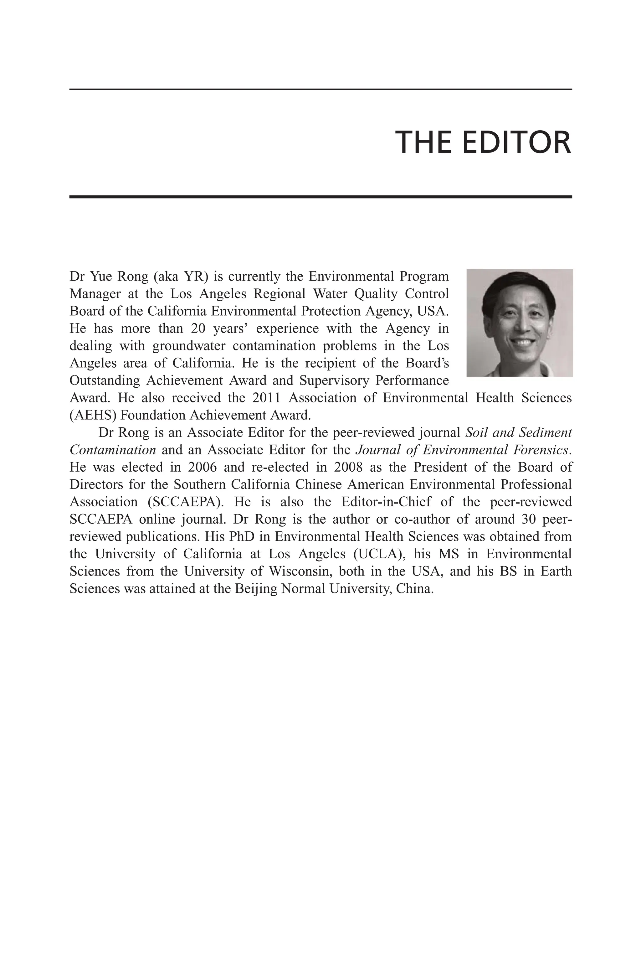 THE EDITOR
Dr Yue Rong (aka YR) is currently the Environmental Program
Manager at the Los Angeles Regional Water Quality Control
Board of the California Environmental Protection Agency, USA.
He has more than 20 years’ experience with the Agency in
dealing with groundwater contamination problems in the Los
Angeles area of California. He is the recipient of the Board’s
Outstanding Achievement Award and Supervisory Performance
Award. He also received the 2011 Association of Environmental Health Sciences
(AEHS) Foundation Achievement Award.
Dr Rong is an Associate Editor for the peer-reviewed journal Soil and Sediment
Contamination and an Associate Editor for the Journal of Environmental Forensics.
He was elected in 2006 and re-elected in 2008 as the President of the Board of
Directors for the Southern California Chinese American Environmental Professional
Association (SCCAEPA). He is also the Editor-in-Chief of the peer-reviewed
SCCAEPA online journal. Dr Rong is the author or co-author of around 30 peer-
reviewed publications. His PhD in Environmental Health Sciences was obtained from
the University of California at Los Angeles (UCLA), his MS in Environmental
Sciences from the University of Wisconsin, both in the USA, and his BS in Earth
Sciences was attained at the Beijing Normal University, China.
 