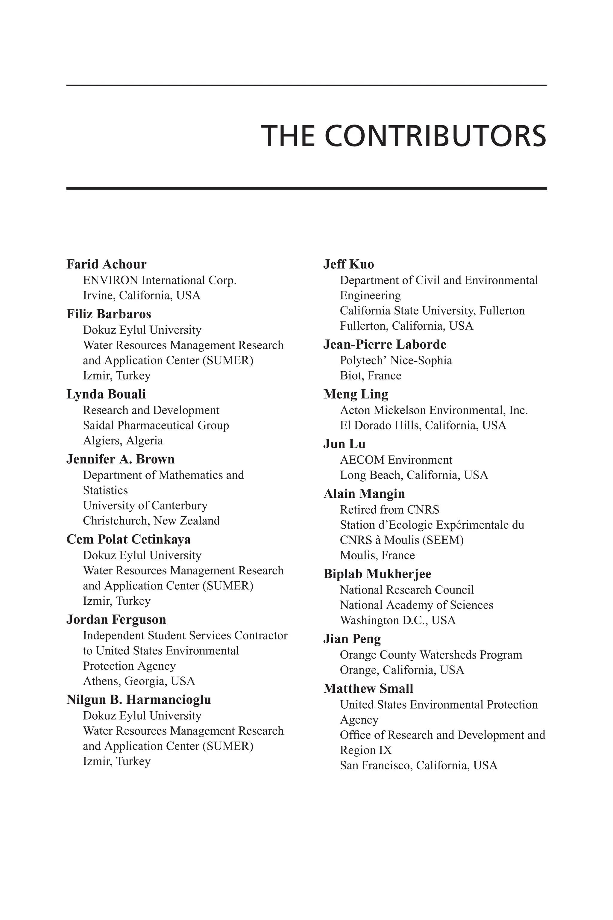 THE CONTRIBUTORS
Farid Achour
ENVIRON International Corp.
Irvine, California, USA
Filiz Barbaros
Dokuz Eylul University
Water Resources Management Research
and Application Center (SUMER)
Izmir, Turkey
Lynda Bouali
Research and Development
Saidal Pharmaceutical Group
Algiers, Algeria
Jennifer A. Brown
Department of Mathematics and
Statistics
University of Canterbury
Christchurch, New Zealand
Cem Polat Cetinkaya
Dokuz Eylul University
Water Resources Management Research
and Application Center (SUMER)
Izmir, Turkey
Jordan Ferguson
Independent Student Services Contractor
to United States Environmental
Protection Agency
Athens, Georgia, USA
Nilgun B. Harmancioglu
Dokuz Eylul University
Water Resources Management Research
and Application Center (SUMER)
Izmir, Turkey
Jeff Kuo
Department of Civil and Environmental
Engineering
California State University, Fullerton
Fullerton, California, USA
Jean-Pierre Laborde
Polytech’ Nice-Sophia
Biot, France
Meng Ling
Acton Mickelson Environmental, Inc.
El Dorado Hills, California, USA
Jun Lu
AECOM Environment
Long Beach, California, USA
Alain Mangin
Retired from CNRS
Station d’Ecologie Expérimentale du
CNRS à Moulis (SEEM)
Moulis, France
Biplab Mukherjee
National Research Council
National Academy of Sciences
Washington D.C., USA
Jian Peng
Orange County Watersheds Program
Orange, California, USA
Matthew Small
United States Environmental Protection
Agency
Office of Research and Development and
Region IX
San Francisco, California, USA
 