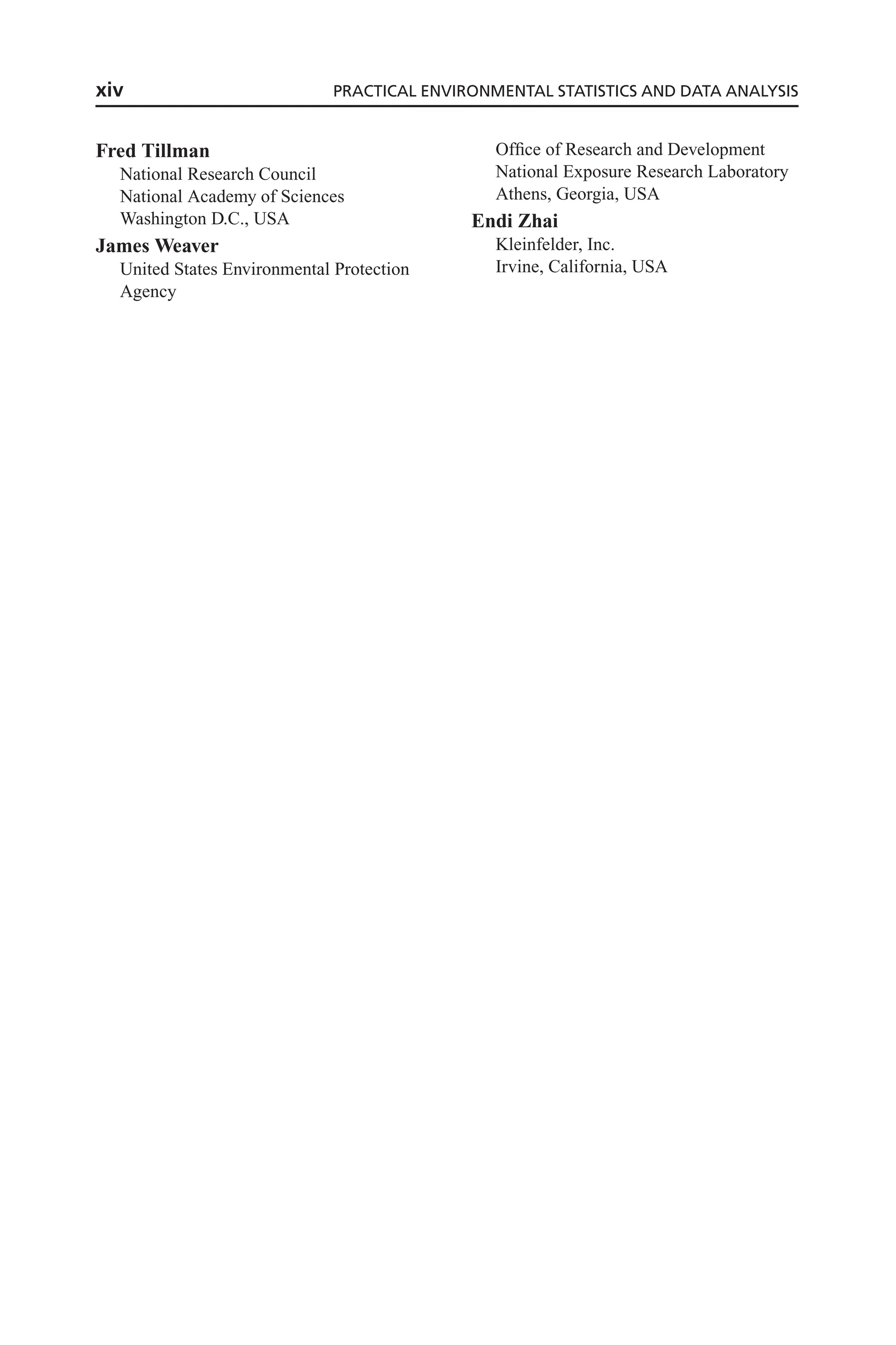 Fred Tillman
National Research Council
National Academy of Sciences
Washington D.C., USA
James Weaver
United States Environmental Protection
Agency
Office of Research and Development
National Exposure Research Laboratory
Athens, Georgia, USA
Endi Zhai
Kleinfelder, Inc.
Irvine, California, USA
xiv PRACTICAL ENVIRONMENTAL STATISTICS AND DATA ANALYSIS
 