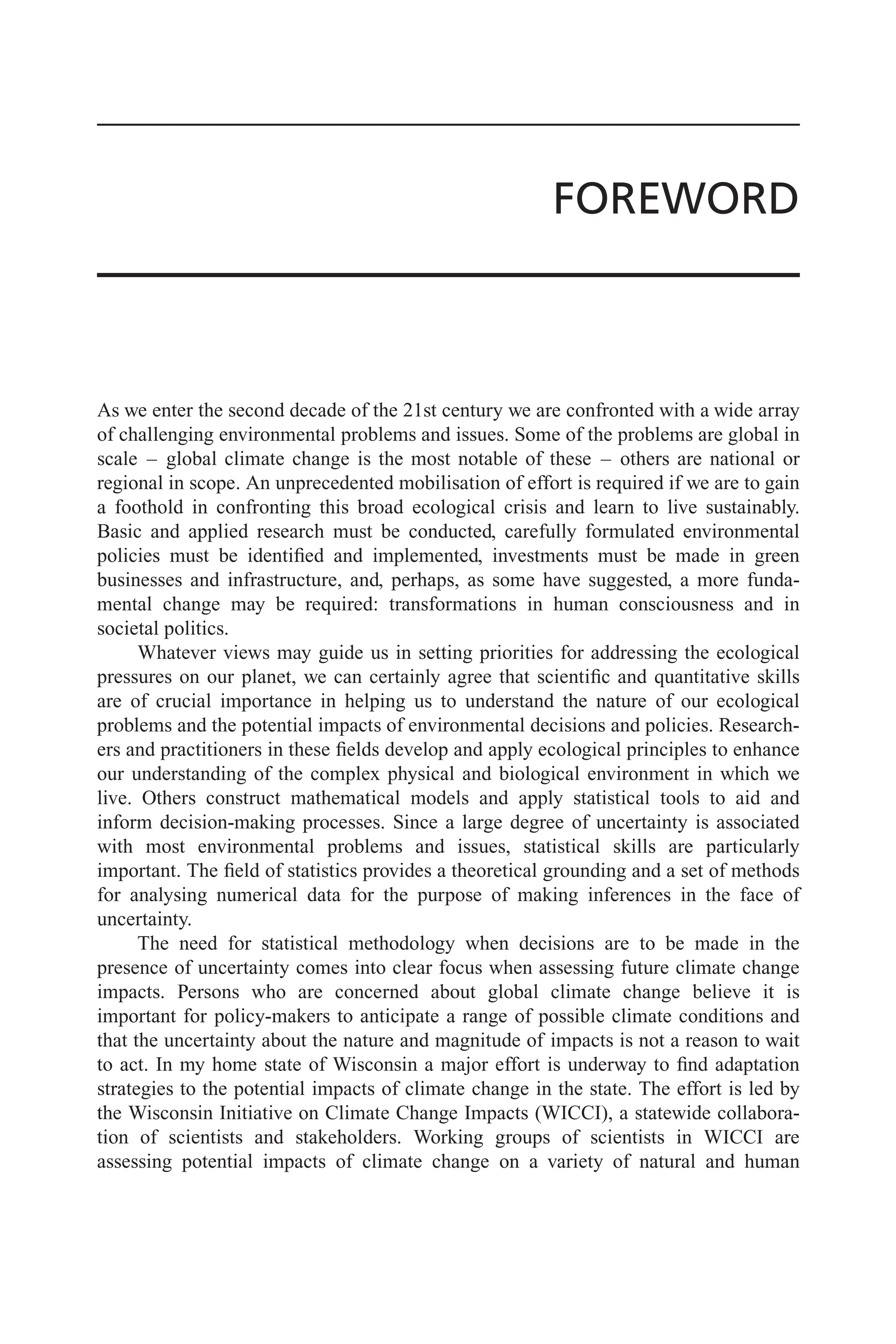 FOREWORD
As we enter the second decade of the 21st century we are confronted with a wide array
of challenging environmental problems and issues. Some of the problems are global in
scale – global climate change is the most notable of these – others are national or
regional in scope. An unprecedented mobilisation of effort is required if we are to gain
a foothold in confronting this broad ecological crisis and learn to live sustainably.
Basic and applied research must be conducted, carefully formulated environmental
policies must be identified and implemented, investments must be made in green
businesses and infrastructure, and, perhaps, as some have suggested, a more funda-
mental change may be required: transformations in human consciousness and in
societal politics.
Whatever views may guide us in setting priorities for addressing the ecological
pressures on our planet, we can certainly agree that scientific and quantitative skills
are of crucial importance in helping us to understand the nature of our ecological
problems and the potential impacts of environmental decisions and policies. Research-
ers and practitioners in these fields develop and apply ecological principles to enhance
our understanding of the complex physical and biological environment in which we
live. Others construct mathematical models and apply statistical tools to aid and
inform decision-making processes. Since a large degree of uncertainty is associated
with most environmental problems and issues, statistical skills are particularly
important. The field of statistics provides a theoretical grounding and a set of methods
for analysing numerical data for the purpose of making inferences in the face of
uncertainty.
The need for statistical methodology when decisions are to be made in the
presence of uncertainty comes into clear focus when assessing future climate change
impacts. Persons who are concerned about global climate change believe it is
important for policy-makers to anticipate a range of possible climate conditions and
that the uncertainty about the nature and magnitude of impacts is not a reason to wait
to act. In my home state of Wisconsin a major effort is underway to find adaptation
strategies to the potential impacts of climate change in the state. The effort is led by
the Wisconsin Initiative on Climate Change Impacts (WICCI), a statewide collabora-
tion of scientists and stakeholders. Working groups of scientists in WICCI are
assessing potential impacts of climate change on a variety of natural and human
 