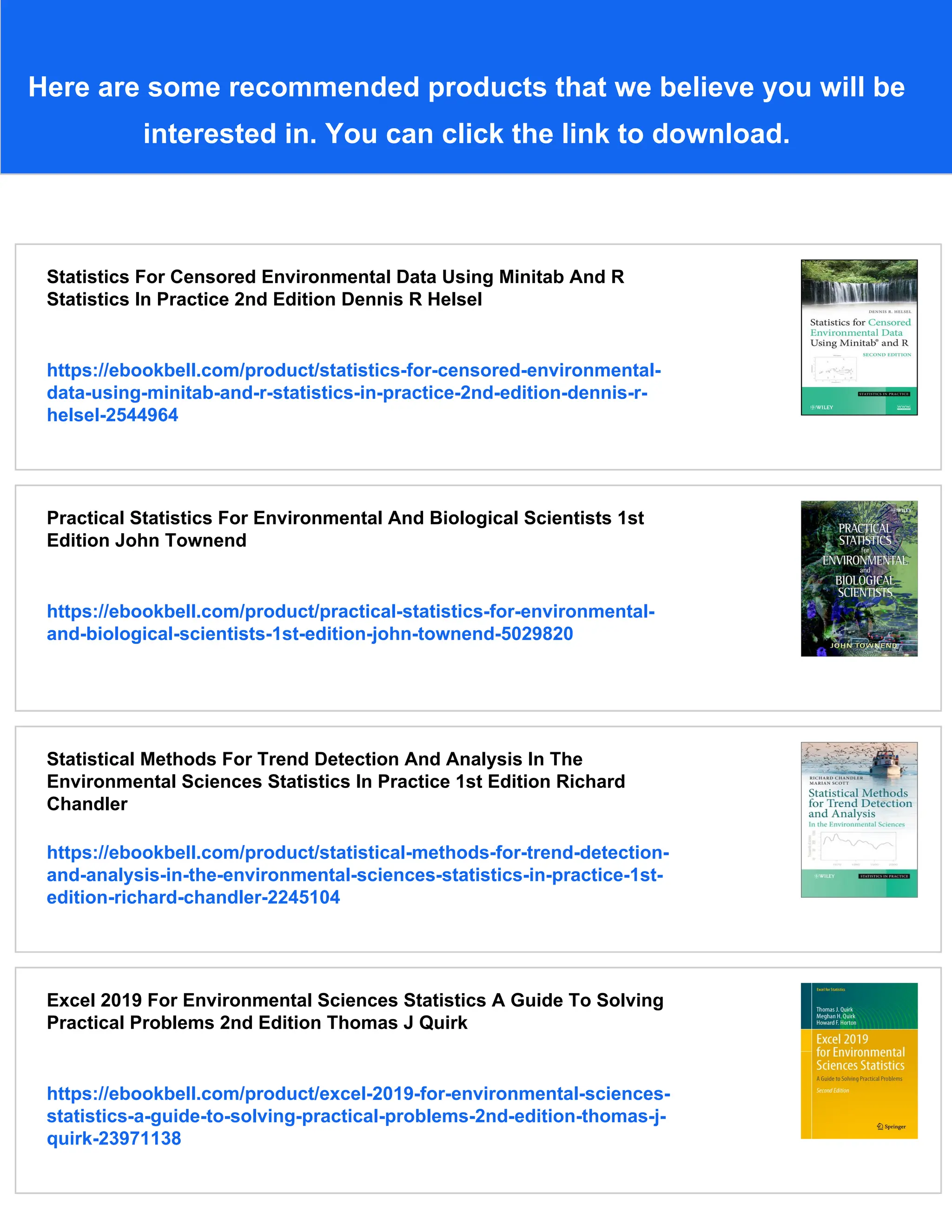 Here are some recommended products that we believe you will be
interested in. You can click the link to download.
Statistics For Censored Environmental Data Using Minitab And R
Statistics In Practice 2nd Edition Dennis R Helsel
https://ebookbell.com/product/statistics-for-censored-environmental-
data-using-minitab-and-r-statistics-in-practice-2nd-edition-dennis-r-
helsel-2544964
Practical Statistics For Environmental And Biological Scientists 1st
Edition John Townend
https://ebookbell.com/product/practical-statistics-for-environmental-
and-biological-scientists-1st-edition-john-townend-5029820
Statistical Methods For Trend Detection And Analysis In The
Environmental Sciences Statistics In Practice 1st Edition Richard
Chandler
https://ebookbell.com/product/statistical-methods-for-trend-detection-
and-analysis-in-the-environmental-sciences-statistics-in-practice-1st-
edition-richard-chandler-2245104
Excel 2019 For Environmental Sciences Statistics A Guide To Solving
Practical Problems 2nd Edition Thomas J Quirk
https://ebookbell.com/product/excel-2019-for-environmental-sciences-
statistics-a-guide-to-solving-practical-problems-2nd-edition-thomas-j-
quirk-23971138
 