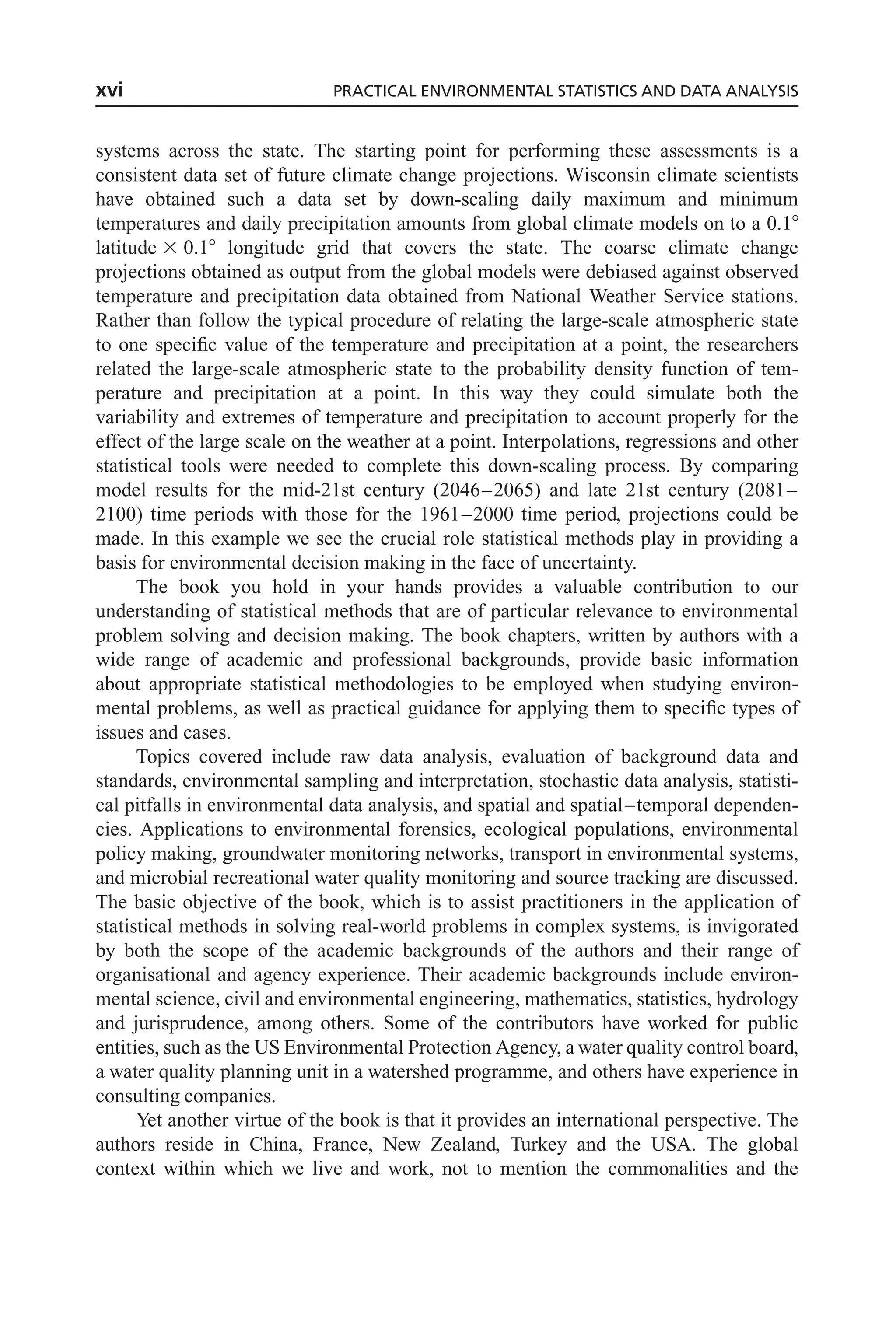 systems across the state. The starting point for performing these assessments is a
consistent data set of future climate change projections. Wisconsin climate scientists
have obtained such a data set by down-scaling daily maximum and minimum
temperatures and daily precipitation amounts from global climate models on to a 0.18
latitude 3 0.18 longitude grid that covers the state. The coarse climate change
projections obtained as output from the global models were debiased against observed
temperature and precipitation data obtained from National Weather Service stations.
Rather than follow the typical procedure of relating the large-scale atmospheric state
to one specific value of the temperature and precipitation at a point, the researchers
related the large-scale atmospheric state to the probability density function of tem-
perature and precipitation at a point. In this way they could simulate both the
variability and extremes of temperature and precipitation to account properly for the
effect of the large scale on the weather at a point. Interpolations, regressions and other
statistical tools were needed to complete this down-scaling process. By comparing
model results for the mid-21st century (2046–2065) and late 21st century (2081–
2100) time periods with those for the 1961–2000 time period, projections could be
made. In this example we see the crucial role statistical methods play in providing a
basis for environmental decision making in the face of uncertainty.
The book you hold in your hands provides a valuable contribution to our
understanding of statistical methods that are of particular relevance to environmental
problem solving and decision making. The book chapters, written by authors with a
wide range of academic and professional backgrounds, provide basic information
about appropriate statistical methodologies to be employed when studying environ-
mental problems, as well as practical guidance for applying them to specific types of
issues and cases.
Topics covered include raw data analysis, evaluation of background data and
standards, environmental sampling and interpretation, stochastic data analysis, statisti-
cal pitfalls in environmental data analysis, and spatial and spatial–temporal dependen-
cies. Applications to environmental forensics, ecological populations, environmental
policy making, groundwater monitoring networks, transport in environmental systems,
and microbial recreational water quality monitoring and source tracking are discussed.
The basic objective of the book, which is to assist practitioners in the application of
statistical methods in solving real-world problems in complex systems, is invigorated
by both the scope of the academic backgrounds of the authors and their range of
organisational and agency experience. Their academic backgrounds include environ-
mental science, civil and environmental engineering, mathematics, statistics, hydrology
and jurisprudence, among others. Some of the contributors have worked for public
entities, such as the US Environmental Protection Agency, a water quality control board,
a water quality planning unit in a watershed programme, and others have experience in
consulting companies.
Yet another virtue of the book is that it provides an international perspective. The
authors reside in China, France, New Zealand, Turkey and the USA. The global
context within which we live and work, not to mention the commonalities and the
xvi PRACTICAL ENVIRONMENTAL STATISTICS AND DATA ANALYSIS
 