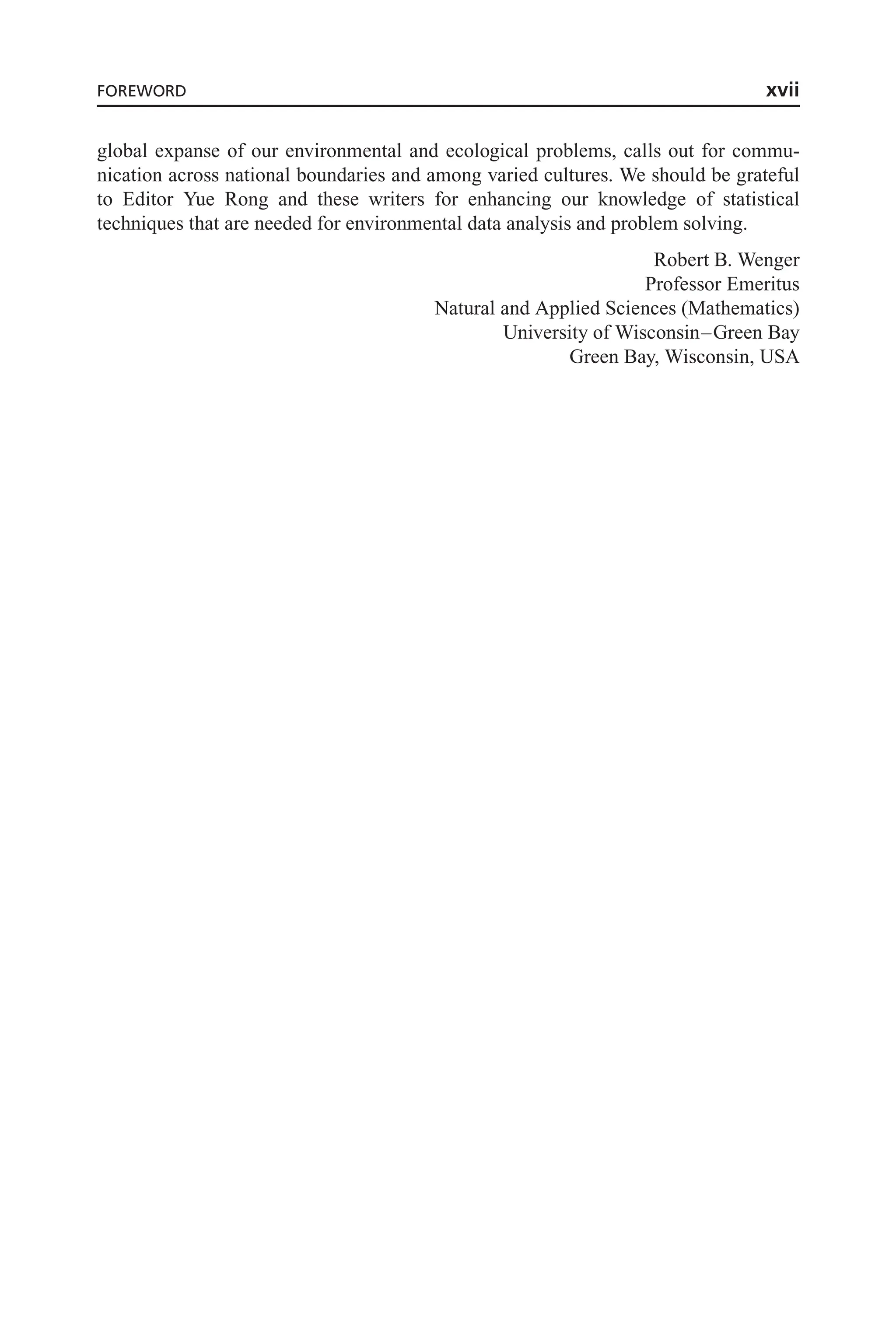 global expanse of our environmental and ecological problems, calls out for commu-
nication across national boundaries and among varied cultures. We should be grateful
to Editor Yue Rong and these writers for enhancing our knowledge of statistical
techniques that are needed for environmental data analysis and problem solving.
Robert B. Wenger
Professor Emeritus
Natural and Applied Sciences (Mathematics)
University of Wisconsin–Green Bay
Green Bay, Wisconsin, USA
FOREWORD xvii
 