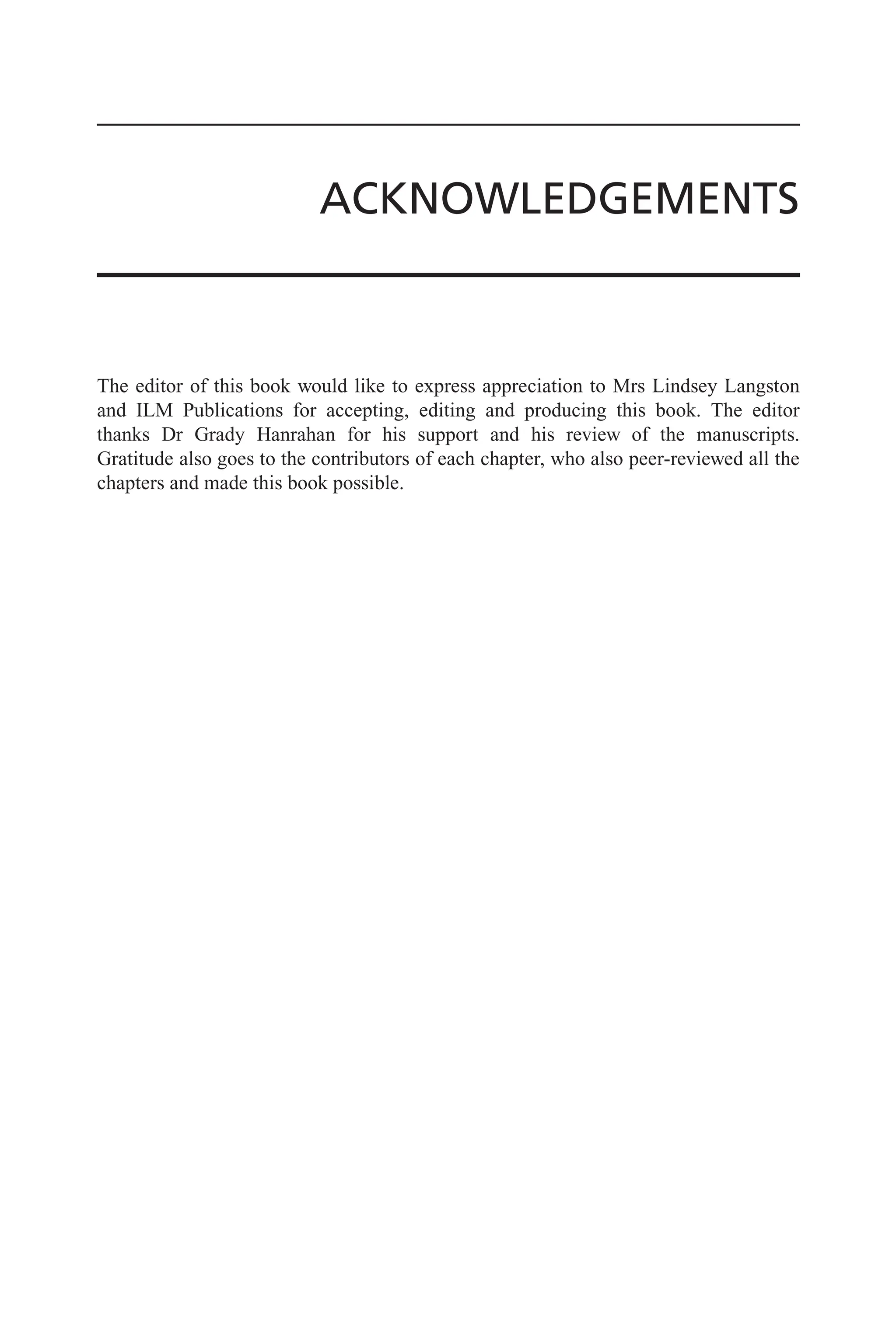 ACKNOWLEDGEMENTS
The editor of this book would like to express appreciation to Mrs Lindsey Langston
and ILM Publications for accepting, editing and producing this book. The editor
thanks Dr Grady Hanrahan for his support and his review of the manuscripts.
Gratitude also goes to the contributors of each chapter, who also peer-reviewed all the
chapters and made this book possible.
 