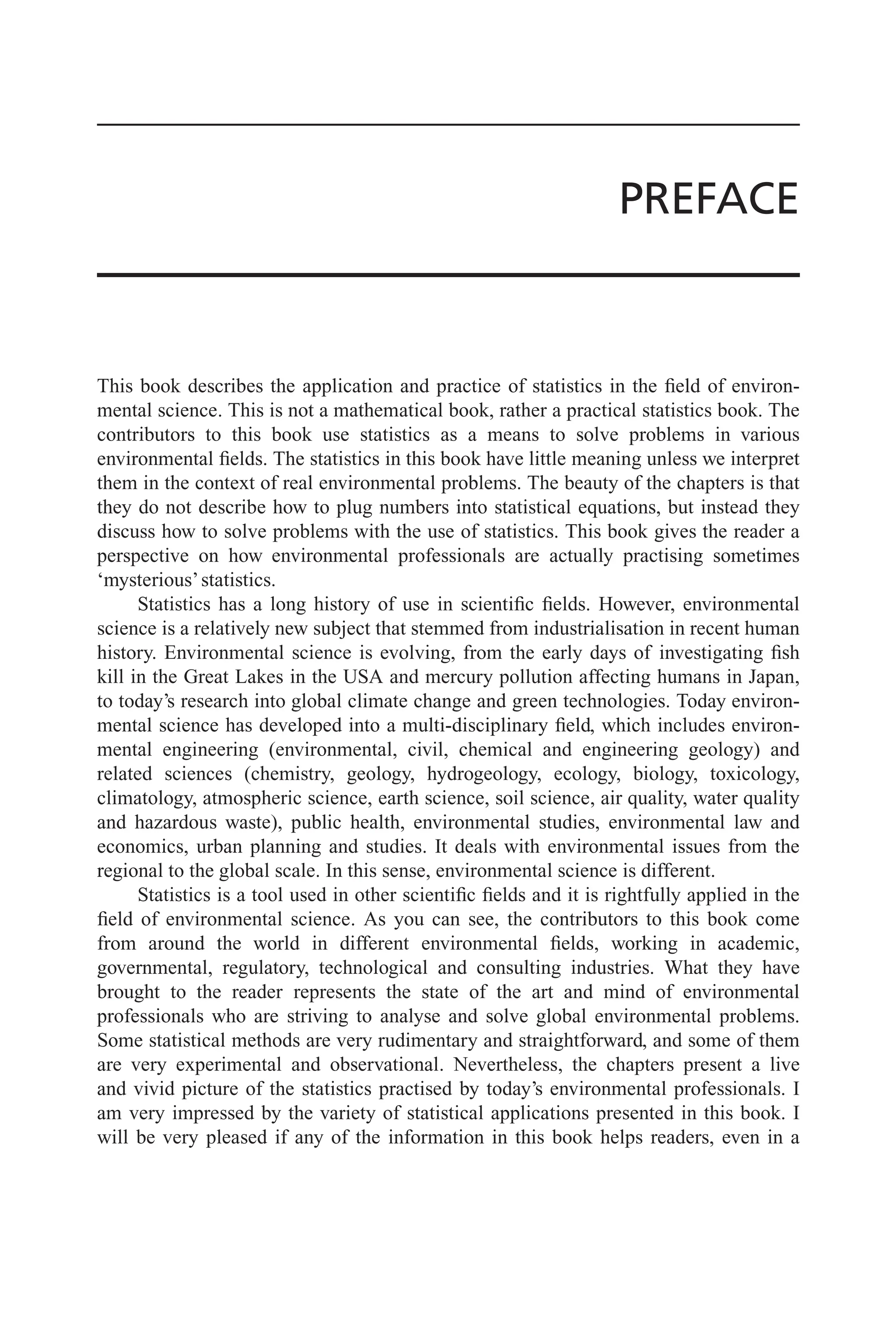 PREFACE
This book describes the application and practice of statistics in the field of environ-
mental science. This is not a mathematical book, rather a practical statistics book. The
contributors to this book use statistics as a means to solve problems in various
environmental fields. The statistics in this book have little meaning unless we interpret
them in the context of real environmental problems. The beauty of the chapters is that
they do not describe how to plug numbers into statistical equations, but instead they
discuss how to solve problems with the use of statistics. This book gives the reader a
perspective on how environmental professionals are actually practising sometimes
‘mysterious’statistics.
Statistics has a long history of use in scientific fields. However, environmental
science is a relatively new subject that stemmed from industrialisation in recent human
history. Environmental science is evolving, from the early days of investigating fish
kill in the Great Lakes in the USA and mercury pollution affecting humans in Japan,
to today’s research into global climate change and green technologies. Today environ-
mental science has developed into a multi-disciplinary field, which includes environ-
mental engineering (environmental, civil, chemical and engineering geology) and
related sciences (chemistry, geology, hydrogeology, ecology, biology, toxicology,
climatology, atmospheric science, earth science, soil science, air quality, water quality
and hazardous waste), public health, environmental studies, environmental law and
economics, urban planning and studies. It deals with environmental issues from the
regional to the global scale. In this sense, environmental science is different.
Statistics is a tool used in other scientific fields and it is rightfully applied in the
field of environmental science. As you can see, the contributors to this book come
from around the world in different environmental fields, working in academic,
governmental, regulatory, technological and consulting industries. What they have
brought to the reader represents the state of the art and mind of environmental
professionals who are striving to analyse and solve global environmental problems.
Some statistical methods are very rudimentary and straightforward, and some of them
are very experimental and observational. Nevertheless, the chapters present a live
and vivid picture of the statistics practised by today’s environmental professionals. I
am very impressed by the variety of statistical applications presented in this book. I
will be very pleased if any of the information in this book helps readers, even in a
 