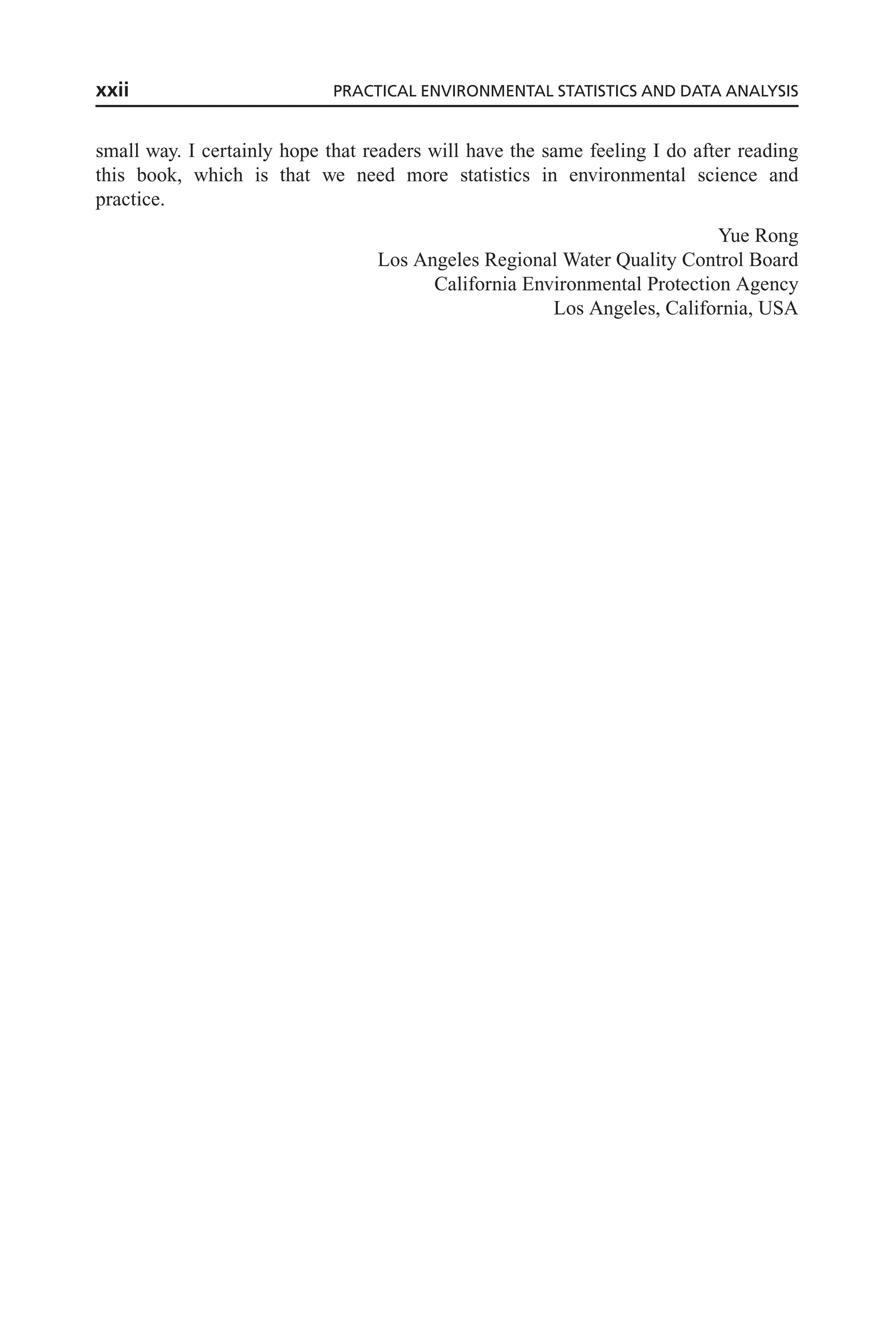 small way. I certainly hope that readers will have the same feeling I do after reading
this book, which is that we need more statistics in environmental science and
practice.
Yue Rong
Los Angeles Regional Water Quality Control Board
California Environmental Protection Agency
Los Angeles, California, USA
xxii PRACTICAL ENVIRONMENTAL STATISTICS AND DATA ANALYSIS
 