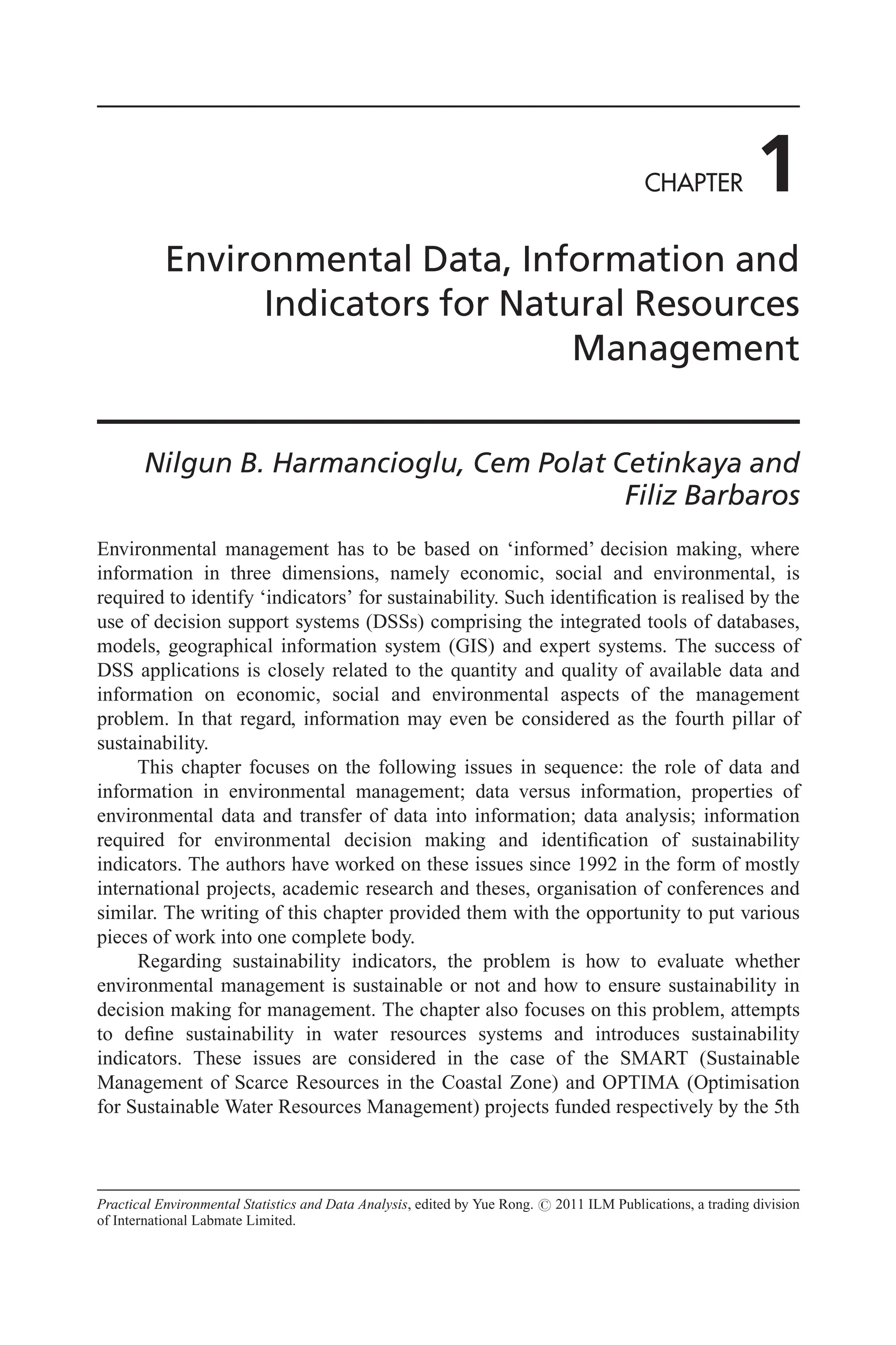CHAPTER 1
Environmental Data, Information and
Indicators for Natural Resources
Management
Nilgun B. Harmancioglu, Cem Polat Cetinkaya and
Filiz Barbaros
Environmental management has to be based on ‘informed’ decision making, where
information in three dimensions, namely economic, social and environmental, is
required to identify ‘indicators’ for sustainability. Such identification is realised by the
use of decision support systems (DSSs) comprising the integrated tools of databases,
models, geographical information system (GIS) and expert systems. The success of
DSS applications is closely related to the quantity and quality of available data and
information on economic, social and environmental aspects of the management
problem. In that regard, information may even be considered as the fourth pillar of
sustainability.
This chapter focuses on the following issues in sequence: the role of data and
information in environmental management; data versus information, properties of
environmental data and transfer of data into information; data analysis; information
required for environmental decision making and identification of sustainability
indicators. The authors have worked on these issues since 1992 in the form of mostly
international projects, academic research and theses, organisation of conferences and
similar. The writing of this chapter provided them with the opportunity to put various
pieces of work into one complete body.
Regarding sustainability indicators, the problem is how to evaluate whether
environmental management is sustainable or not and how to ensure sustainability in
decision making for management. The chapter also focuses on this problem, attempts
to define sustainability in water resources systems and introduces sustainability
indicators. These issues are considered in the case of the SMART (Sustainable
Management of Scarce Resources in the Coastal Zone) and OPTIMA (Optimisation
for Sustainable Water Resources Management) projects funded respectively by the 5th
Practical Environmental Statistics and Data Analysis, edited by Yue Rong. # 2011 ILM Publications, a trading division
of International Labmate Limited.
 