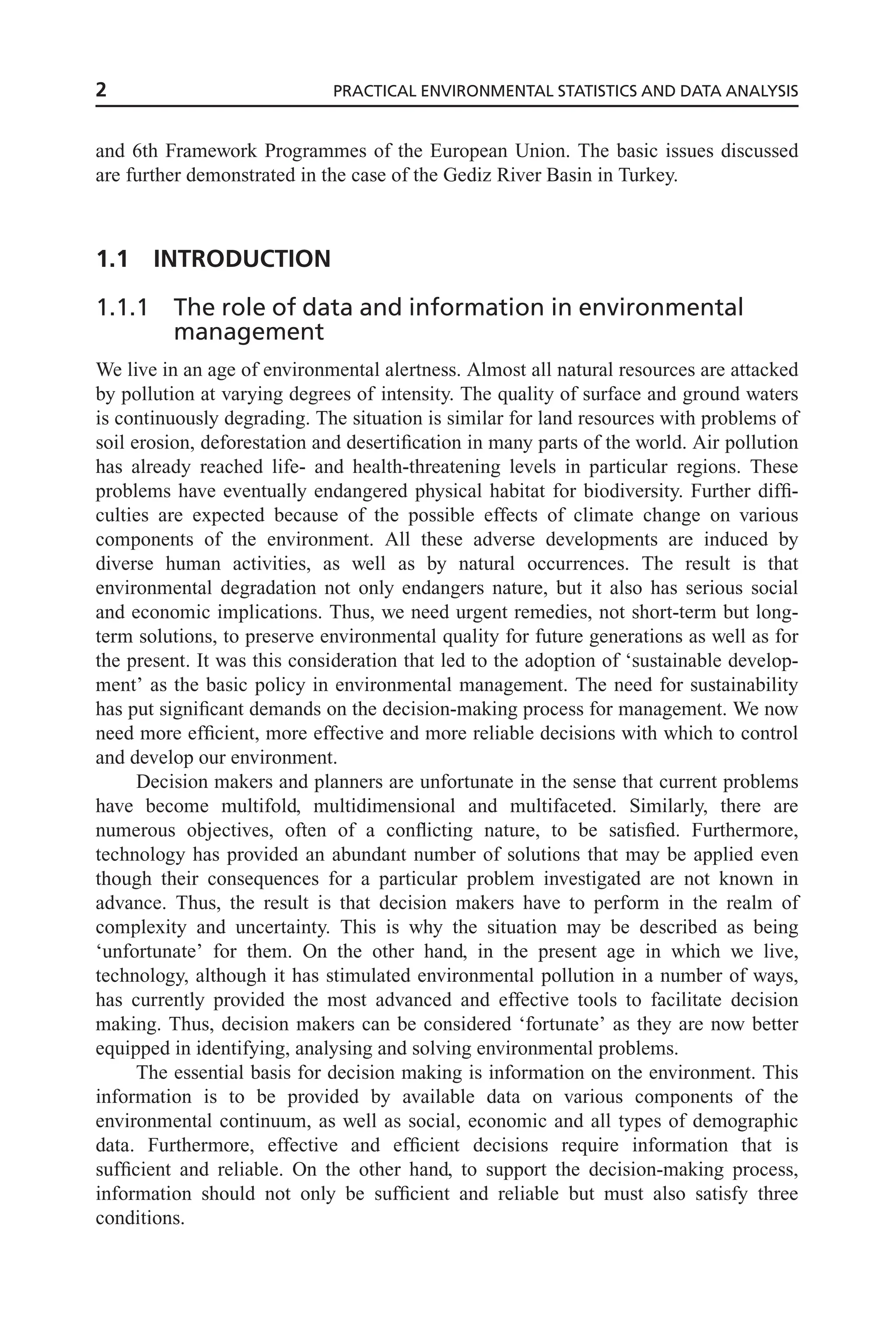and 6th Framework Programmes of the European Union. The basic issues discussed
are further demonstrated in the case of the Gediz River Basin in Turkey.
1.1 INTRODUCTION
1.1.1 The role of data and information in environmental
management
We live in an age of environmental alertness. Almost all natural resources are attacked
by pollution at varying degrees of intensity. The quality of surface and ground waters
is continuously degrading. The situation is similar for land resources with problems of
soil erosion, deforestation and desertification in many parts of the world. Air pollution
has already reached life- and health-threatening levels in particular regions. These
problems have eventually endangered physical habitat for biodiversity. Further diffi-
culties are expected because of the possible effects of climate change on various
components of the environment. All these adverse developments are induced by
diverse human activities, as well as by natural occurrences. The result is that
environmental degradation not only endangers nature, but it also has serious social
and economic implications. Thus, we need urgent remedies, not short-term but long-
term solutions, to preserve environmental quality for future generations as well as for
the present. It was this consideration that led to the adoption of ‘sustainable develop-
ment’ as the basic policy in environmental management. The need for sustainability
has put significant demands on the decision-making process for management. We now
need more efficient, more effective and more reliable decisions with which to control
and develop our environment.
Decision makers and planners are unfortunate in the sense that current problems
have become multifold, multidimensional and multifaceted. Similarly, there are
numerous objectives, often of a conflicting nature, to be satisfied. Furthermore,
technology has provided an abundant number of solutions that may be applied even
though their consequences for a particular problem investigated are not known in
advance. Thus, the result is that decision makers have to perform in the realm of
complexity and uncertainty. This is why the situation may be described as being
‘unfortunate’ for them. On the other hand, in the present age in which we live,
technology, although it has stimulated environmental pollution in a number of ways,
has currently provided the most advanced and effective tools to facilitate decision
making. Thus, decision makers can be considered ‘fortunate’ as they are now better
equipped in identifying, analysing and solving environmental problems.
The essential basis for decision making is information on the environment. This
information is to be provided by available data on various components of the
environmental continuum, as well as social, economic and all types of demographic
data. Furthermore, effective and efficient decisions require information that is
sufficient and reliable. On the other hand, to support the decision-making process,
information should not only be sufficient and reliable but must also satisfy three
conditions.
2 PRACTICAL ENVIRONMENTAL STATISTICS AND DATA ANALYSIS
 