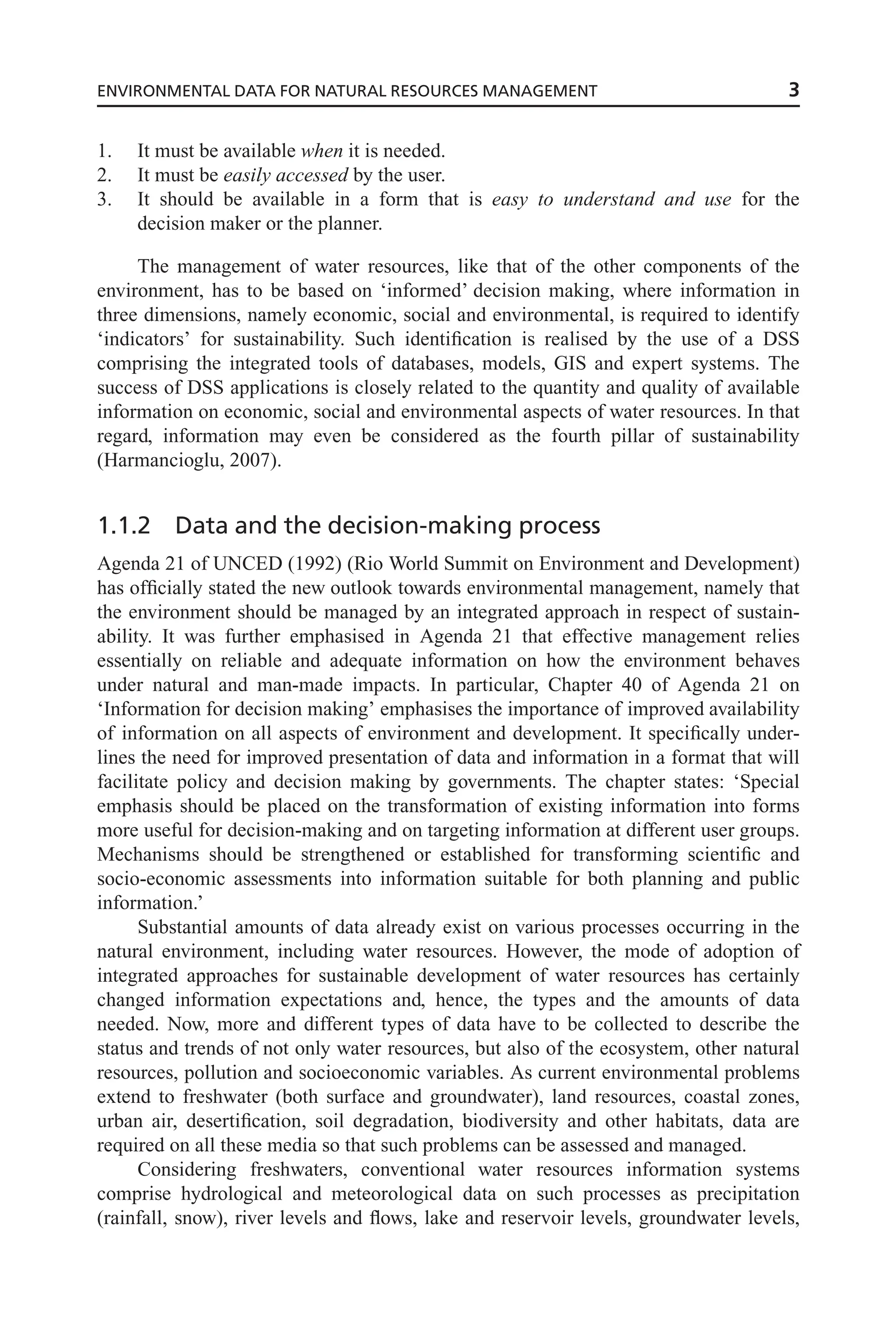 1. It must be available when it is needed.
2. It must be easily accessed by the user.
3. It should be available in a form that is easy to understand and use for the
decision maker or the planner.
The management of water resources, like that of the other components of the
environment, has to be based on ‘informed’ decision making, where information in
three dimensions, namely economic, social and environmental, is required to identify
‘indicators’ for sustainability. Such identification is realised by the use of a DSS
comprising the integrated tools of databases, models, GIS and expert systems. The
success of DSS applications is closely related to the quantity and quality of available
information on economic, social and environmental aspects of water resources. In that
regard, information may even be considered as the fourth pillar of sustainability
(Harmancioglu, 2007).
1.1.2 Data and the decision-making process
Agenda 21 of UNCED (1992) (Rio World Summit on Environment and Development)
has officially stated the new outlook towards environmental management, namely that
the environment should be managed by an integrated approach in respect of sustain-
ability. It was further emphasised in Agenda 21 that effective management relies
essentially on reliable and adequate information on how the environment behaves
under natural and man-made impacts. In particular, Chapter 40 of Agenda 21 on
‘Information for decision making’ emphasises the importance of improved availability
of information on all aspects of environment and development. It specifically under-
lines the need for improved presentation of data and information in a format that will
facilitate policy and decision making by governments. The chapter states: ‘Special
emphasis should be placed on the transformation of existing information into forms
more useful for decision-making and on targeting information at different user groups.
Mechanisms should be strengthened or established for transforming scientific and
socio-economic assessments into information suitable for both planning and public
information.’
Substantial amounts of data already exist on various processes occurring in the
natural environment, including water resources. However, the mode of adoption of
integrated approaches for sustainable development of water resources has certainly
changed information expectations and, hence, the types and the amounts of data
needed. Now, more and different types of data have to be collected to describe the
status and trends of not only water resources, but also of the ecosystem, other natural
resources, pollution and socioeconomic variables. As current environmental problems
extend to freshwater (both surface and groundwater), land resources, coastal zones,
urban air, desertification, soil degradation, biodiversity and other habitats, data are
required on all these media so that such problems can be assessed and managed.
Considering freshwaters, conventional water resources information systems
comprise hydrological and meteorological data on such processes as precipitation
(rainfall, snow), river levels and flows, lake and reservoir levels, groundwater levels,
ENVIRONMENTAL DATA FOR NATURAL RESOURCES MANAGEMENT 3
 