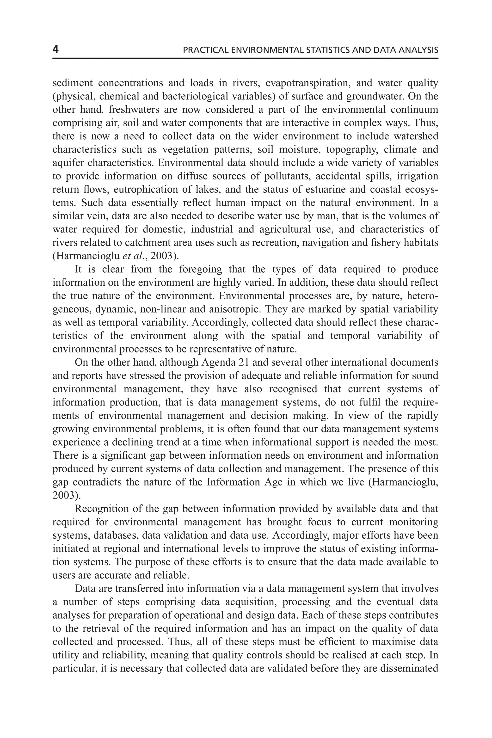 sediment concentrations and loads in rivers, evapotranspiration, and water quality
(physical, chemical and bacteriological variables) of surface and groundwater. On the
other hand, freshwaters are now considered a part of the environmental continuum
comprising air, soil and water components that are interactive in complex ways. Thus,
there is now a need to collect data on the wider environment to include watershed
characteristics such as vegetation patterns, soil moisture, topography, climate and
aquifer characteristics. Environmental data should include a wide variety of variables
to provide information on diffuse sources of pollutants, accidental spills, irrigation
return flows, eutrophication of lakes, and the status of estuarine and coastal ecosys-
tems. Such data essentially reflect human impact on the natural environment. In a
similar vein, data are also needed to describe water use by man, that is the volumes of
water required for domestic, industrial and agricultural use, and characteristics of
rivers related to catchment area uses such as recreation, navigation and fishery habitats
(Harmancioglu et al., 2003).
It is clear from the foregoing that the types of data required to produce
information on the environment are highly varied. In addition, these data should reflect
the true nature of the environment. Environmental processes are, by nature, hetero-
geneous, dynamic, non-linear and anisotropic. They are marked by spatial variability
as well as temporal variability. Accordingly, collected data should reflect these charac-
teristics of the environment along with the spatial and temporal variability of
environmental processes to be representative of nature.
On the other hand, although Agenda 21 and several other international documents
and reports have stressed the provision of adequate and reliable information for sound
environmental management, they have also recognised that current systems of
information production, that is data management systems, do not fulfil the require-
ments of environmental management and decision making. In view of the rapidly
growing environmental problems, it is often found that our data management systems
experience a declining trend at a time when informational support is needed the most.
There is a significant gap between information needs on environment and information
produced by current systems of data collection and management. The presence of this
gap contradicts the nature of the Information Age in which we live (Harmancioglu,
2003).
Recognition of the gap between information provided by available data and that
required for environmental management has brought focus to current monitoring
systems, databases, data validation and data use. Accordingly, major efforts have been
initiated at regional and international levels to improve the status of existing informa-
tion systems. The purpose of these efforts is to ensure that the data made available to
users are accurate and reliable.
Data are transferred into information via a data management system that involves
a number of steps comprising data acquisition, processing and the eventual data
analyses for preparation of operational and design data. Each of these steps contributes
to the retrieval of the required information and has an impact on the quality of data
collected and processed. Thus, all of these steps must be efficient to maximise data
utility and reliability, meaning that quality controls should be realised at each step. In
particular, it is necessary that collected data are validated before they are disseminated
4 PRACTICAL ENVIRONMENTAL STATISTICS AND DATA ANALYSIS
 