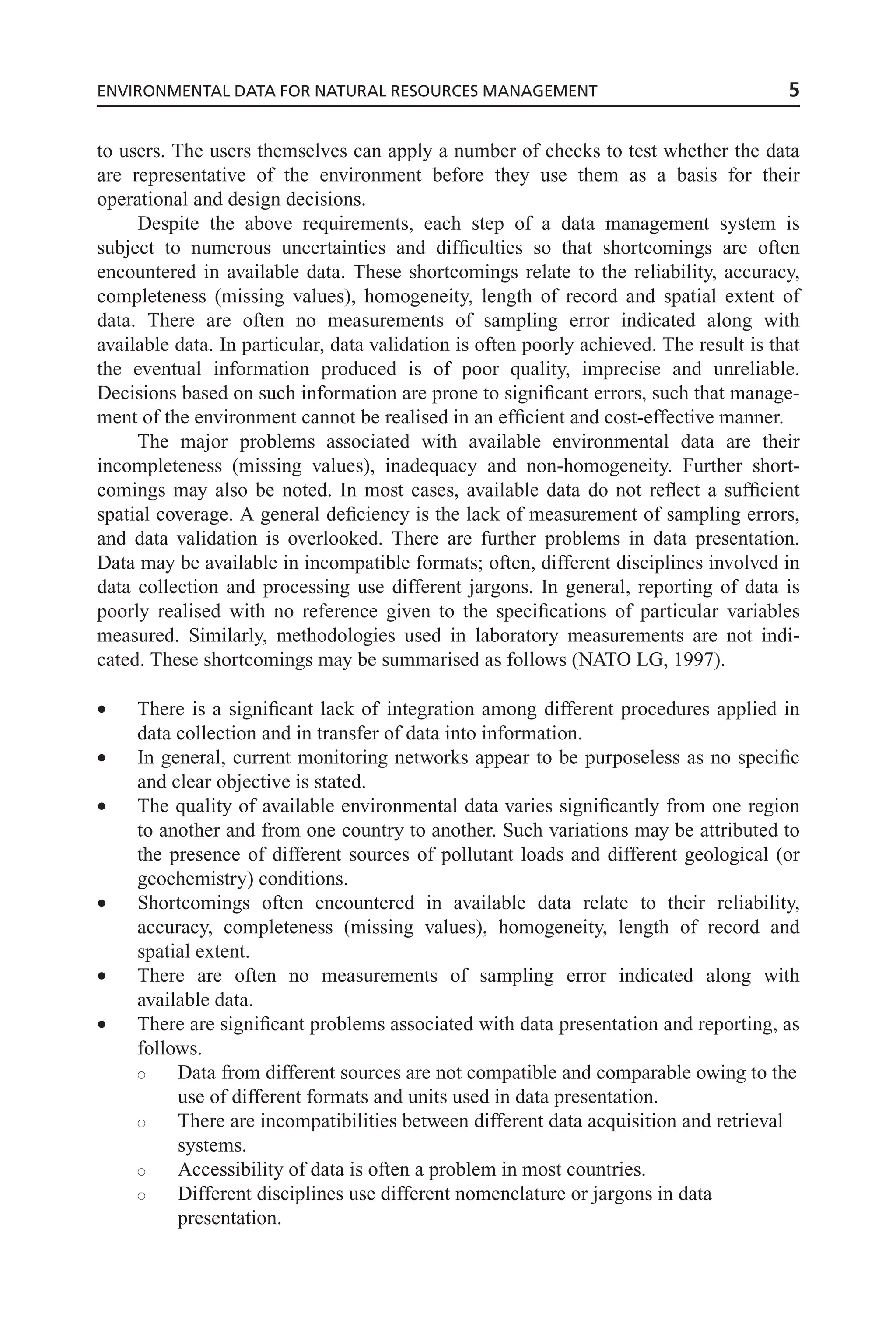 to users. The users themselves can apply a number of checks to test whether the data
are representative of the environment before they use them as a basis for their
operational and design decisions.
Despite the above requirements, each step of a data management system is
subject to numerous uncertainties and difficulties so that shortcomings are often
encountered in available data. These shortcomings relate to the reliability, accuracy,
completeness (missing values), homogeneity, length of record and spatial extent of
data. There are often no measurements of sampling error indicated along with
available data. In particular, data validation is often poorly achieved. The result is that
the eventual information produced is of poor quality, imprecise and unreliable.
Decisions based on such information are prone to significant errors, such that manage-
ment of the environment cannot be realised in an efficient and cost-effective manner.
The major problems associated with available environmental data are their
incompleteness (missing values), inadequacy and non-homogeneity. Further short-
comings may also be noted. In most cases, available data do not reflect a sufficient
spatial coverage. A general deficiency is the lack of measurement of sampling errors,
and data validation is overlooked. There are further problems in data presentation.
Data may be available in incompatible formats; often, different disciplines involved in
data collection and processing use different jargons. In general, reporting of data is
poorly realised with no reference given to the specifications of particular variables
measured. Similarly, methodologies used in laboratory measurements are not indi-
cated. These shortcomings may be summarised as follows (NATO LG, 1997).
• There is a significant lack of integration among different procedures applied in
data collection and in transfer of data into information.
• In general, current monitoring networks appear to be purposeless as no specific
and clear objective is stated.
• The quality of available environmental data varies significantly from one region
to another and from one country to another. Such variations may be attributed to
the presence of different sources of pollutant loads and different geological (or
geochemistry) conditions.
• Shortcomings often encountered in available data relate to their reliability,
accuracy, completeness (missing values), homogeneity, length of record and
spatial extent.
• There are often no measurements of sampling error indicated along with
available data.
• There are significant problems associated with data presentation and reporting, as
follows.
s Data from different sources are not compatible and comparable owing to the
use of different formats and units used in data presentation.
s There are incompatibilities between different data acquisition and retrieval
systems.
s Accessibility of data is often a problem in most countries.
s Different disciplines use different nomenclature or jargons in data
presentation.
ENVIRONMENTAL DATA FOR NATURAL RESOURCES MANAGEMENT 5
 