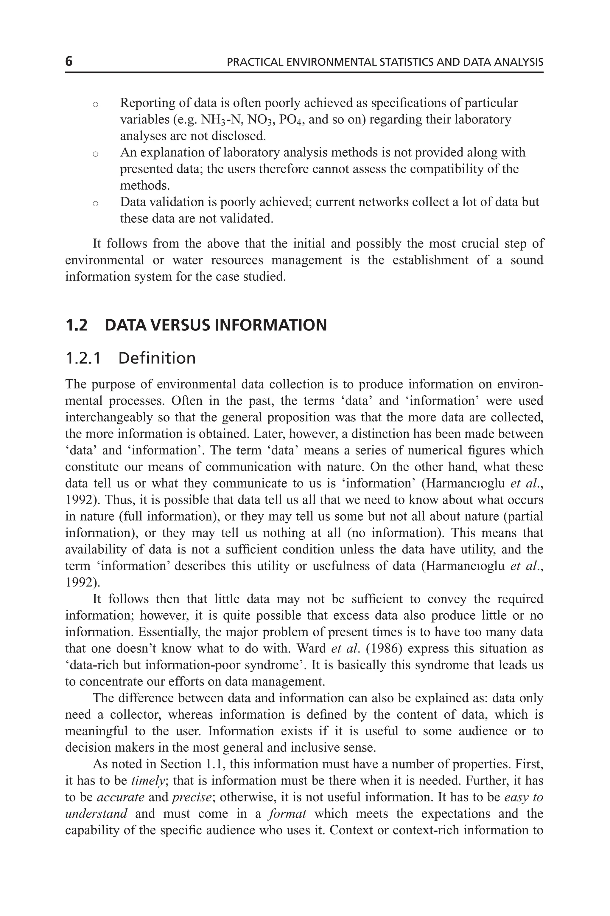 s Reporting of data is often poorly achieved as specifications of particular
variables (e.g. NH3-N, NO3, PO4, and so on) regarding their laboratory
analyses are not disclosed.
s An explanation of laboratory analysis methods is not provided along with
presented data; the users therefore cannot assess the compatibility of the
methods.
s Data validation is poorly achieved; current networks collect a lot of data but
these data are not validated.
It follows from the above that the initial and possibly the most crucial step of
environmental or water resources management is the establishment of a sound
information system for the case studied.
1.2 DATA VERSUS INFORMATION
1.2.1 Definition
The purpose of environmental data collection is to produce information on environ-
mental processes. Often in the past, the terms ‘data’ and ‘information’ were used
interchangeably so that the general proposition was that the more data are collected,
the more information is obtained. Later, however, a distinction has been made between
‘data’ and ‘information’. The term ‘data’ means a series of numerical figures which
constitute our means of communication with nature. On the other hand, what these
data tell us or what they communicate to us is ‘information’ (Harmancıoglu et al.,
1992). Thus, it is possible that data tell us all that we need to know about what occurs
in nature (full information), or they may tell us some but not all about nature (partial
information), or they may tell us nothing at all (no information). This means that
availability of data is not a sufficient condition unless the data have utility, and the
term ‘information’ describes this utility or usefulness of data (Harmancıoglu et al.,
1992).
It follows then that little data may not be sufficient to convey the required
information; however, it is quite possible that excess data also produce little or no
information. Essentially, the major problem of present times is to have too many data
that one doesn’t know what to do with. Ward et al. (1986) express this situation as
‘data-rich but information-poor syndrome’. It is basically this syndrome that leads us
to concentrate our efforts on data management.
The difference between data and information can also be explained as: data only
need a collector, whereas information is defined by the content of data, which is
meaningful to the user. Information exists if it is useful to some audience or to
decision makers in the most general and inclusive sense.
As noted in Section 1.1, this information must have a number of properties. First,
it has to be timely; that is information must be there when it is needed. Further, it has
to be accurate and precise; otherwise, it is not useful information. It has to be easy to
understand and must come in a format which meets the expectations and the
capability of the specific audience who uses it. Context or context-rich information to
6 PRACTICAL ENVIRONMENTAL STATISTICS AND DATA ANALYSIS
 