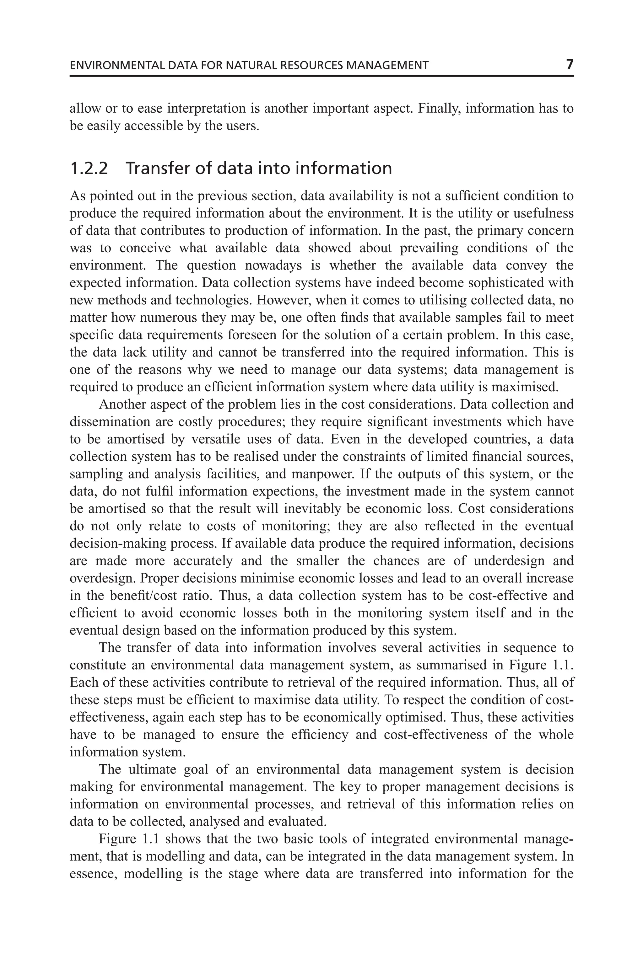 allow or to ease interpretation is another important aspect. Finally, information has to
be easily accessible by the users.
1.2.2 Transfer of data into information
As pointed out in the previous section, data availability is not a sufficient condition to
produce the required information about the environment. It is the utility or usefulness
of data that contributes to production of information. In the past, the primary concern
was to conceive what available data showed about prevailing conditions of the
environment. The question nowadays is whether the available data convey the
expected information. Data collection systems have indeed become sophisticated with
new methods and technologies. However, when it comes to utilising collected data, no
matter how numerous they may be, one often finds that available samples fail to meet
specific data requirements foreseen for the solution of a certain problem. In this case,
the data lack utility and cannot be transferred into the required information. This is
one of the reasons why we need to manage our data systems; data management is
required to produce an efficient information system where data utility is maximised.
Another aspect of the problem lies in the cost considerations. Data collection and
dissemination are costly procedures; they require significant investments which have
to be amortised by versatile uses of data. Even in the developed countries, a data
collection system has to be realised under the constraints of limited financial sources,
sampling and analysis facilities, and manpower. If the outputs of this system, or the
data, do not fulfil information expections, the investment made in the system cannot
be amortised so that the result will inevitably be economic loss. Cost considerations
do not only relate to costs of monitoring; they are also reflected in the eventual
decision-making process. If available data produce the required information, decisions
are made more accurately and the smaller the chances are of underdesign and
overdesign. Proper decisions minimise economic losses and lead to an overall increase
in the benefit/cost ratio. Thus, a data collection system has to be cost-effective and
efficient to avoid economic losses both in the monitoring system itself and in the
eventual design based on the information produced by this system.
The transfer of data into information involves several activities in sequence to
constitute an environmental data management system, as summarised in Figure 1.1.
Each of these activities contribute to retrieval of the required information. Thus, all of
these steps must be efficient to maximise data utility. To respect the condition of cost-
effectiveness, again each step has to be economically optimised. Thus, these activities
have to be managed to ensure the efficiency and cost-effectiveness of the whole
information system.
The ultimate goal of an environmental data management system is decision
making for environmental management. The key to proper management decisions is
information on environmental processes, and retrieval of this information relies on
data to be collected, analysed and evaluated.
Figure 1.1 shows that the two basic tools of integrated environmental manage-
ment, that is modelling and data, can be integrated in the data management system. In
essence, modelling is the stage where data are transferred into information for the
ENVIRONMENTAL DATA FOR NATURAL RESOURCES MANAGEMENT 7
 