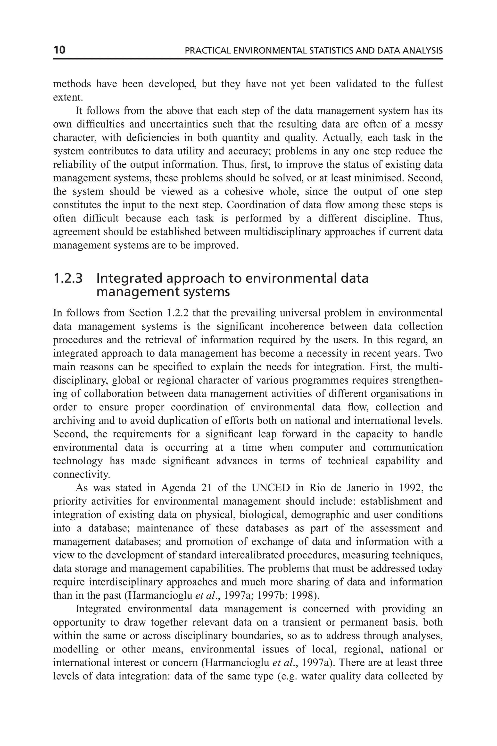 methods have been developed, but they have not yet been validated to the fullest
extent.
It follows from the above that each step of the data management system has its
own difficulties and uncertainties such that the resulting data are often of a messy
character, with deficiencies in both quantity and quality. Actually, each task in the
system contributes to data utility and accuracy; problems in any one step reduce the
reliability of the output information. Thus, first, to improve the status of existing data
management systems, these problems should be solved, or at least minimised. Second,
the system should be viewed as a cohesive whole, since the output of one step
constitutes the input to the next step. Coordination of data flow among these steps is
often difficult because each task is performed by a different discipline. Thus,
agreement should be established between multidisciplinary approaches if current data
management systems are to be improved.
1.2.3 Integrated approach to environmental data
management systems
In follows from Section 1.2.2 that the prevailing universal problem in environmental
data management systems is the significant incoherence between data collection
procedures and the retrieval of information required by the users. In this regard, an
integrated approach to data management has become a necessity in recent years. Two
main reasons can be specified to explain the needs for integration. First, the multi-
disciplinary, global or regional character of various programmes requires strengthen-
ing of collaboration between data management activities of different organisations in
order to ensure proper coordination of environmental data flow, collection and
archiving and to avoid duplication of efforts both on national and international levels.
Second, the requirements for a significant leap forward in the capacity to handle
environmental data is occurring at a time when computer and communication
technology has made significant advances in terms of technical capability and
connectivity.
As was stated in Agenda 21 of the UNCED in Rio de Janerio in 1992, the
priority activities for environmental management should include: establishment and
integration of existing data on physical, biological, demographic and user conditions
into a database; maintenance of these databases as part of the assessment and
management databases; and promotion of exchange of data and information with a
view to the development of standard intercalibrated procedures, measuring techniques,
data storage and management capabilities. The problems that must be addressed today
require interdisciplinary approaches and much more sharing of data and information
than in the past (Harmancioglu et al., 1997a; 1997b; 1998).
Integrated environmental data management is concerned with providing an
opportunity to draw together relevant data on a transient or permanent basis, both
within the same or across disciplinary boundaries, so as to address through analyses,
modelling or other means, environmental issues of local, regional, national or
international interest or concern (Harmancioglu et al., 1997a). There are at least three
levels of data integration: data of the same type (e.g. water quality data collected by
10 PRACTICAL ENVIRONMENTAL STATISTICS AND DATA ANALYSIS
 