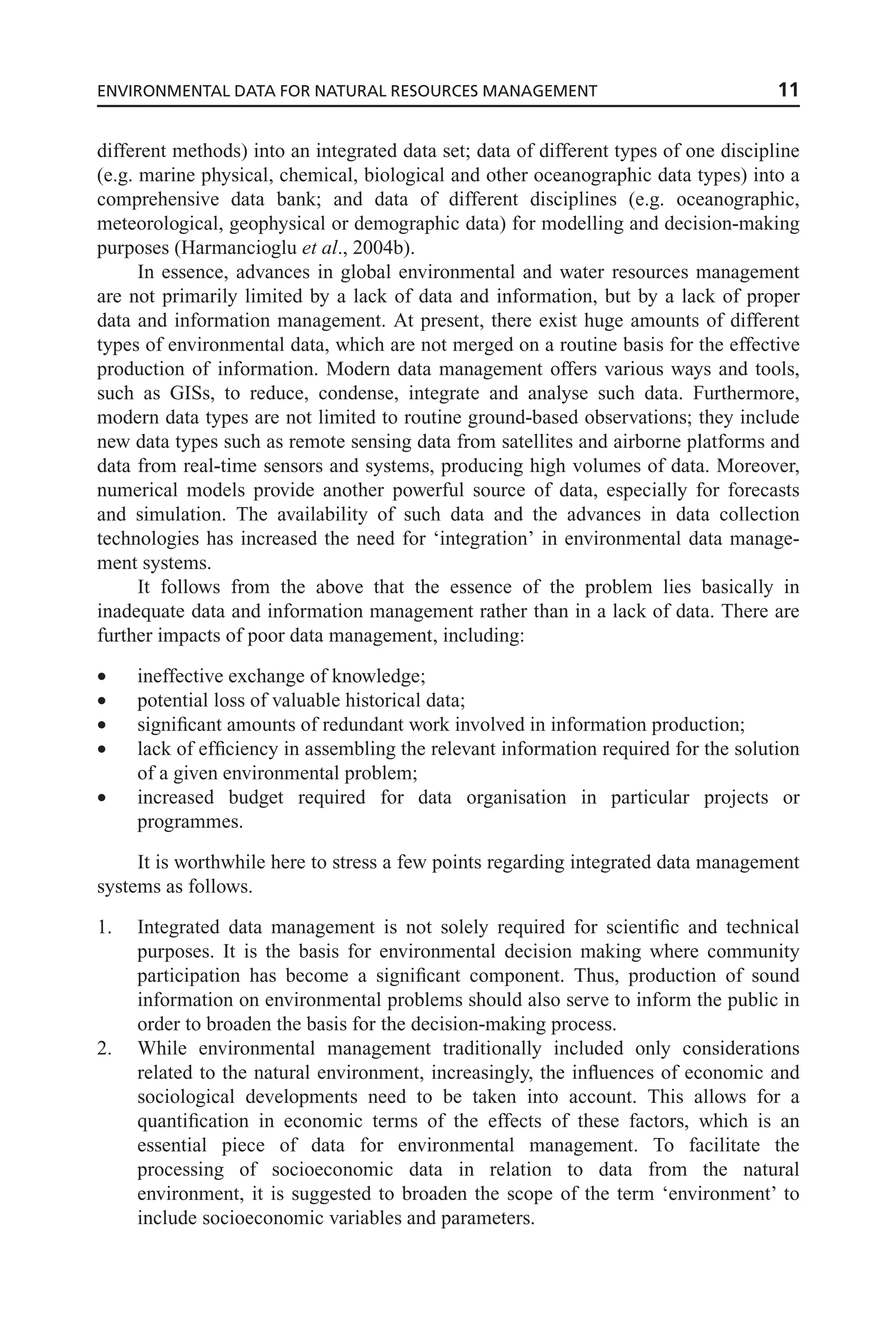 different methods) into an integrated data set; data of different types of one discipline
(e.g. marine physical, chemical, biological and other oceanographic data types) into a
comprehensive data bank; and data of different disciplines (e.g. oceanographic,
meteorological, geophysical or demographic data) for modelling and decision-making
purposes (Harmancioglu et al., 2004b).
In essence, advances in global environmental and water resources management
are not primarily limited by a lack of data and information, but by a lack of proper
data and information management. At present, there exist huge amounts of different
types of environmental data, which are not merged on a routine basis for the effective
production of information. Modern data management offers various ways and tools,
such as GISs, to reduce, condense, integrate and analyse such data. Furthermore,
modern data types are not limited to routine ground-based observations; they include
new data types such as remote sensing data from satellites and airborne platforms and
data from real-time sensors and systems, producing high volumes of data. Moreover,
numerical models provide another powerful source of data, especially for forecasts
and simulation. The availability of such data and the advances in data collection
technologies has increased the need for ‘integration’ in environmental data manage-
ment systems.
It follows from the above that the essence of the problem lies basically in
inadequate data and information management rather than in a lack of data. There are
further impacts of poor data management, including:
• ineffective exchange of knowledge;
• potential loss of valuable historical data;
• significant amounts of redundant work involved in information production;
• lack of efficiency in assembling the relevant information required for the solution
of a given environmental problem;
• increased budget required for data organisation in particular projects or
programmes.
It is worthwhile here to stress a few points regarding integrated data management
systems as follows.
1. Integrated data management is not solely required for scientific and technical
purposes. It is the basis for environmental decision making where community
participation has become a significant component. Thus, production of sound
information on environmental problems should also serve to inform the public in
order to broaden the basis for the decision-making process.
2. While environmental management traditionally included only considerations
related to the natural environment, increasingly, the influences of economic and
sociological developments need to be taken into account. This allows for a
quantification in economic terms of the effects of these factors, which is an
essential piece of data for environmental management. To facilitate the
processing of socioeconomic data in relation to data from the natural
environment, it is suggested to broaden the scope of the term ‘environment’ to
include socioeconomic variables and parameters.
ENVIRONMENTAL DATA FOR NATURAL RESOURCES MANAGEMENT 11
 