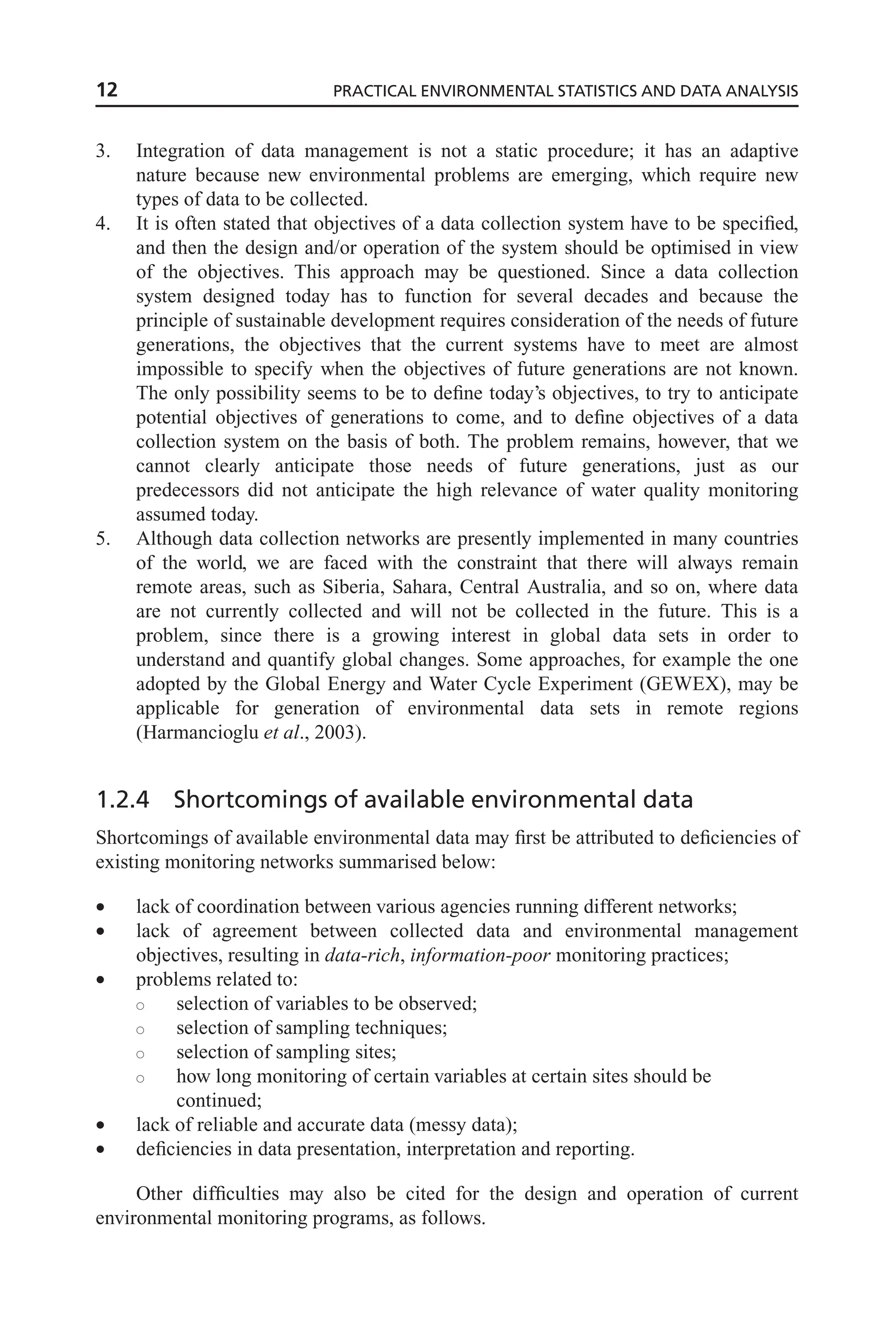 3. Integration of data management is not a static procedure; it has an adaptive
nature because new environmental problems are emerging, which require new
types of data to be collected.
4. It is often stated that objectives of a data collection system have to be specified,
and then the design and/or operation of the system should be optimised in view
of the objectives. This approach may be questioned. Since a data collection
system designed today has to function for several decades and because the
principle of sustainable development requires consideration of the needs of future
generations, the objectives that the current systems have to meet are almost
impossible to specify when the objectives of future generations are not known.
The only possibility seems to be to define today’s objectives, to try to anticipate
potential objectives of generations to come, and to define objectives of a data
collection system on the basis of both. The problem remains, however, that we
cannot clearly anticipate those needs of future generations, just as our
predecessors did not anticipate the high relevance of water quality monitoring
assumed today.
5. Although data collection networks are presently implemented in many countries
of the world, we are faced with the constraint that there will always remain
remote areas, such as Siberia, Sahara, Central Australia, and so on, where data
are not currently collected and will not be collected in the future. This is a
problem, since there is a growing interest in global data sets in order to
understand and quantify global changes. Some approaches, for example the one
adopted by the Global Energy and Water Cycle Experiment (GEWEX), may be
applicable for generation of environmental data sets in remote regions
(Harmancioglu et al., 2003).
1.2.4 Shortcomings of available environmental data
Shortcomings of available environmental data may first be attributed to deficiencies of
existing monitoring networks summarised below:
• lack of coordination between various agencies running different networks;
• lack of agreement between collected data and environmental management
objectives, resulting in data-rich, information-poor monitoring practices;
• problems related to:
s selection of variables to be observed;
s selection of sampling techniques;
s selection of sampling sites;
s how long monitoring of certain variables at certain sites should be
continued;
• lack of reliable and accurate data (messy data);
• deficiencies in data presentation, interpretation and reporting.
Other difficulties may also be cited for the design and operation of current
environmental monitoring programs, as follows.
12 PRACTICAL ENVIRONMENTAL STATISTICS AND DATA ANALYSIS
 