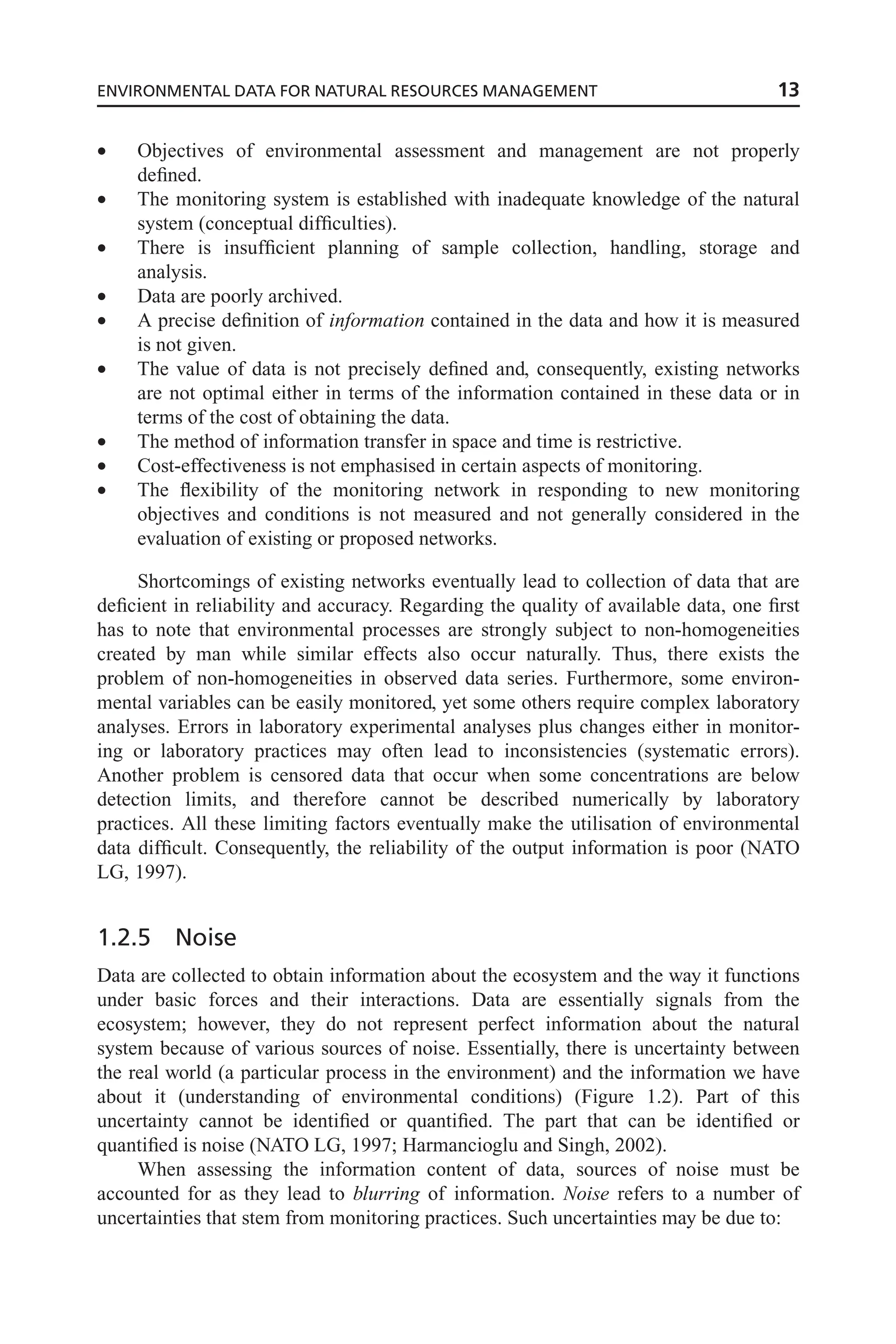 • Objectives of environmental assessment and management are not properly
defined.
• The monitoring system is established with inadequate knowledge of the natural
system (conceptual difficulties).
• There is insufficient planning of sample collection, handling, storage and
analysis.
• Data are poorly archived.
• A precise definition of information contained in the data and how it is measured
is not given.
• The value of data is not precisely defined and, consequently, existing networks
are not optimal either in terms of the information contained in these data or in
terms of the cost of obtaining the data.
• The method of information transfer in space and time is restrictive.
• Cost-effectiveness is not emphasised in certain aspects of monitoring.
• The flexibility of the monitoring network in responding to new monitoring
objectives and conditions is not measured and not generally considered in the
evaluation of existing or proposed networks.
Shortcomings of existing networks eventually lead to collection of data that are
deficient in reliability and accuracy. Regarding the quality of available data, one first
has to note that environmental processes are strongly subject to non-homogeneities
created by man while similar effects also occur naturally. Thus, there exists the
problem of non-homogeneities in observed data series. Furthermore, some environ-
mental variables can be easily monitored, yet some others require complex laboratory
analyses. Errors in laboratory experimental analyses plus changes either in monitor-
ing or laboratory practices may often lead to inconsistencies (systematic errors).
Another problem is censored data that occur when some concentrations are below
detection limits, and therefore cannot be described numerically by laboratory
practices. All these limiting factors eventually make the utilisation of environmental
data difficult. Consequently, the reliability of the output information is poor (NATO
LG, 1997).
1.2.5 Noise
Data are collected to obtain information about the ecosystem and the way it functions
under basic forces and their interactions. Data are essentially signals from the
ecosystem; however, they do not represent perfect information about the natural
system because of various sources of noise. Essentially, there is uncertainty between
the real world (a particular process in the environment) and the information we have
about it (understanding of environmental conditions) (Figure 1.2). Part of this
uncertainty cannot be identified or quantified. The part that can be identified or
quantified is noise (NATO LG, 1997; Harmancioglu and Singh, 2002).
When assessing the information content of data, sources of noise must be
accounted for as they lead to blurring of information. Noise refers to a number of
uncertainties that stem from monitoring practices. Such uncertainties may be due to:
ENVIRONMENTAL DATA FOR NATURAL RESOURCES MANAGEMENT 13
 