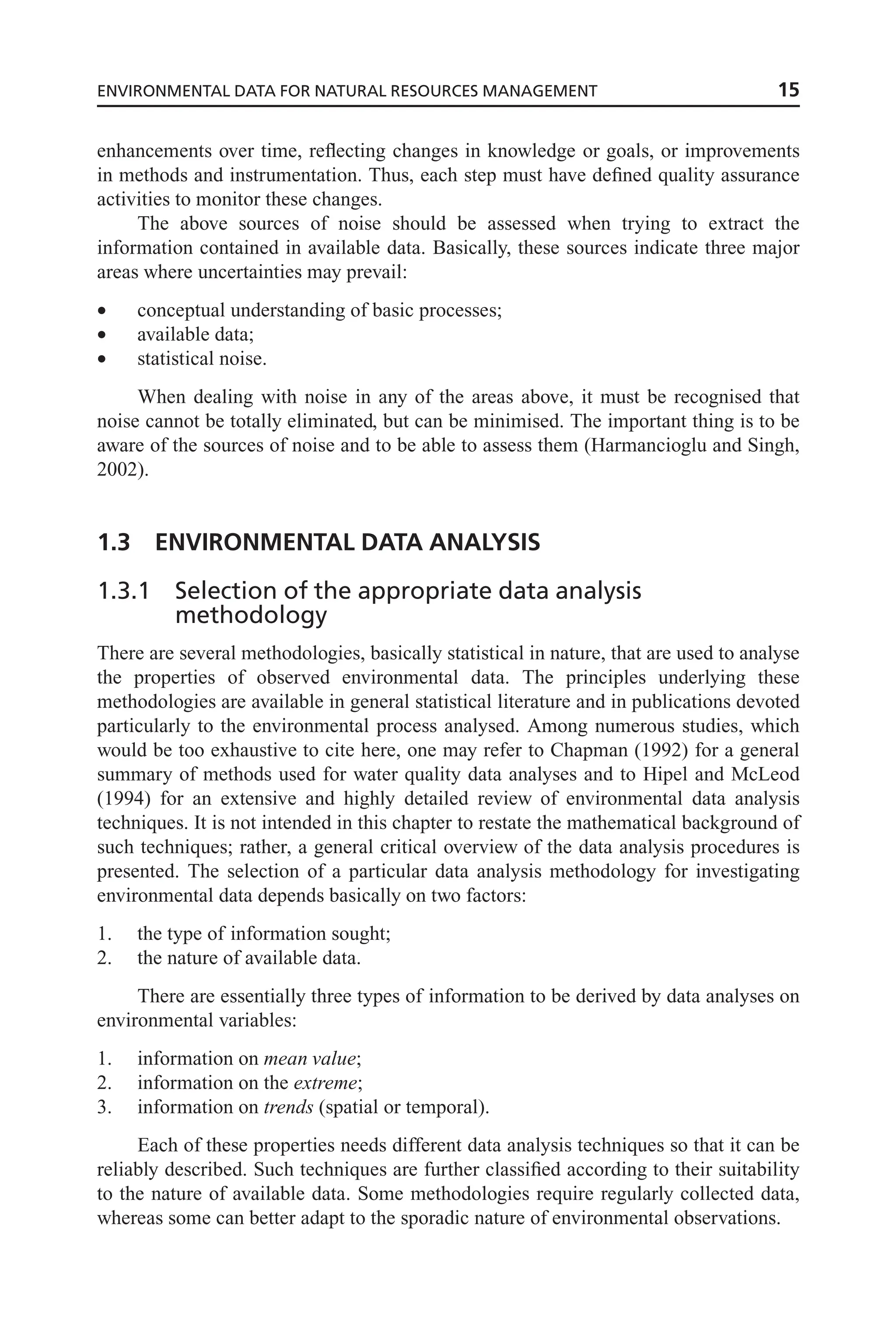 enhancements over time, reflecting changes in knowledge or goals, or improvements
in methods and instrumentation. Thus, each step must have defined quality assurance
activities to monitor these changes.
The above sources of noise should be assessed when trying to extract the
information contained in available data. Basically, these sources indicate three major
areas where uncertainties may prevail:
• conceptual understanding of basic processes;
• available data;
• statistical noise.
When dealing with noise in any of the areas above, it must be recognised that
noise cannot be totally eliminated, but can be minimised. The important thing is to be
aware of the sources of noise and to be able to assess them (Harmancioglu and Singh,
2002).
1.3 ENVIRONMENTAL DATA ANALYSIS
1.3.1 Selection of the appropriate data analysis
methodology
There are several methodologies, basically statistical in nature, that are used to analyse
the properties of observed environmental data. The principles underlying these
methodologies are available in general statistical literature and in publications devoted
particularly to the environmental process analysed. Among numerous studies, which
would be too exhaustive to cite here, one may refer to Chapman (1992) for a general
summary of methods used for water quality data analyses and to Hipel and McLeod
(1994) for an extensive and highly detailed review of environmental data analysis
techniques. It is not intended in this chapter to restate the mathematical background of
such techniques; rather, a general critical overview of the data analysis procedures is
presented. The selection of a particular data analysis methodology for investigating
environmental data depends basically on two factors:
1. the type of information sought;
2. the nature of available data.
There are essentially three types of information to be derived by data analyses on
environmental variables:
1. information on mean value;
2. information on the extreme;
3. information on trends (spatial or temporal).
Each of these properties needs different data analysis techniques so that it can be
reliably described. Such techniques are further classified according to their suitability
to the nature of available data. Some methodologies require regularly collected data,
whereas some can better adapt to the sporadic nature of environmental observations.
ENVIRONMENTAL DATA FOR NATURAL RESOURCES MANAGEMENT 15
 