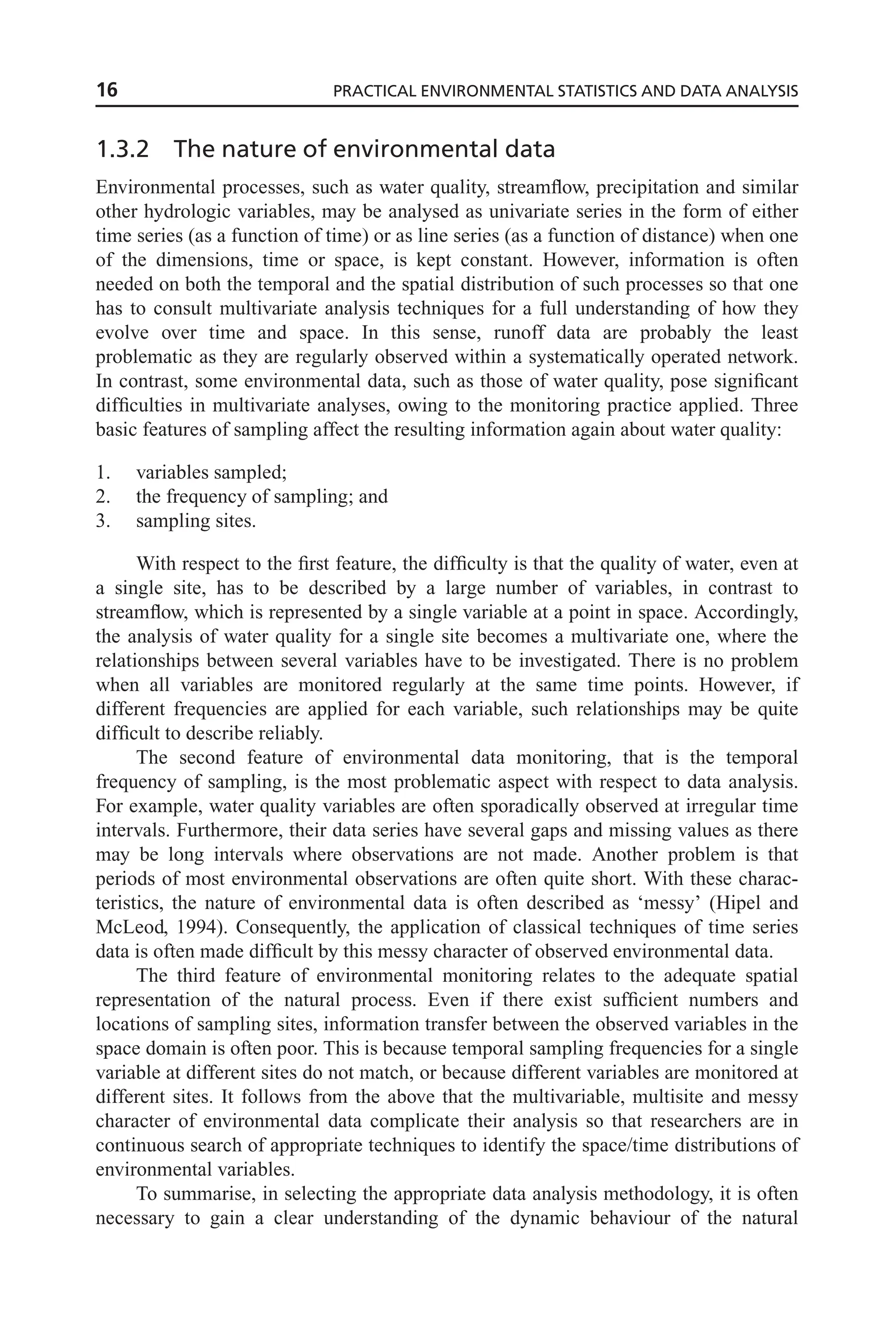 1.3.2 The nature of environmental data
Environmental processes, such as water quality, streamflow, precipitation and similar
other hydrologic variables, may be analysed as univariate series in the form of either
time series (as a function of time) or as line series (as a function of distance) when one
of the dimensions, time or space, is kept constant. However, information is often
needed on both the temporal and the spatial distribution of such processes so that one
has to consult multivariate analysis techniques for a full understanding of how they
evolve over time and space. In this sense, runoff data are probably the least
problematic as they are regularly observed within a systematically operated network.
In contrast, some environmental data, such as those of water quality, pose significant
difficulties in multivariate analyses, owing to the monitoring practice applied. Three
basic features of sampling affect the resulting information again about water quality:
1. variables sampled;
2. the frequency of sampling; and
3. sampling sites.
With respect to the first feature, the difficulty is that the quality of water, even at
a single site, has to be described by a large number of variables, in contrast to
streamflow, which is represented by a single variable at a point in space. Accordingly,
the analysis of water quality for a single site becomes a multivariate one, where the
relationships between several variables have to be investigated. There is no problem
when all variables are monitored regularly at the same time points. However, if
different frequencies are applied for each variable, such relationships may be quite
difficult to describe reliably.
The second feature of environmental data monitoring, that is the temporal
frequency of sampling, is the most problematic aspect with respect to data analysis.
For example, water quality variables are often sporadically observed at irregular time
intervals. Furthermore, their data series have several gaps and missing values as there
may be long intervals where observations are not made. Another problem is that
periods of most environmental observations are often quite short. With these charac-
teristics, the nature of environmental data is often described as ‘messy’ (Hipel and
McLeod, 1994). Consequently, the application of classical techniques of time series
data is often made difficult by this messy character of observed environmental data.
The third feature of environmental monitoring relates to the adequate spatial
representation of the natural process. Even if there exist sufficient numbers and
locations of sampling sites, information transfer between the observed variables in the
space domain is often poor. This is because temporal sampling frequencies for a single
variable at different sites do not match, or because different variables are monitored at
different sites. It follows from the above that the multivariable, multisite and messy
character of environmental data complicate their analysis so that researchers are in
continuous search of appropriate techniques to identify the space/time distributions of
environmental variables.
To summarise, in selecting the appropriate data analysis methodology, it is often
necessary to gain a clear understanding of the dynamic behaviour of the natural
16 PRACTICAL ENVIRONMENTAL STATISTICS AND DATA ANALYSIS
 