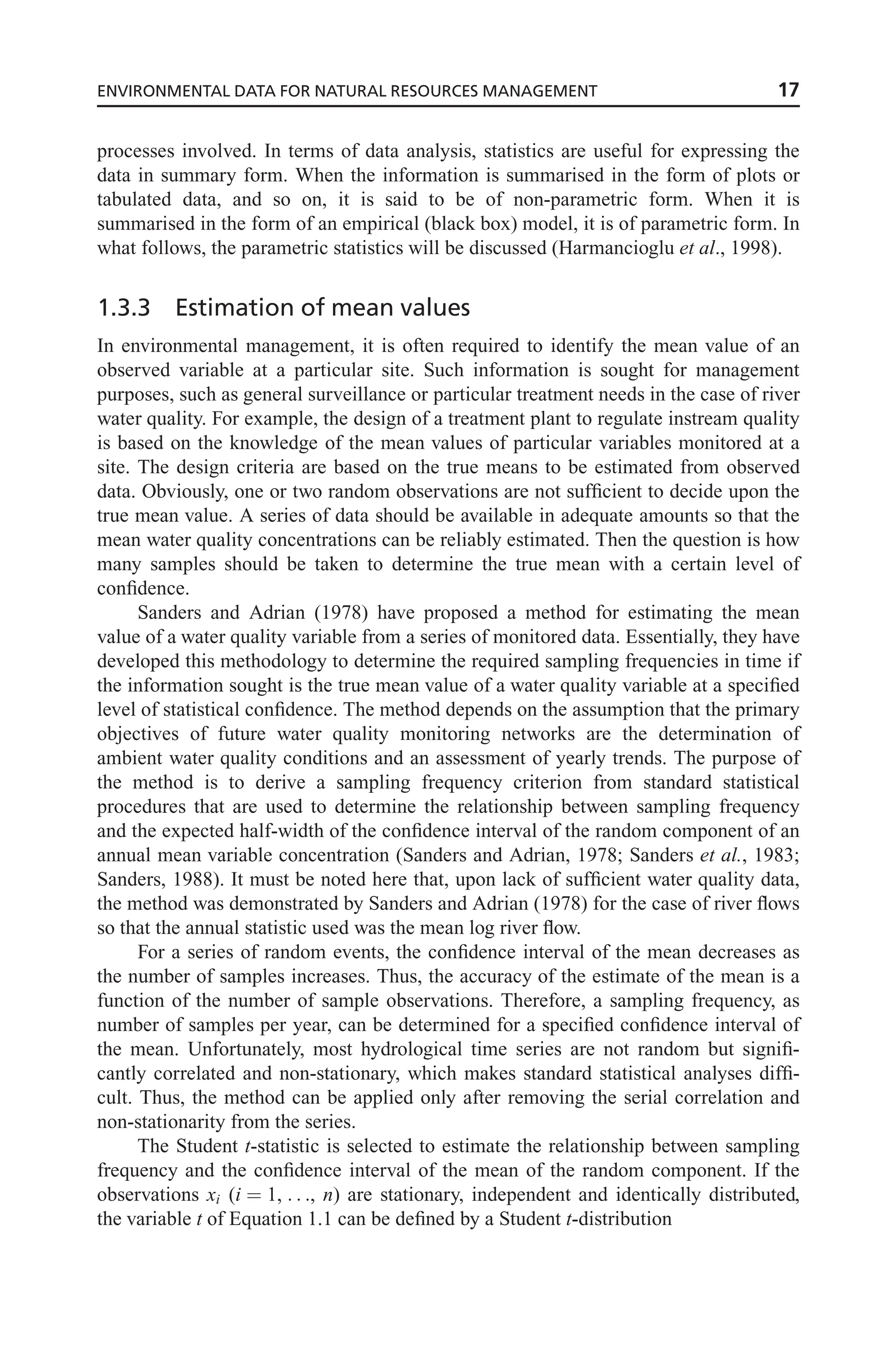 processes involved. In terms of data analysis, statistics are useful for expressing the
data in summary form. When the information is summarised in the form of plots or
tabulated data, and so on, it is said to be of non-parametric form. When it is
summarised in the form of an empirical (black box) model, it is of parametric form. In
what follows, the parametric statistics will be discussed (Harmancioglu et al., 1998).
1.3.3 Estimation of mean values
In environmental management, it is often required to identify the mean value of an
observed variable at a particular site. Such information is sought for management
purposes, such as general surveillance or particular treatment needs in the case of river
water quality. For example, the design of a treatment plant to regulate instream quality
is based on the knowledge of the mean values of particular variables monitored at a
site. The design criteria are based on the true means to be estimated from observed
data. Obviously, one or two random observations are not sufficient to decide upon the
true mean value. A series of data should be available in adequate amounts so that the
mean water quality concentrations can be reliably estimated. Then the question is how
many samples should be taken to determine the true mean with a certain level of
confidence.
Sanders and Adrian (1978) have proposed a method for estimating the mean
value of a water quality variable from a series of monitored data. Essentially, they have
developed this methodology to determine the required sampling frequencies in time if
the information sought is the true mean value of a water quality variable at a specified
level of statistical confidence. The method depends on the assumption that the primary
objectives of future water quality monitoring networks are the determination of
ambient water quality conditions and an assessment of yearly trends. The purpose of
the method is to derive a sampling frequency criterion from standard statistical
procedures that are used to determine the relationship between sampling frequency
and the expected half-width of the confidence interval of the random component of an
annual mean variable concentration (Sanders and Adrian, 1978; Sanders et al., 1983;
Sanders, 1988). It must be noted here that, upon lack of sufficient water quality data,
the method was demonstrated by Sanders and Adrian (1978) for the case of river flows
so that the annual statistic used was the mean log river flow.
For a series of random events, the confidence interval of the mean decreases as
the number of samples increases. Thus, the accuracy of the estimate of the mean is a
function of the number of sample observations. Therefore, a sampling frequency, as
number of samples per year, can be determined for a specified confidence interval of
the mean. Unfortunately, most hydrological time series are not random but signifi-
cantly correlated and non-stationary, which makes standard statistical analyses diffi-
cult. Thus, the method can be applied only after removing the serial correlation and
non-stationarity from the series.
The Student t-statistic is selected to estimate the relationship between sampling
frequency and the confidence interval of the mean of the random component. If the
observations xi (i ¼ 1, . . ., n) are stationary, independent and identically distributed,
the variable t of Equation 1.1 can be defined by a Student t-distribution
ENVIRONMENTAL DATA FOR NATURAL RESOURCES MANAGEMENT 17
 