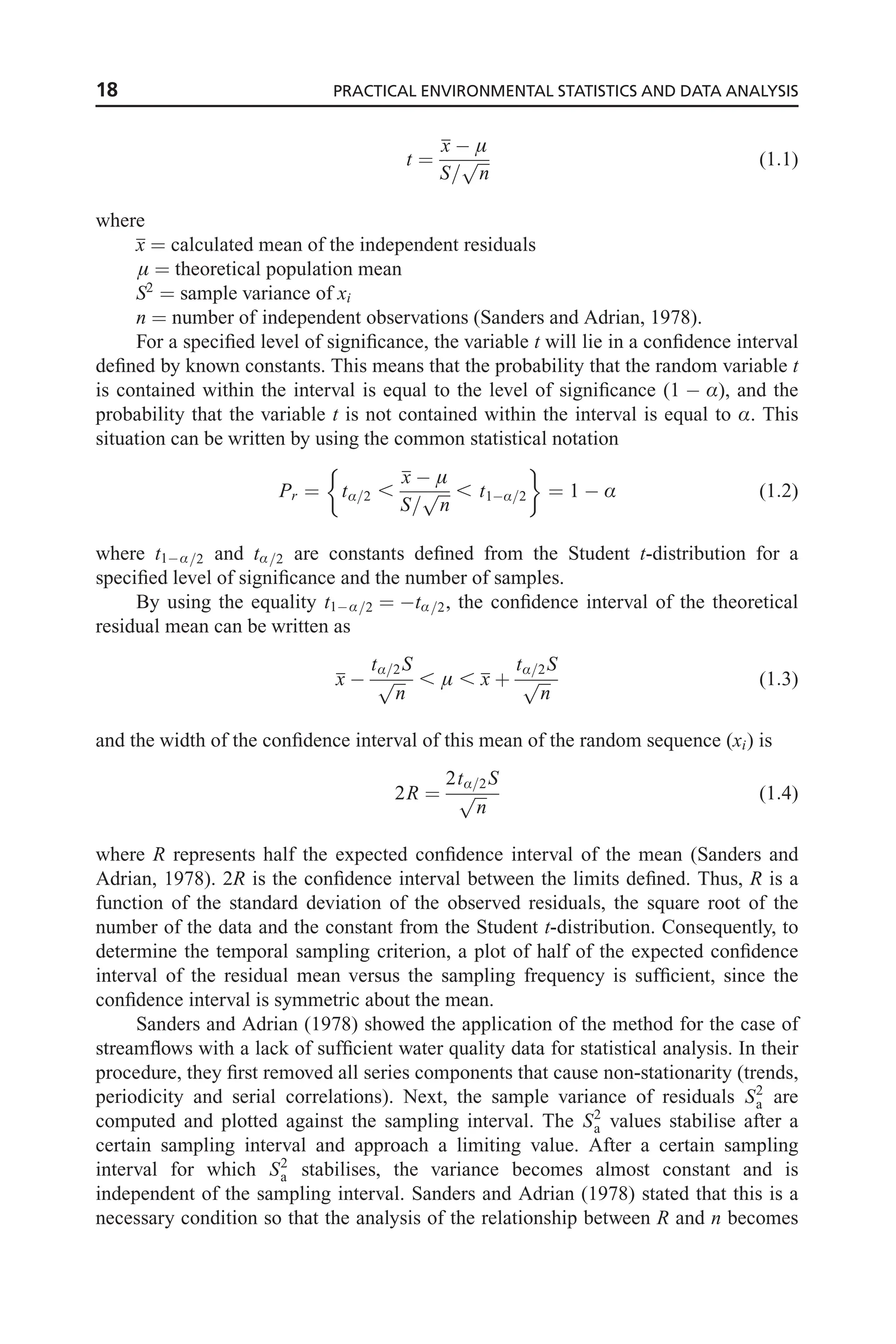 t ¼
x  
S=
ﬃﬃﬃ
n
p (1:1)
where
x ¼ calculated mean of the independent residuals
 ¼ theoretical population mean
S2
¼ sample variance of xi
n ¼ number of independent observations (Sanders and Adrian, 1978).
For a specified level of significance, the variable t will lie in a confidence interval
defined by known constants. This means that the probability that the random variable t
is contained within the interval is equal to the level of significance (1  Æ), and the
probability that the variable t is not contained within the interval is equal to Æ. This
situation can be written by using the common statistical notation
Pr ¼ tÆ=2 ,
x  
S=
ﬃﬃﬃ
n
p , t1Æ=2
 
¼ 1  Æ (1:2)
where t1Æ=2 and tÆ=2 are constants defined from the Student t-distribution for a
specified level of significance and the number of samples.
By using the equality t1Æ=2 ¼ tÆ=2, the confidence interval of the theoretical
residual mean can be written as
x 
tÆ=2S
ﬃﬃﬃ
n
p ,  , x þ
tÆ=2S
ﬃﬃﬃ
n
p (1:3)
and the width of the confidence interval of this mean of the random sequence (xi) is
2R ¼
2tÆ=2S
ﬃﬃﬃ
n
p (1:4)
where R represents half the expected confidence interval of the mean (Sanders and
Adrian, 1978). 2R is the confidence interval between the limits defined. Thus, R is a
function of the standard deviation of the observed residuals, the square root of the
number of the data and the constant from the Student t-distribution. Consequently, to
determine the temporal sampling criterion, a plot of half of the expected confidence
interval of the residual mean versus the sampling frequency is sufficient, since the
confidence interval is symmetric about the mean.
Sanders and Adrian (1978) showed the application of the method for the case of
streamflows with a lack of sufficient water quality data for statistical analysis. In their
procedure, they first removed all series components that cause non-stationarity (trends,
periodicity and serial correlations). Next, the sample variance of residuals S2
a are
computed and plotted against the sampling interval. The S2
a values stabilise after a
certain sampling interval and approach a limiting value. After a certain sampling
interval for which S2
a stabilises, the variance becomes almost constant and is
independent of the sampling interval. Sanders and Adrian (1978) stated that this is a
necessary condition so that the analysis of the relationship between R and n becomes
18 PRACTICAL ENVIRONMENTAL STATISTICS AND DATA ANALYSIS
 