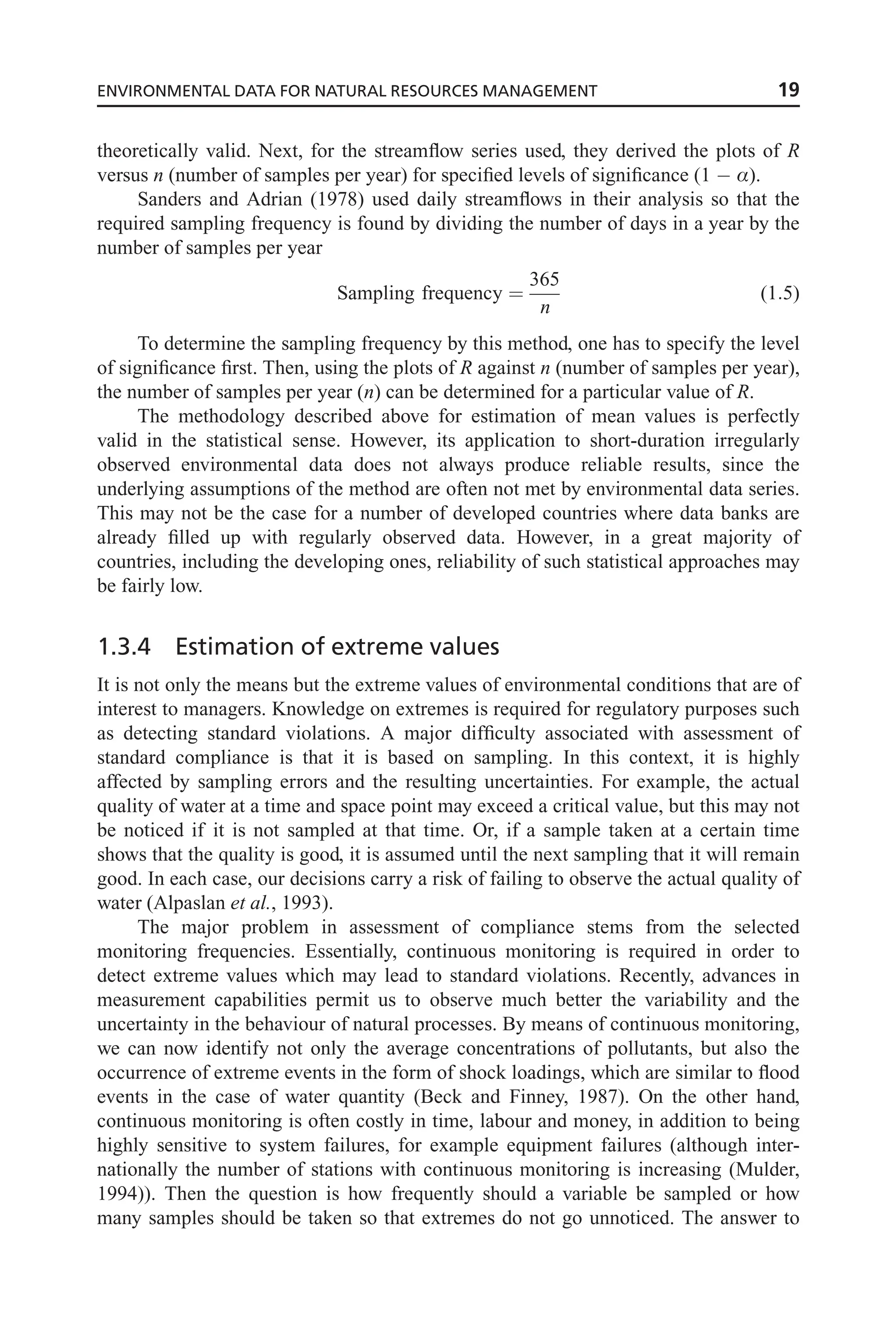 theoretically valid. Next, for the streamflow series used, they derived the plots of R
versus n (number of samples per year) for specified levels of significance (1  Æ).
Sanders and Adrian (1978) used daily streamflows in their analysis so that the
required sampling frequency is found by dividing the number of days in a year by the
number of samples per year
Sampling frequency ¼
365
n
(1:5)
To determine the sampling frequency by this method, one has to specify the level
of significance first. Then, using the plots of R against n (number of samples per year),
the number of samples per year (n) can be determined for a particular value of R.
The methodology described above for estimation of mean values is perfectly
valid in the statistical sense. However, its application to short-duration irregularly
observed environmental data does not always produce reliable results, since the
underlying assumptions of the method are often not met by environmental data series.
This may not be the case for a number of developed countries where data banks are
already filled up with regularly observed data. However, in a great majority of
countries, including the developing ones, reliability of such statistical approaches may
be fairly low.
1.3.4 Estimation of extreme values
It is not only the means but the extreme values of environmental conditions that are of
interest to managers. Knowledge on extremes is required for regulatory purposes such
as detecting standard violations. A major difficulty associated with assessment of
standard compliance is that it is based on sampling. In this context, it is highly
affected by sampling errors and the resulting uncertainties. For example, the actual
quality of water at a time and space point may exceed a critical value, but this may not
be noticed if it is not sampled at that time. Or, if a sample taken at a certain time
shows that the quality is good, it is assumed until the next sampling that it will remain
good. In each case, our decisions carry a risk of failing to observe the actual quality of
water (Alpaslan et al., 1993).
The major problem in assessment of compliance stems from the selected
monitoring frequencies. Essentially, continuous monitoring is required in order to
detect extreme values which may lead to standard violations. Recently, advances in
measurement capabilities permit us to observe much better the variability and the
uncertainty in the behaviour of natural processes. By means of continuous monitoring,
we can now identify not only the average concentrations of pollutants, but also the
occurrence of extreme events in the form of shock loadings, which are similar to flood
events in the case of water quantity (Beck and Finney, 1987). On the other hand,
continuous monitoring is often costly in time, labour and money, in addition to being
highly sensitive to system failures, for example equipment failures (although inter-
nationally the number of stations with continuous monitoring is increasing (Mulder,
1994)). Then the question is how frequently should a variable be sampled or how
many samples should be taken so that extremes do not go unnoticed. The answer to
ENVIRONMENTAL DATA FOR NATURAL RESOURCES MANAGEMENT 19
 