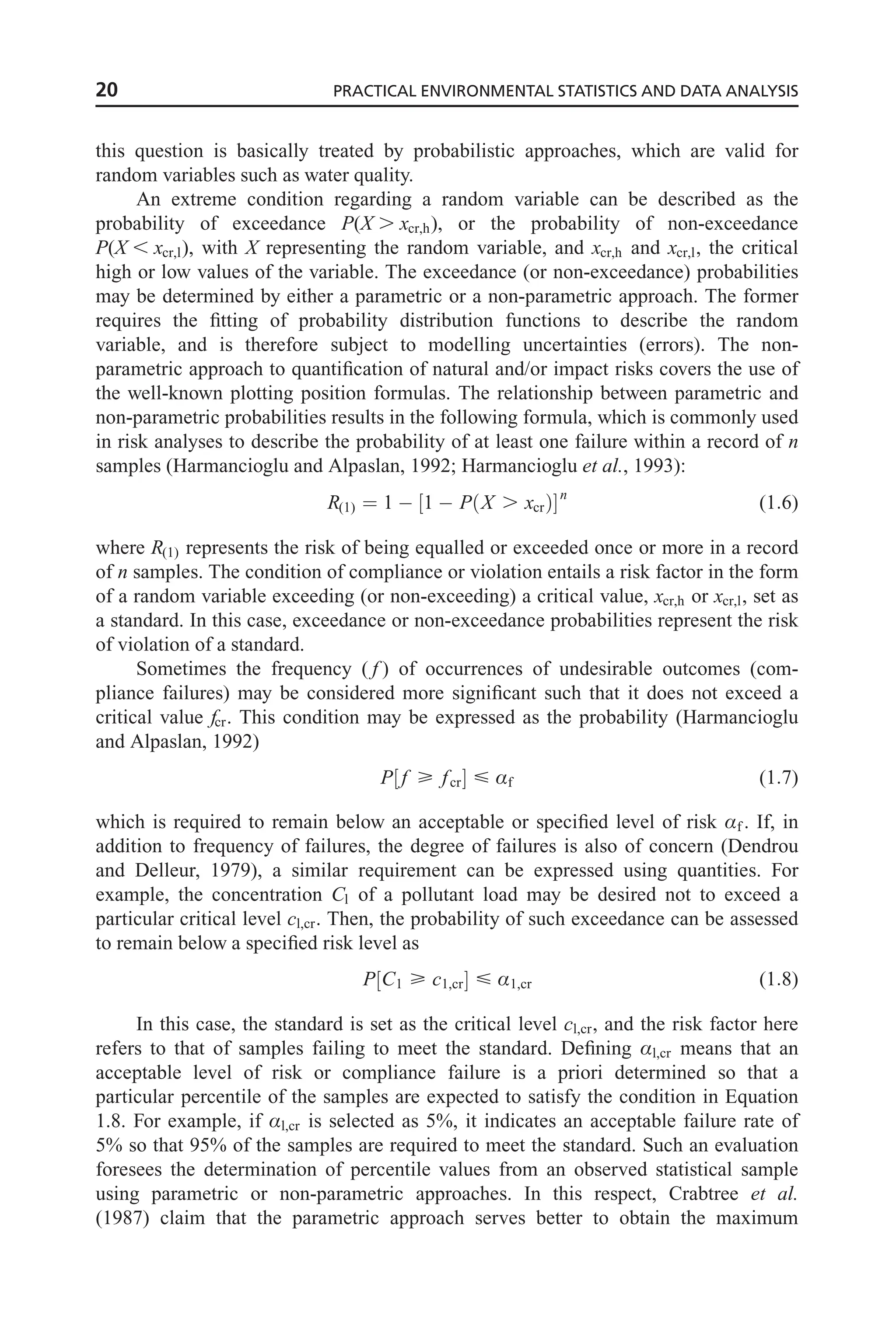 this question is basically treated by probabilistic approaches, which are valid for
random variables such as water quality.
An extreme condition regarding a random variable can be described as the
probability of exceedance P(X . xcr,h), or the probability of non-exceedance
P(X , xcr,l), with X representing the random variable, and xcr,h and xcr,l, the critical
high or low values of the variable. The exceedance (or non-exceedance) probabilities
may be determined by either a parametric or a non-parametric approach. The former
requires the fitting of probability distribution functions to describe the random
variable, and is therefore subject to modelling uncertainties (errors). The non-
parametric approach to quantification of natural and/or impact risks covers the use of
the well-known plotting position formulas. The relationship between parametric and
non-parametric probabilities results in the following formula, which is commonly used
in risk analyses to describe the probability of at least one failure within a record of n
samples (Harmancioglu and Alpaslan, 1992; Harmancioglu et al., 1993):
R(1) ¼ 1  1  P X . xcr
ð Þ
½ n
(1:6)
where R(1) represents the risk of being equalled or exceeded once or more in a record
of n samples. The condition of compliance or violation entails a risk factor in the form
of a random variable exceeding (or non-exceeding) a critical value, xcr,h or xcr,l, set as
a standard. In this case, exceedance or non-exceedance probabilities represent the risk
of violation of a standard.
Sometimes the frequency ( f ) of occurrences of undesirable outcomes (com-
pliance failures) may be considered more significant such that it does not exceed a
critical value fcr. This condition may be expressed as the probability (Harmancioglu
and Alpaslan, 1992)
P f  fcr
½   Æf (1:7)
which is required to remain below an acceptable or specified level of risk Æf . If, in
addition to frequency of failures, the degree of failures is also of concern (Dendrou
and Delleur, 1979), a similar requirement can be expressed using quantities. For
example, the concentration Cl of a pollutant load may be desired not to exceed a
particular critical level cl,cr. Then, the probability of such exceedance can be assessed
to remain below a specified risk level as
P C1  c1,cr
½   Æ1,cr (1:8)
In this case, the standard is set as the critical level cl,cr, and the risk factor here
refers to that of samples failing to meet the standard. Defining Æl,cr means that an
acceptable level of risk or compliance failure is a priori determined so that a
particular percentile of the samples are expected to satisfy the condition in Equation
1.8. For example, if Æl,cr is selected as 5%, it indicates an acceptable failure rate of
5% so that 95% of the samples are required to meet the standard. Such an evaluation
foresees the determination of percentile values from an observed statistical sample
using parametric or non-parametric approaches. In this respect, Crabtree et al.
(1987) claim that the parametric approach serves better to obtain the maximum
20 PRACTICAL ENVIRONMENTAL STATISTICS AND DATA ANALYSIS
 