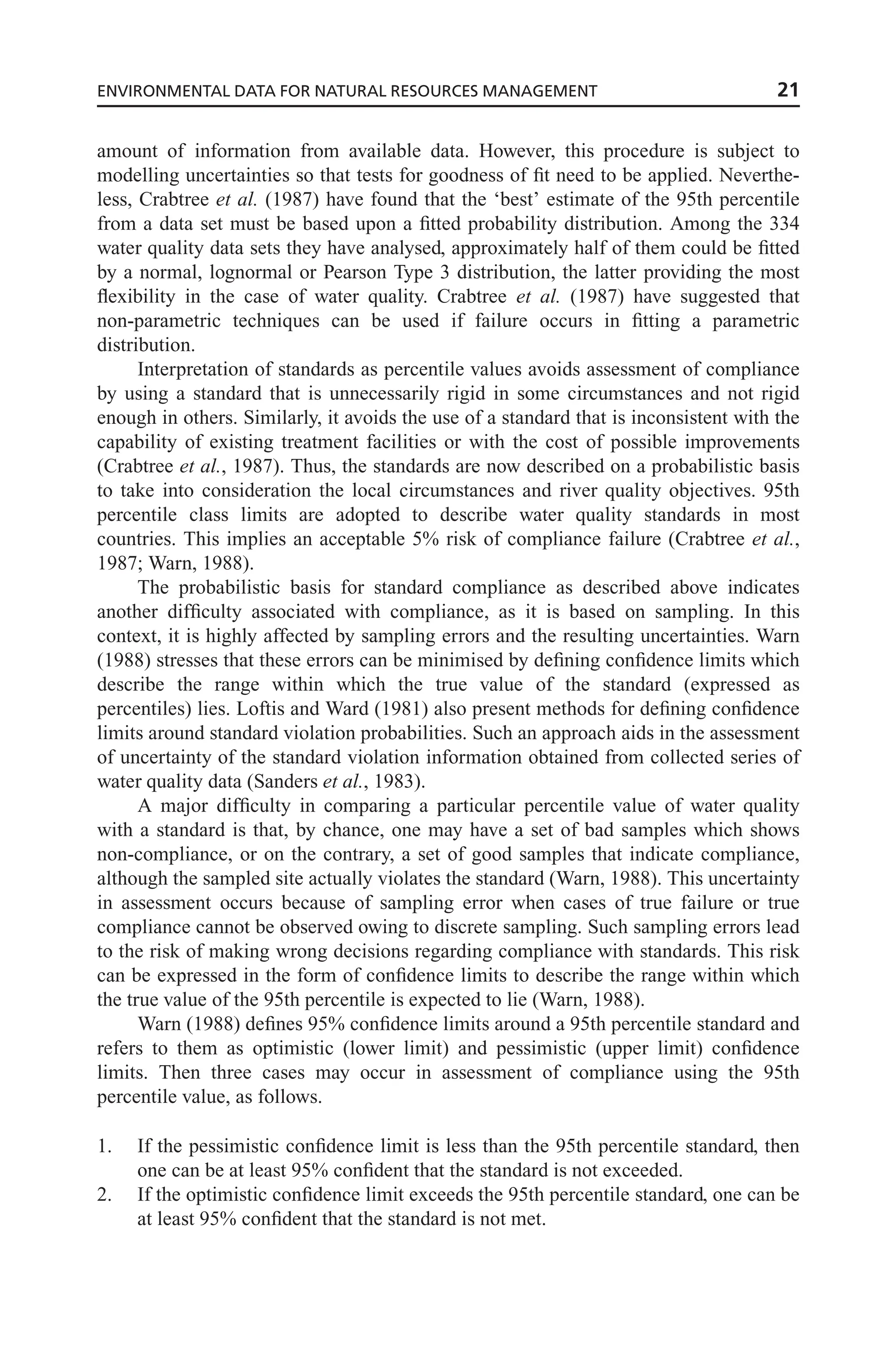 amount of information from available data. However, this procedure is subject to
modelling uncertainties so that tests for goodness of fit need to be applied. Neverthe-
less, Crabtree et al. (1987) have found that the ‘best’ estimate of the 95th percentile
from a data set must be based upon a fitted probability distribution. Among the 334
water quality data sets they have analysed, approximately half of them could be fitted
by a normal, lognormal or Pearson Type 3 distribution, the latter providing the most
flexibility in the case of water quality. Crabtree et al. (1987) have suggested that
non-parametric techniques can be used if failure occurs in fitting a parametric
distribution.
Interpretation of standards as percentile values avoids assessment of compliance
by using a standard that is unnecessarily rigid in some circumstances and not rigid
enough in others. Similarly, it avoids the use of a standard that is inconsistent with the
capability of existing treatment facilities or with the cost of possible improvements
(Crabtree et al., 1987). Thus, the standards are now described on a probabilistic basis
to take into consideration the local circumstances and river quality objectives. 95th
percentile class limits are adopted to describe water quality standards in most
countries. This implies an acceptable 5% risk of compliance failure (Crabtree et al.,
1987; Warn, 1988).
The probabilistic basis for standard compliance as described above indicates
another difficulty associated with compliance, as it is based on sampling. In this
context, it is highly affected by sampling errors and the resulting uncertainties. Warn
(1988) stresses that these errors can be minimised by defining confidence limits which
describe the range within which the true value of the standard (expressed as
percentiles) lies. Loftis and Ward (1981) also present methods for defining confidence
limits around standard violation probabilities. Such an approach aids in the assessment
of uncertainty of the standard violation information obtained from collected series of
water quality data (Sanders et al., 1983).
A major difficulty in comparing a particular percentile value of water quality
with a standard is that, by chance, one may have a set of bad samples which shows
non-compliance, or on the contrary, a set of good samples that indicate compliance,
although the sampled site actually violates the standard (Warn, 1988). This uncertainty
in assessment occurs because of sampling error when cases of true failure or true
compliance cannot be observed owing to discrete sampling. Such sampling errors lead
to the risk of making wrong decisions regarding compliance with standards. This risk
can be expressed in the form of confidence limits to describe the range within which
the true value of the 95th percentile is expected to lie (Warn, 1988).
Warn (1988) defines 95% confidence limits around a 95th percentile standard and
refers to them as optimistic (lower limit) and pessimistic (upper limit) confidence
limits. Then three cases may occur in assessment of compliance using the 95th
percentile value, as follows.
1. If the pessimistic confidence limit is less than the 95th percentile standard, then
one can be at least 95% confident that the standard is not exceeded.
2. If the optimistic confidence limit exceeds the 95th percentile standard, one can be
at least 95% confident that the standard is not met.
ENVIRONMENTAL DATA FOR NATURAL RESOURCES MANAGEMENT 21
 