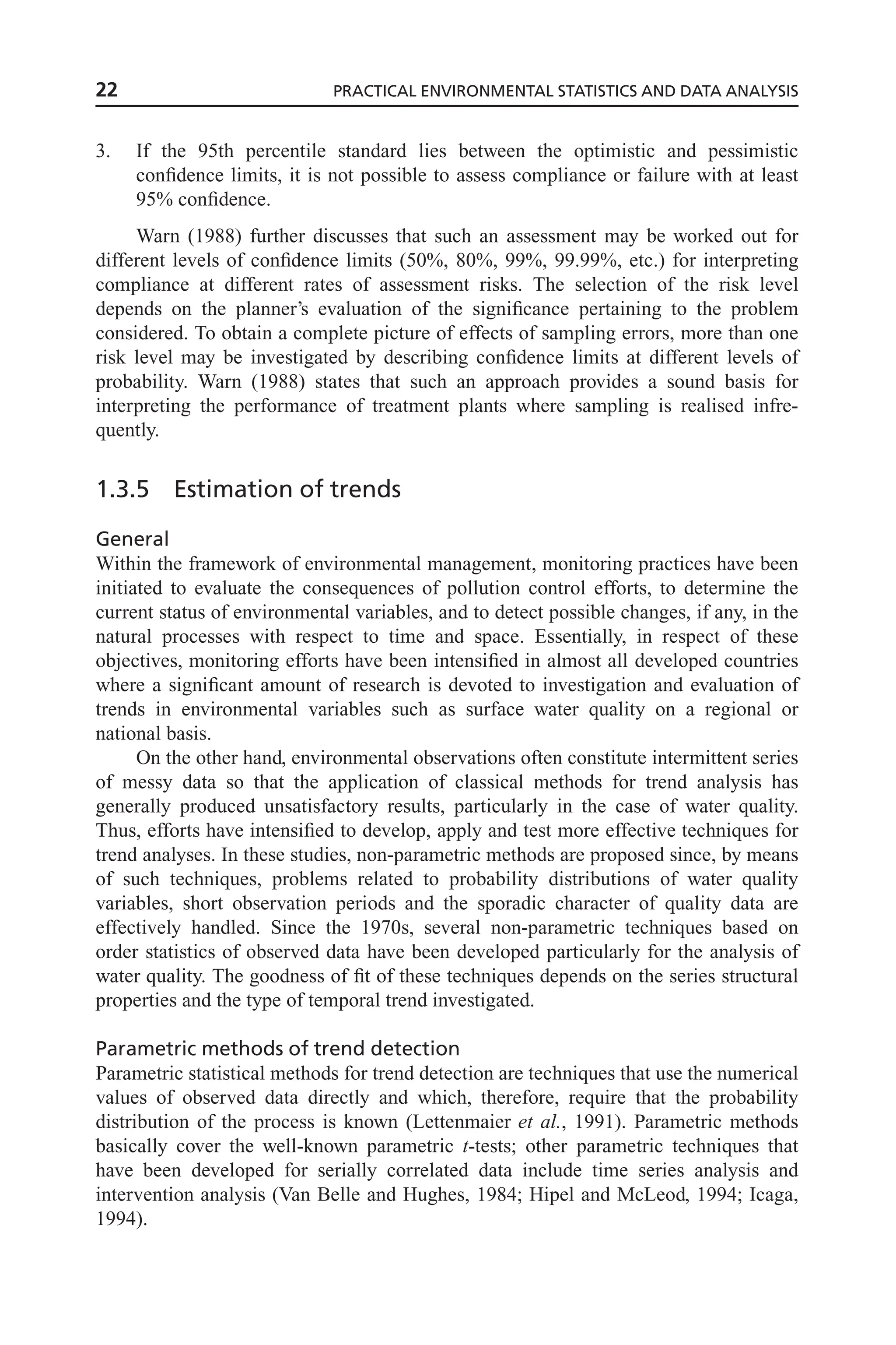 3. If the 95th percentile standard lies between the optimistic and pessimistic
confidence limits, it is not possible to assess compliance or failure with at least
95% confidence.
Warn (1988) further discusses that such an assessment may be worked out for
different levels of confidence limits (50%, 80%, 99%, 99.99%, etc.) for interpreting
compliance at different rates of assessment risks. The selection of the risk level
depends on the planner’s evaluation of the significance pertaining to the problem
considered. To obtain a complete picture of effects of sampling errors, more than one
risk level may be investigated by describing confidence limits at different levels of
probability. Warn (1988) states that such an approach provides a sound basis for
interpreting the performance of treatment plants where sampling is realised infre-
quently.
1.3.5 Estimation of trends
General
Within the framework of environmental management, monitoring practices have been
initiated to evaluate the consequences of pollution control efforts, to determine the
current status of environmental variables, and to detect possible changes, if any, in the
natural processes with respect to time and space. Essentially, in respect of these
objectives, monitoring efforts have been intensified in almost all developed countries
where a significant amount of research is devoted to investigation and evaluation of
trends in environmental variables such as surface water quality on a regional or
national basis.
On the other hand, environmental observations often constitute intermittent series
of messy data so that the application of classical methods for trend analysis has
generally produced unsatisfactory results, particularly in the case of water quality.
Thus, efforts have intensified to develop, apply and test more effective techniques for
trend analyses. In these studies, non-parametric methods are proposed since, by means
of such techniques, problems related to probability distributions of water quality
variables, short observation periods and the sporadic character of quality data are
effectively handled. Since the 1970s, several non-parametric techniques based on
order statistics of observed data have been developed particularly for the analysis of
water quality. The goodness of fit of these techniques depends on the series structural
properties and the type of temporal trend investigated.
Parametric methods of trend detection
Parametric statistical methods for trend detection are techniques that use the numerical
values of observed data directly and which, therefore, require that the probability
distribution of the process is known (Lettenmaier et al., 1991). Parametric methods
basically cover the well-known parametric t-tests; other parametric techniques that
have been developed for serially correlated data include time series analysis and
intervention analysis (Van Belle and Hughes, 1984; Hipel and McLeod, 1994; Icaga,
1994).
22 PRACTICAL ENVIRONMENTAL STATISTICS AND DATA ANALYSIS
 