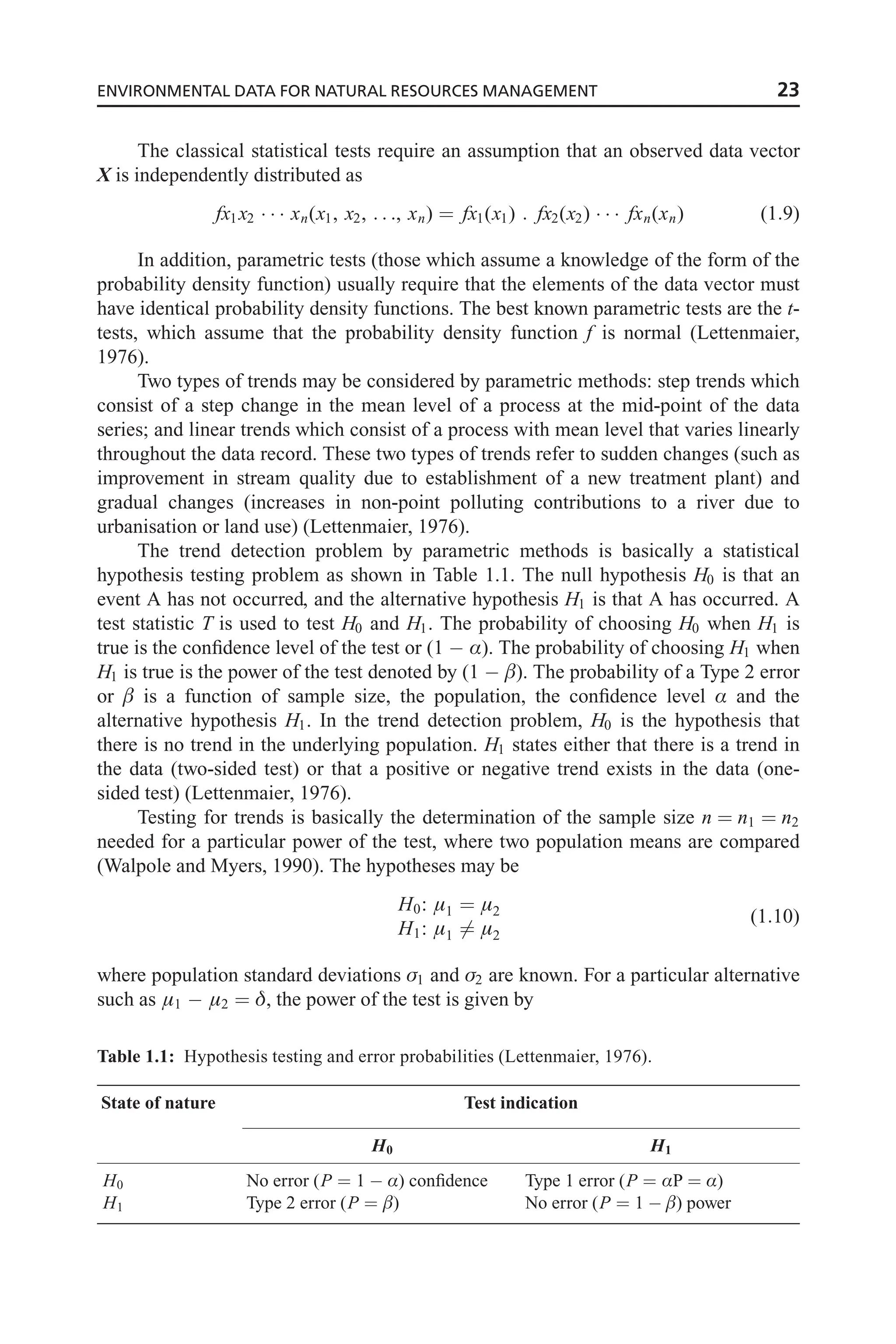 The classical statistical tests require an assumption that an observed data vector
X is independently distributed as
fx1x2    xn(x1, x2, . . ., xn) ¼ fx1(x1) : fx2(x2)    fxn(xn) (1:9)
In addition, parametric tests (those which assume a knowledge of the form of the
probability density function) usually require that the elements of the data vector must
have identical probability density functions. The best known parametric tests are the t-
tests, which assume that the probability density function f is normal (Lettenmaier,
1976).
Two types of trends may be considered by parametric methods: step trends which
consist of a step change in the mean level of a process at the mid-point of the data
series; and linear trends which consist of a process with mean level that varies linearly
throughout the data record. These two types of trends refer to sudden changes (such as
improvement in stream quality due to establishment of a new treatment plant) and
gradual changes (increases in non-point polluting contributions to a river due to
urbanisation or land use) (Lettenmaier, 1976).
The trend detection problem by parametric methods is basically a statistical
hypothesis testing problem as shown in Table 1.1. The null hypothesis H0 is that an
event A has not occurred, and the alternative hypothesis H1 is that A has occurred. A
test statistic T is used to test H0 and H1. The probability of choosing H0 when H1 is
true is the confidence level of the test or (1  Æ). The probability of choosing H1 when
H1 is true is the power of the test denoted by (1  ). The probability of a Type 2 error
or  is a function of sample size, the population, the confidence level Æ and the
alternative hypothesis H1. In the trend detection problem, H0 is the hypothesis that
there is no trend in the underlying population. H1 states either that there is a trend in
the data (two-sided test) or that a positive or negative trend exists in the data (one-
sided test) (Lettenmaier, 1976).
Testing for trends is basically the determination of the sample size n ¼ n1 ¼ n2
needed for a particular power of the test, where two population means are compared
(Walpole and Myers, 1990). The hypotheses may be
H0: 1 ¼ 2
H1: 1 6¼ 2
(1:10)
where population standard deviations 1 and 2 are known. For a particular alternative
such as 1  2 ¼ , the power of the test is given by
Table 1.1: Hypothesis testing and error probabilities (Lettenmaier, 1976).
State of nature Test indication
H0 H1
H0 No error (P ¼ 1  Æ) confidence Type 1 error (P ¼ ÆP ¼ Æ)
H1 Type 2 error (P ¼ ) No error (P ¼ 1  ) power
ENVIRONMENTAL DATA FOR NATURAL RESOURCES MANAGEMENT 23
 