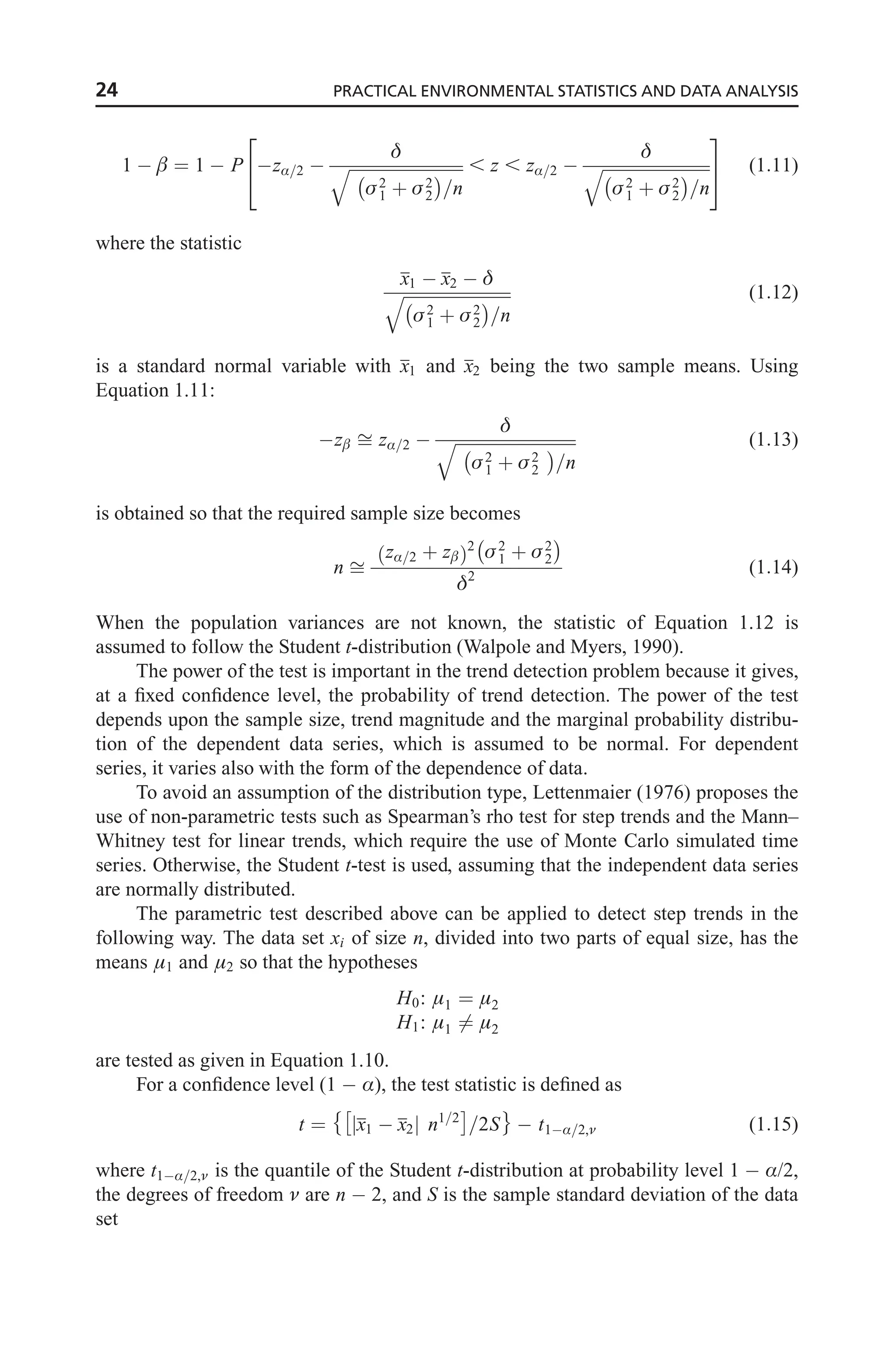 1   ¼ 1  P zÆ=2 

ﬃﬃﬃﬃﬃﬃﬃﬃﬃﬃﬃﬃﬃﬃﬃﬃﬃﬃﬃﬃﬃﬃﬃﬃﬃﬃﬃ
2
1 þ 2
2
 
=n
q , z , zÆ=2 

ﬃﬃﬃﬃﬃﬃﬃﬃﬃﬃﬃﬃﬃﬃﬃﬃﬃﬃﬃﬃﬃﬃﬃﬃﬃﬃ
2
1 þ 2
2
 
=n
q
2
4
3
5 (1:11)
where the statistic
x1  x2  
ﬃﬃﬃﬃﬃﬃﬃﬃﬃﬃﬃﬃﬃﬃﬃﬃﬃﬃﬃﬃﬃﬃﬃﬃﬃﬃ
2
1 þ 2
2
 
=n
q (1:12)
is a standard normal variable with x1 and x2 being the two sample means. Using
Equation 1.11:
z ﬃ zÆ=2 

ﬃﬃﬃﬃﬃﬃﬃﬃﬃﬃﬃﬃﬃﬃﬃﬃﬃﬃﬃﬃﬃﬃﬃﬃﬃﬃﬃﬃﬃ
2
1 þ 2
2
 
=n
q (1:13)
is obtained so that the required sample size becomes
n ﬃ
zÆ=2 þ z
ð Þ2
2
1 þ 2
2
 
2
(1:14)
When the population variances are not known, the statistic of Equation 1.12 is
assumed to follow the Student t-distribution (Walpole and Myers, 1990).
The power of the test is important in the trend detection problem because it gives,
at a fixed confidence level, the probability of trend detection. The power of the test
depends upon the sample size, trend magnitude and the marginal probability distribu-
tion of the dependent data series, which is assumed to be normal. For dependent
series, it varies also with the form of the dependence of data.
To avoid an assumption of the distribution type, Lettenmaier (1976) proposes the
use of non-parametric tests such as Spearman’s rho test for step trends and the Mann–
Whitney test for linear trends, which require the use of Monte Carlo simulated time
series. Otherwise, the Student t-test is used, assuming that the independent data series
are normally distributed.
The parametric test described above can be applied to detect step trends in the
following way. The data set xi of size n, divided into two parts of equal size, has the
means 1 and 2 so that the hypotheses
H0: 1 ¼ 2
H1: 1 6¼ 2
are tested as given in Equation 1.10.
For a confidence level (1  Æ), the test statistic is defined as
t ¼ x1  x2
j j n1=2
 
=2S

 t1Æ=2, (1:15)
where t1Æ=2, is the quantile of the Student t-distribution at probability level 1  Æ/2,
the degrees of freedom  are n  2, and S is the sample standard deviation of the data
set
24 PRACTICAL ENVIRONMENTAL STATISTICS AND DATA ANALYSIS
 
