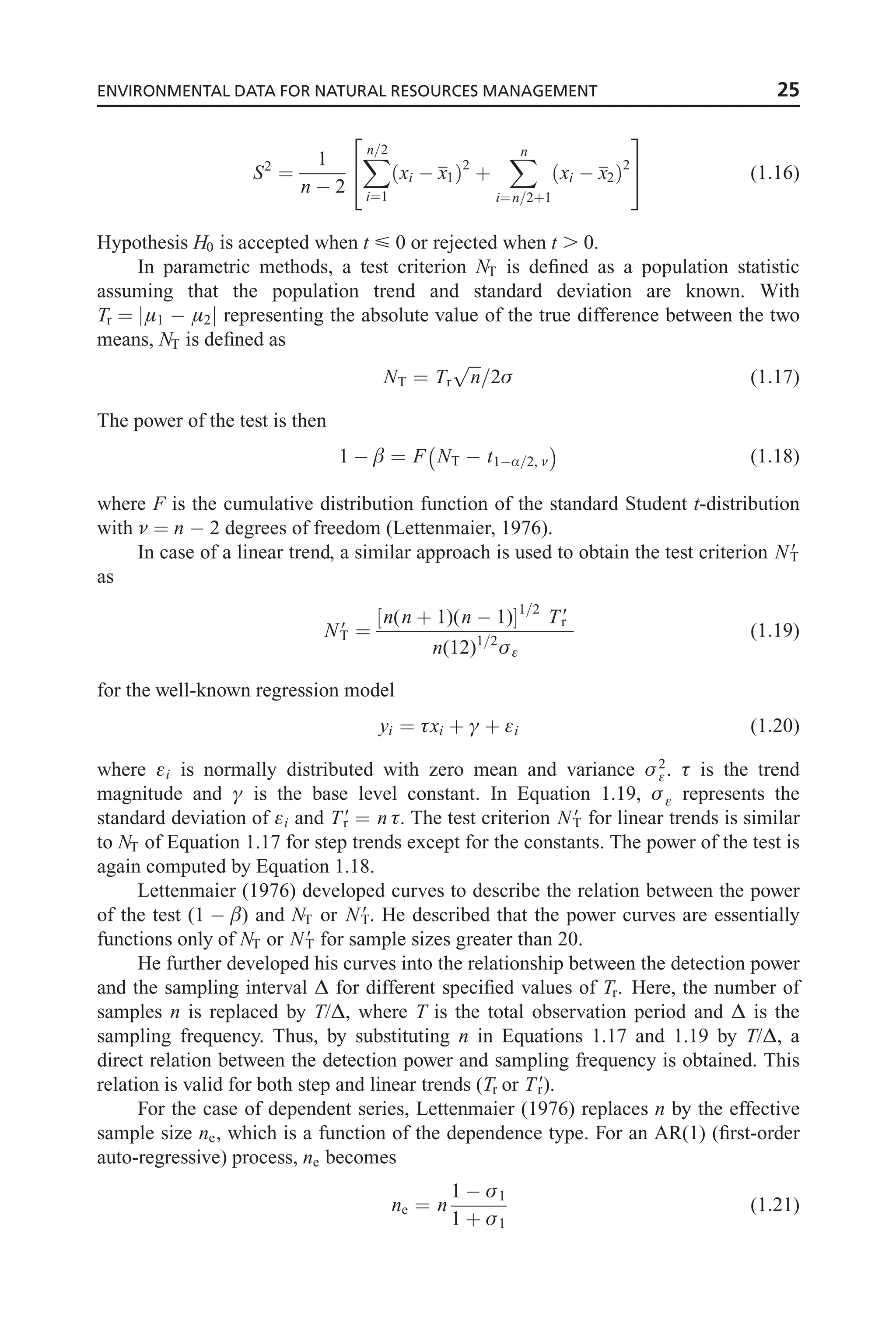 S2
¼
1
n  2
X
n=2
i¼1
xi  x1
ð Þ2
þ
X
n
i¼n=2þ1
xi  x2
ð Þ2
2
4
3
5 (1:16)
Hypothesis H0 is accepted when t  0 or rejected when t . 0.
In parametric methods, a test criterion NT is defined as a population statistic
assuming that the population trend and standard deviation are known. With
Tr ¼ j1  2j representing the absolute value of the true difference between the two
means, NT is defined as
NT ¼ Tr
ﬃﬃﬃ
n
p
=2 (1:17)
The power of the test is then
1   ¼ F NT  t1Æ=2, 
 
(1:18)
where F is the cumulative distribution function of the standard Student t-distribution
with  ¼ n  2 degrees of freedom (Lettenmaier, 1976).
In case of a linear trend, a similar approach is used to obtain the test criterion N9
T
as
N9
T ¼
n(n þ 1)(n  1)
½ 1=2
T9
r
n(12)1=2

(1:19)
for the well-known regression model
yi ¼ xi þ ª þ i (1:20)
where i is normally distributed with zero mean and variance 2
.  is the trend
magnitude and ª is the base level constant. In Equation 1.19,  represents the
standard deviation of i and T9
r ¼ n . The test criterion N9
T for linear trends is similar
to NT of Equation 1.17 for step trends except for the constants. The power of the test is
again computed by Equation 1.18.
Lettenmaier (1976) developed curves to describe the relation between the power
of the test (1  ) and NT or N9
T. He described that the power curves are essentially
functions only of NT or N9
T for sample sizes greater than 20.
He further developed his curves into the relationship between the detection power
and the sampling interval ˜ for different specified values of Tr. Here, the number of
samples n is replaced by T/˜, where T is the total observation period and ˜ is the
sampling frequency. Thus, by substituting n in Equations 1.17 and 1.19 by T/˜, a
direct relation between the detection power and sampling frequency is obtained. This
relation is valid for both step and linear trends (Tr or T9
r).
For the case of dependent series, Lettenmaier (1976) replaces n by the effective
sample size ne, which is a function of the dependence type. For an AR(1) (first-order
auto-regressive) process, ne becomes
ne ¼ n
1  1
1 þ 1
(1:21)
ENVIRONMENTAL DATA FOR NATURAL RESOURCES MANAGEMENT 25
 