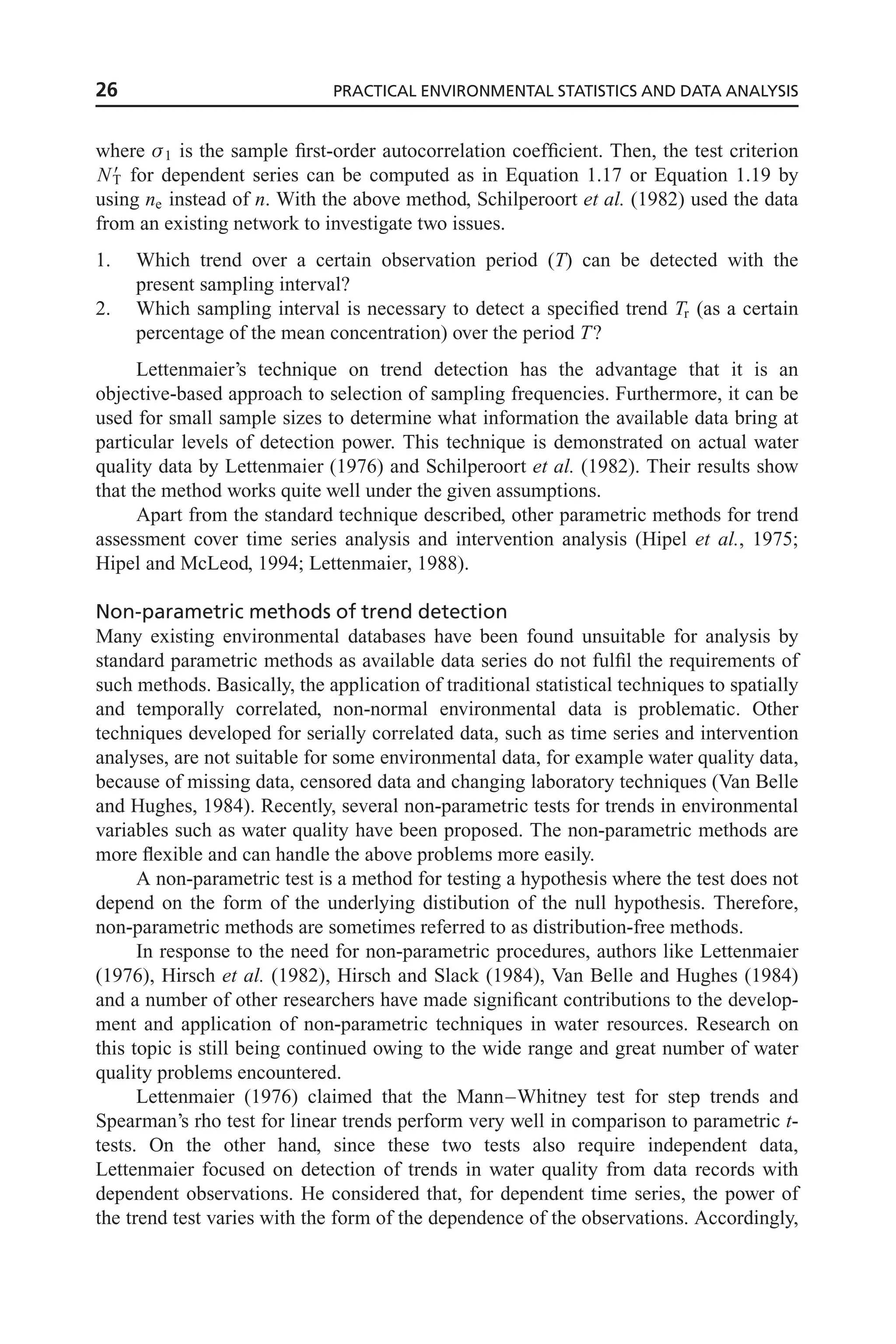 where 1 is the sample first-order autocorrelation coefficient. Then, the test criterion
N9
T for dependent series can be computed as in Equation 1.17 or Equation 1.19 by
using ne instead of n. With the above method, Schilperoort et al. (1982) used the data
from an existing network to investigate two issues.
1. Which trend over a certain observation period (T) can be detected with the
present sampling interval?
2. Which sampling interval is necessary to detect a specified trend Tr (as a certain
percentage of the mean concentration) over the period T?
Lettenmaier’s technique on trend detection has the advantage that it is an
objective-based approach to selection of sampling frequencies. Furthermore, it can be
used for small sample sizes to determine what information the available data bring at
particular levels of detection power. This technique is demonstrated on actual water
quality data by Lettenmaier (1976) and Schilperoort et al. (1982). Their results show
that the method works quite well under the given assumptions.
Apart from the standard technique described, other parametric methods for trend
assessment cover time series analysis and intervention analysis (Hipel et al., 1975;
Hipel and McLeod, 1994; Lettenmaier, 1988).
Non-parametric methods of trend detection
Many existing environmental databases have been found unsuitable for analysis by
standard parametric methods as available data series do not fulfil the requirements of
such methods. Basically, the application of traditional statistical techniques to spatially
and temporally correlated, non-normal environmental data is problematic. Other
techniques developed for serially correlated data, such as time series and intervention
analyses, are not suitable for some environmental data, for example water quality data,
because of missing data, censored data and changing laboratory techniques (Van Belle
and Hughes, 1984). Recently, several non-parametric tests for trends in environmental
variables such as water quality have been proposed. The non-parametric methods are
more flexible and can handle the above problems more easily.
A non-parametric test is a method for testing a hypothesis where the test does not
depend on the form of the underlying distibution of the null hypothesis. Therefore,
non-parametric methods are sometimes referred to as distribution-free methods.
In response to the need for non-parametric procedures, authors like Lettenmaier
(1976), Hirsch et al. (1982), Hirsch and Slack (1984), Van Belle and Hughes (1984)
and a number of other researchers have made significant contributions to the develop-
ment and application of non-parametric techniques in water resources. Research on
this topic is still being continued owing to the wide range and great number of water
quality problems encountered.
Lettenmaier (1976) claimed that the Mann–Whitney test for step trends and
Spearman’s rho test for linear trends perform very well in comparison to parametric t-
tests. On the other hand, since these two tests also require independent data,
Lettenmaier focused on detection of trends in water quality from data records with
dependent observations. He considered that, for dependent time series, the power of
the trend test varies with the form of the dependence of the observations. Accordingly,
26 PRACTICAL ENVIRONMENTAL STATISTICS AND DATA ANALYSIS
 